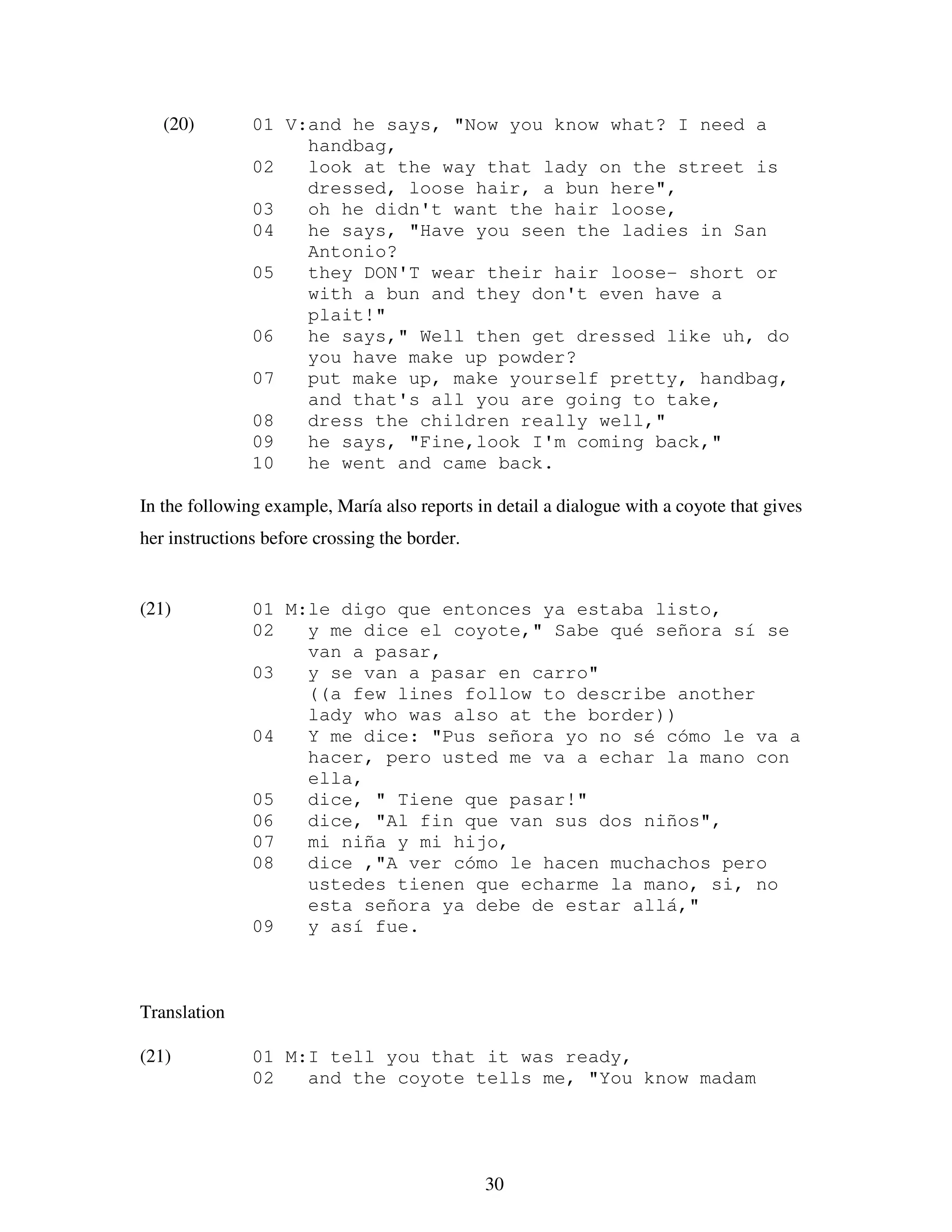 30
(20) 01 V:and he says, "Now you know what? I need a
handbag,
02 look at the way that lady on the street is
dressed, loose hair, a bun here",
03 oh he didn't want the hair loose,
04 he says, "Have you seen the ladies in San
Antonio?
05 they DON'T wear their hair loose- short or
with a bun and they don't even have a
plait!"
06 he says," Well then get dressed like uh, do
you have make up powder?
07 put make up, make yourself pretty, handbag,
and that's all you are going to take,
08 dress the children really well,"
09 he says, "Fine,look I'm coming back,"
10 he went and came back.
In the following example, María also reports in detail a dialogue with a coyote that gives
her instructions before crossing the border.
(21) 01 M:le digo que entonces ya estaba listo,
02 y me dice el coyote," Sabe qué señora sí se
van a pasar,
03 y se van a pasar en carro"
((a few lines follow to describe another
lady who was also at the border))
04 Y me dice: "Pus señora yo no sé cómo le va a
hacer, pero usted me va a echar la mano con
ella,
05 dice, " Tiene que pasar!"
06 dice, "Al fin que van sus dos niños",
07 mi niña y mi hijo,
08 dice ,"A ver cómo le hacen muchachos pero
ustedes tienen que echarme la mano, si, no
esta señora ya debe de estar allá,"
09 y así fue.
Translation
(21) 01 M:I tell you that it was ready,
02 and the coyote tells me, "You know madam
 