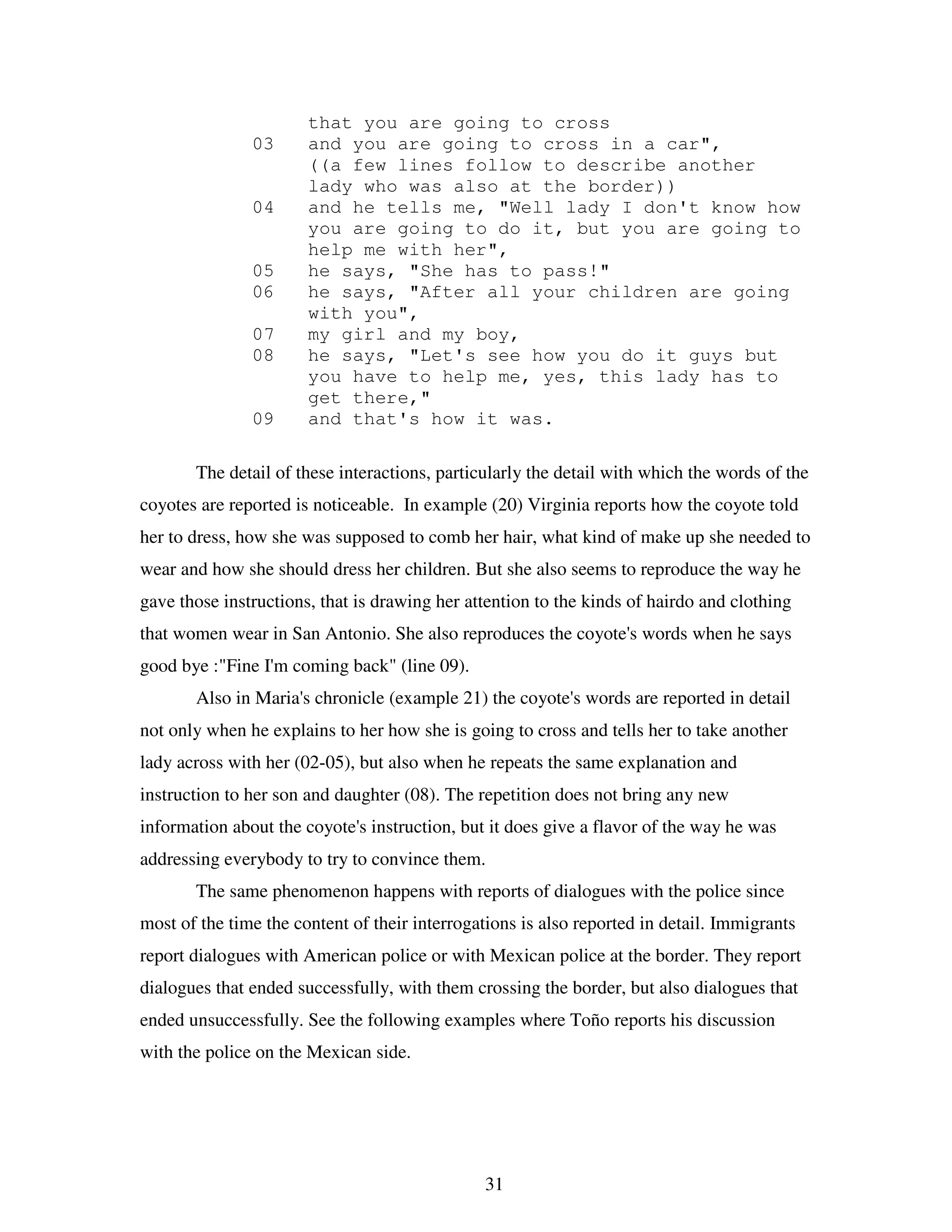 31
that you are going to cross
03 and you are going to cross in a car",
((a few lines follow to describe another
lady who was also at the border))
04 and he tells me, "Well lady I don't know how
you are going to do it, but you are going to
help me with her",
05 he says, "She has to pass!"
06 he says, "After all your children are going
with you",
07 my girl and my boy,
08 he says, "Let's see how you do it guys but
you have to help me, yes, this lady has to
get there,"
09 and that's how it was.
The detail of these interactions, particularly the detail with which the words of the
coyotes are reported is noticeable. In example (20) Virginia reports how the coyote told
her to dress, how she was supposed to comb her hair, what kind of make up she needed to
wear and how she should dress her children. But she also seems to reproduce the way he
gave those instructions, that is drawing her attention to the kinds of hairdo and clothing
that women wear in San Antonio. She also reproduces the coyote's words when he says
good bye :"Fine I'm coming back" (line 09).
Also in Maria's chronicle (example 21) the coyote's words are reported in detail
not only when he explains to her how she is going to cross and tells her to take another
lady across with her (02-05), but also when he repeats the same explanation and
instruction to her son and daughter (08). The repetition does not bring any new
information about the coyote's instruction, but it does give a flavor of the way he was
addressing everybody to try to convince them.
The same phenomenon happens with reports of dialogues with the police since
most of the time the content of their interrogations is also reported in detail. Immigrants
report dialogues with American police or with Mexican police at the border. They report
dialogues that ended successfully, with them crossing the border, but also dialogues that
ended unsuccessfully. See the following examples where Toño reports his discussion
with the police on the Mexican side.
 