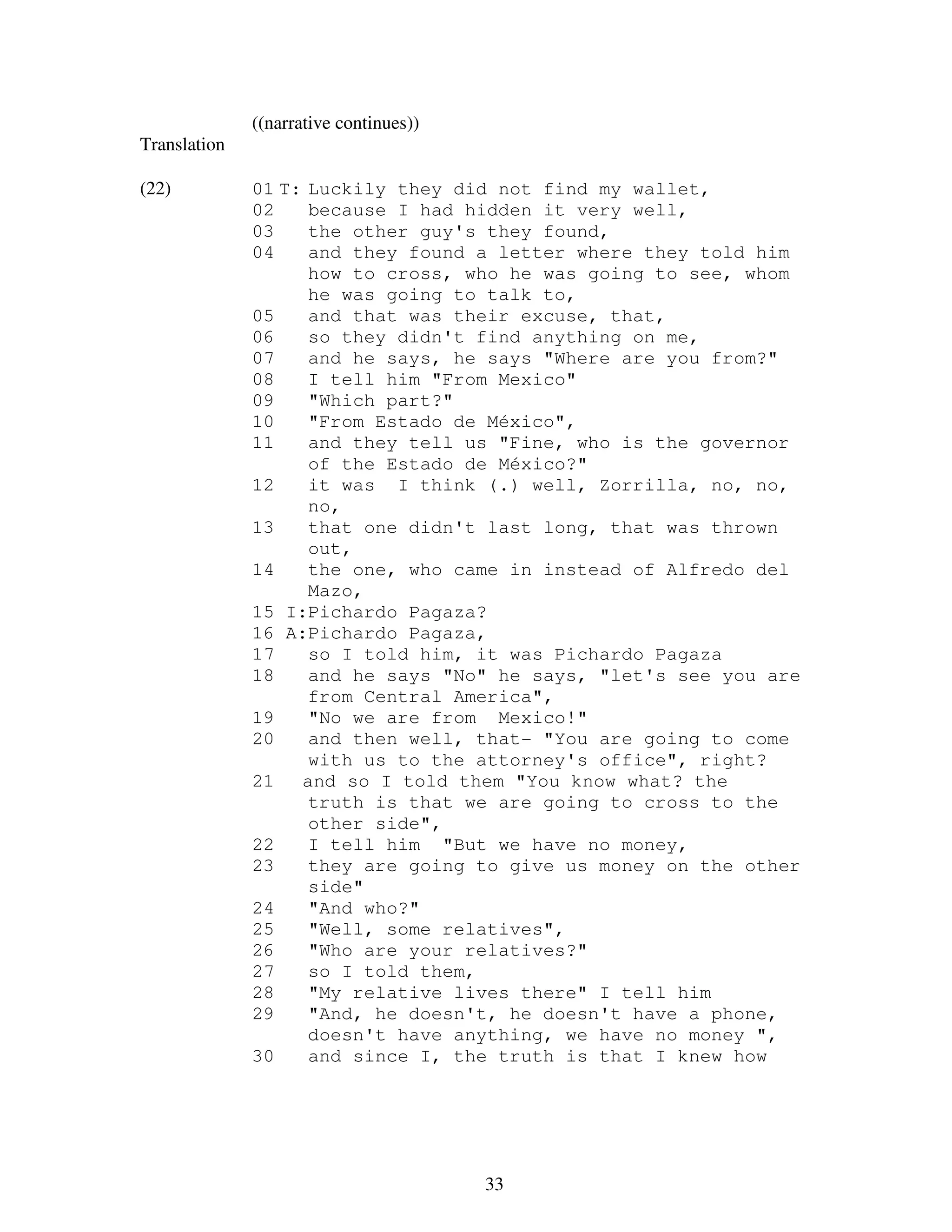 33
((narrative continues))
Translation
(22) 01 T: Luckily they did not find my wallet,
02 because I had hidden it very well,
03 the other guy's they found,
04 and they found a letter where they told him
how to cross, who he was going to see, whom
he was going to talk to,
05 and that was their excuse, that,
06 so they didn't find anything on me,
07 and he says, he says "Where are you from?"
08 I tell him "From Mexico"
09 "Which part?"
10 "From Estado de México",
11 and they tell us "Fine, who is the governor
of the Estado de México?"
12 it was I think (.) well, Zorrilla, no, no,
no,
13 that one didn't last long, that was thrown
out,
14 the one, who came in instead of Alfredo del
Mazo,
15 I:Pichardo Pagaza?
16 A:Pichardo Pagaza,
17 so I told him, it was Pichardo Pagaza
18 and he says "No" he says, "let's see you are
from Central America",
19 "No we are from Mexico!"
20 and then well, that- "You are going to come
with us to the attorney's office", right?
21 and so I told them "You know what? the
truth is that we are going to cross to the
other side",
22 I tell him "But we have no money,
23 they are going to give us money on the other
side"
24 "And who?"
25 "Well, some relatives",
26 "Who are your relatives?"
27 so I told them,
28 "My relative lives there" I tell him
29 "And, he doesn't, he doesn't have a phone,
doesn't have anything, we have no money ",
30 and since I, the truth is that I knew how
 