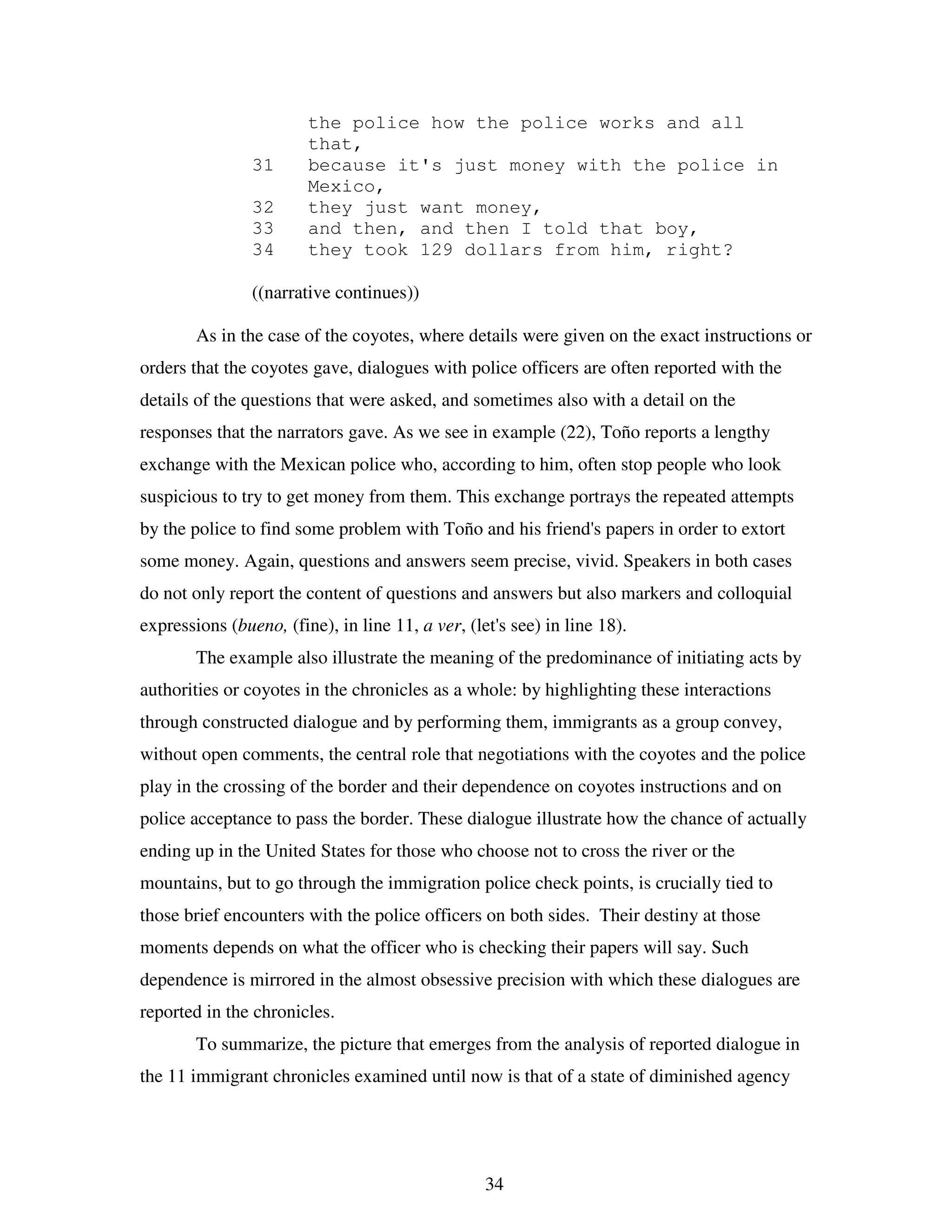 34
the police how the police works and all
that,
31 because it's just money with the police in
Mexico,
32 they just want money,
33 and then, and then I told that boy,
34 they took 129 dollars from him, right?
((narrative continues))
As in the case of the coyotes, where details were given on the exact instructions or
orders that the coyotes gave, dialogues with police officers are often reported with the
details of the questions that were asked, and sometimes also with a detail on the
responses that the narrators gave. As we see in example (22), Toño reports a lengthy
exchange with the Mexican police who, according to him, often stop people who look
suspicious to try to get money from them. This exchange portrays the repeated attempts
by the police to find some problem with Toño and his friend's papers in order to extort
some money. Again, questions and answers seem precise, vivid. Speakers in both cases
do not only report the content of questions and answers but also markers and colloquial
expressions (bueno, (fine), in line 11, a ver, (let's see) in line 18).
The example also illustrate the meaning of the predominance of initiating acts by
authorities or coyotes in the chronicles as a whole: by highlighting these interactions
through constructed dialogue and by performing them, immigrants as a group convey,
without open comments, the central role that negotiations with the coyotes and the police
play in the crossing of the border and their dependence on coyotes instructions and on
police acceptance to pass the border. These dialogue illustrate how the chance of actually
ending up in the United States for those who choose not to cross the river or the
mountains, but to go through the immigration police check points, is crucially tied to
those brief encounters with the police officers on both sides. Their destiny at those
moments depends on what the officer who is checking their papers will say. Such
dependence is mirrored in the almost obsessive precision with which these dialogues are
reported in the chronicles.
To summarize, the picture that emerges from the analysis of reported dialogue in
the 11 immigrant chronicles examined until now is that of a state of diminished agency
 
