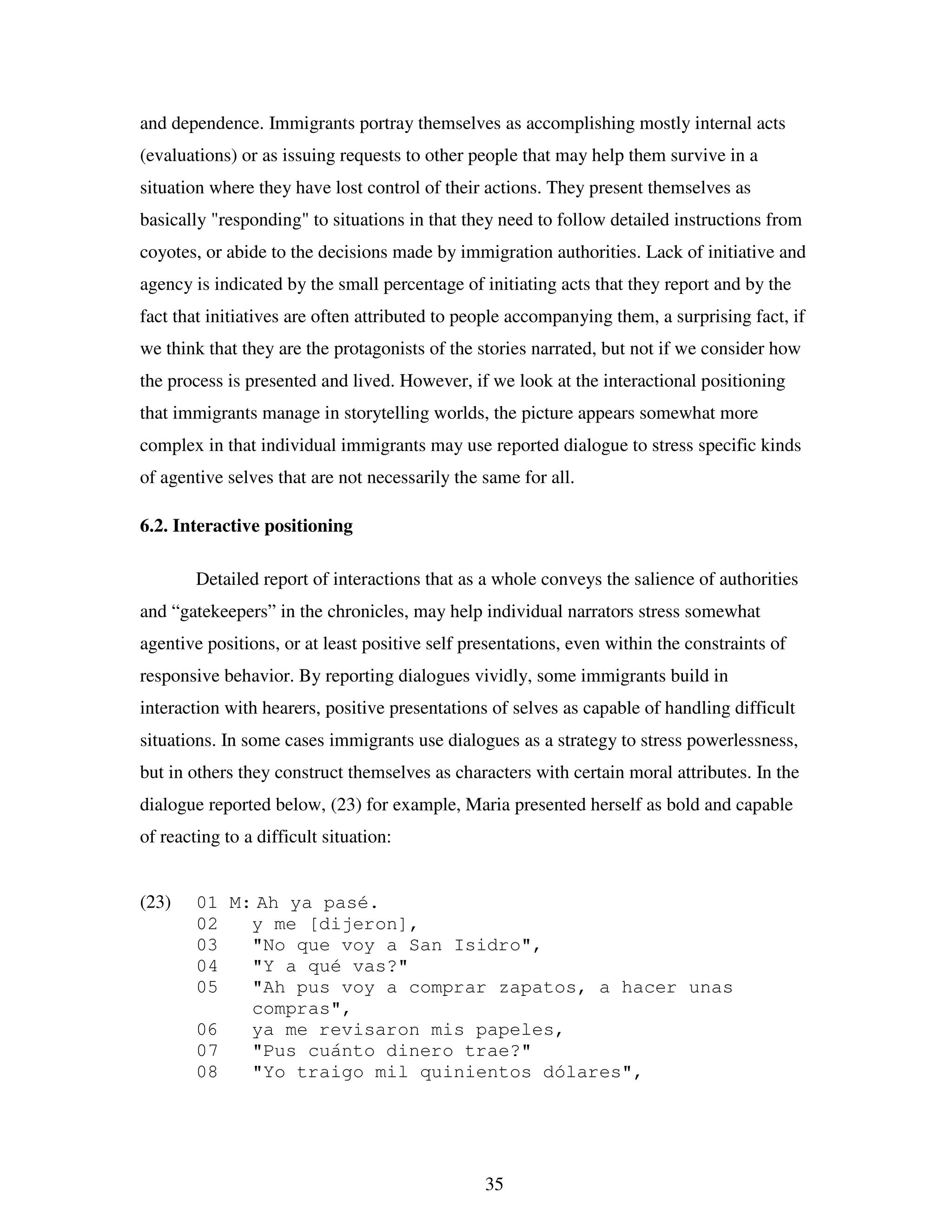 35
and dependence. Immigrants portray themselves as accomplishing mostly internal acts
(evaluations) or as issuing requests to other people that may help them survive in a
situation where they have lost control of their actions. They present themselves as
basically "responding" to situations in that they need to follow detailed instructions from
coyotes, or abide to the decisions made by immigration authorities. Lack of initiative and
agency is indicated by the small percentage of initiating acts that they report and by the
fact that initiatives are often attributed to people accompanying them, a surprising fact, if
we think that they are the protagonists of the stories narrated, but not if we consider how
the process is presented and lived. However, if we look at the interactional positioning
that immigrants manage in storytelling worlds, the picture appears somewhat more
complex in that individual immigrants may use reported dialogue to stress specific kinds
of agentive selves that are not necessarily the same for all.
6.2. Interactive positioning
Detailed report of interactions that as a whole conveys the salience of authorities
and “gatekeepers” in the chronicles, may help individual narrators stress somewhat
agentive positions, or at least positive self presentations, even within the constraints of
responsive behavior. By reporting dialogues vividly, some immigrants build in
interaction with hearers, positive presentations of selves as capable of handling difficult
situations. In some cases immigrants use dialogues as a strategy to stress powerlessness,
but in others they construct themselves as characters with certain moral attributes. In the
dialogue reported below, (23) for example, Maria presented herself as bold and capable
of reacting to a difficult situation:
(23) 01 M: Ah ya pasé.
02 y me [dijeron],
03 "No que voy a San Isidro",
04 "Y a qué vas?"
05 "Ah pus voy a comprar zapatos, a hacer unas
compras",
06 ya me revisaron mis papeles,
07 "Pus cuánto dinero trae?"
08 "Yo traigo mil quinientos dólares",
 