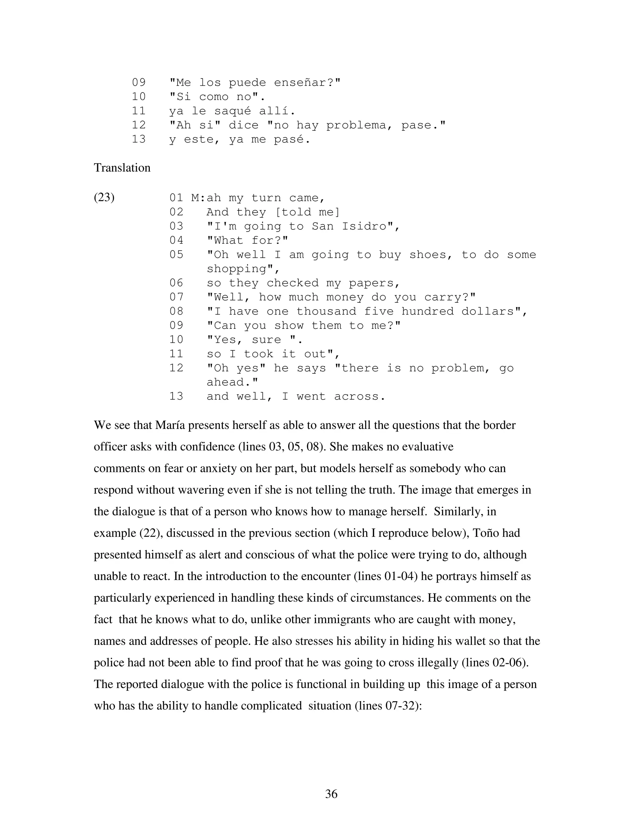 36
09 "Me los puede enseñar?"
10 "Si como no".
11 ya le saqué allí.
12 "Ah si" dice "no hay problema, pase."
13 y este, ya me pasé.
Translation
(23) 01 M:ah my turn came,
02 And they [told me]
03 "I'm going to San Isidro",
04 "What for?"
05 "Oh well I am going to buy shoes, to do some
shopping",
06 so they checked my papers,
07 "Well, how much money do you carry?"
08 "I have one thousand five hundred dollars",
09 "Can you show them to me?"
10 "Yes, sure ".
11 so I took it out",
12 "Oh yes" he says "there is no problem, go
ahead."
13 and well, I went across.
We see that María presents herself as able to answer all the questions that the border
officer asks with confidence (lines 03, 05, 08). She makes no evaluative
comments on fear or anxiety on her part, but models herself as somebody who can
respond without wavering even if she is not telling the truth. The image that emerges in
the dialogue is that of a person who knows how to manage herself. Similarly, in
example (22), discussed in the previous section (which I reproduce below), Toño had
presented himself as alert and conscious of what the police were trying to do, although
unable to react. In the introduction to the encounter (lines 01-04) he portrays himself as
particularly experienced in handling these kinds of circumstances. He comments on the
fact that he knows what to do, unlike other immigrants who are caught with money,
names and addresses of people. He also stresses his ability in hiding his wallet so that the
police had not been able to find proof that he was going to cross illegally (lines 02-06).
The reported dialogue with the police is functional in building up this image of a person
who has the ability to handle complicated situation (lines 07-32):
 