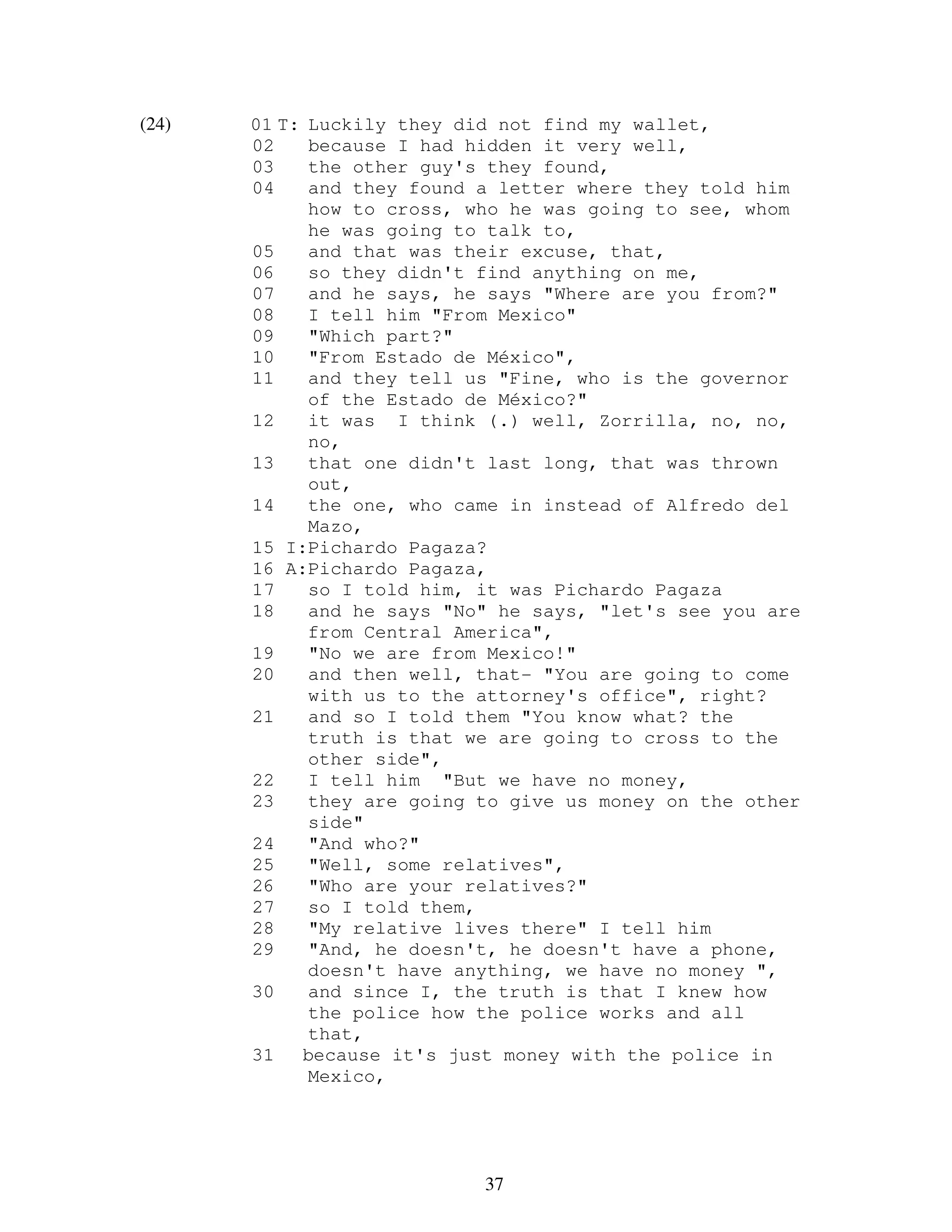 37
(24) 01 T: Luckily they did not find my wallet,
02 because I had hidden it very well,
03 the other guy's they found,
04 and they found a letter where they told him
how to cross, who he was going to see, whom
he was going to talk to,
05 and that was their excuse, that,
06 so they didn't find anything on me,
07 and he says, he says "Where are you from?"
08 I tell him "From Mexico"
09 "Which part?"
10 "From Estado de México",
11 and they tell us "Fine, who is the governor
of the Estado de México?"
12 it was I think (.) well, Zorrilla, no, no,
no,
13 that one didn't last long, that was thrown
out,
14 the one, who came in instead of Alfredo del
Mazo,
15 I:Pichardo Pagaza?
16 A:Pichardo Pagaza,
17 so I told him, it was Pichardo Pagaza
18 and he says "No" he says, "let's see you are
from Central America",
19 "No we are from Mexico!"
20 and then well, that- "You are going to come
with us to the attorney's office", right?
21 and so I told them "You know what? the
truth is that we are going to cross to the
other side",
22 I tell him "But we have no money,
23 they are going to give us money on the other
side"
24 "And who?"
25 "Well, some relatives",
26 "Who are your relatives?"
27 so I told them,
28 "My relative lives there" I tell him
29 "And, he doesn't, he doesn't have a phone,
doesn't have anything, we have no money ",
30 and since I, the truth is that I knew how
the police how the police works and all
that,
31 because it's just money with the police in
Mexico,
 