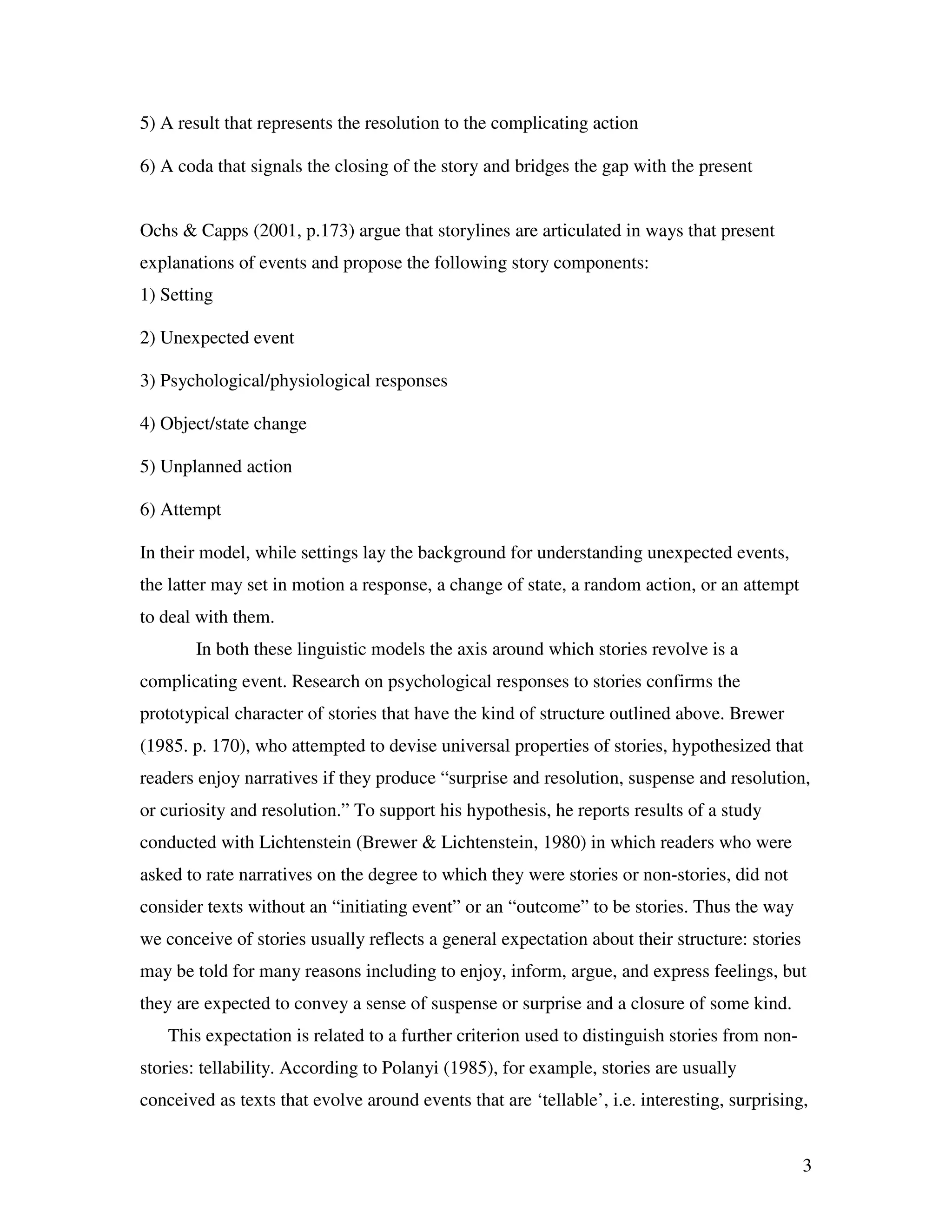 3
5) A result that represents the resolution to the complicating action
6) A coda that signals the closing of the story and bridges the gap with the present
Ochs & Capps (2001, p.173) argue that storylines are articulated in ways that present
explanations of events and propose the following story components:
1) Setting
2) Unexpected event
3) Psychological/physiological responses
4) Object/state change
5) Unplanned action
6) Attempt
In their model, while settings lay the background for understanding unexpected events,
the latter may set in motion a response, a change of state, a random action, or an attempt
to deal with them.
In both these linguistic models the axis around which stories revolve is a
complicating event. Research on psychological responses to stories confirms the
prototypical character of stories that have the kind of structure outlined above. Brewer
(1985. p. 170), who attempted to devise universal properties of stories, hypothesized that
readers enjoy narratives if they produce “surprise and resolution, suspense and resolution,
or curiosity and resolution.” To support his hypothesis, he reports results of a study
conducted with Lichtenstein (Brewer & Lichtenstein, 1980) in which readers who were
asked to rate narratives on the degree to which they were stories or non-stories, did not
consider texts without an “initiating event” or an “outcome” to be stories. Thus the way
we conceive of stories usually reflects a general expectation about their structure: stories
may be told for many reasons including to enjoy, inform, argue, and express feelings, but
they are expected to convey a sense of suspense or surprise and a closure of some kind.
This expectation is related to a further criterion used to distinguish stories from non-
stories: tellability. According to Polanyi (1985), for example, stories are usually
conceived as texts that evolve around events that are ‘tellable’, i.e. interesting, surprising,
 