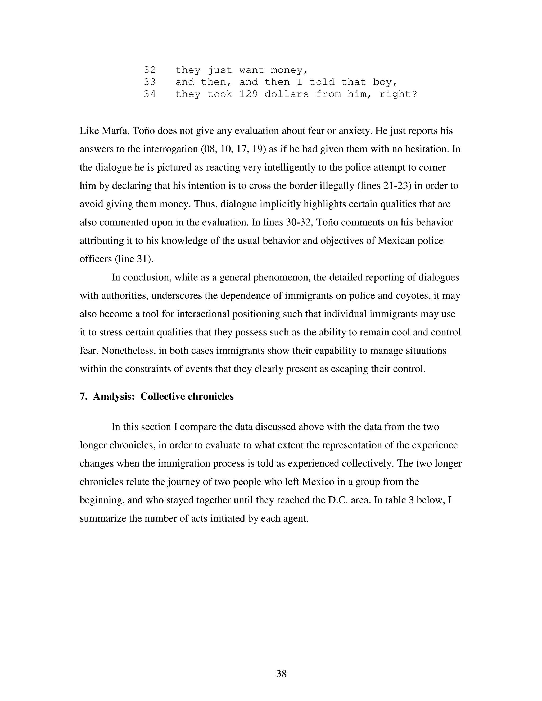 38
32 they just want money,
33 and then, and then I told that boy,
34 they took 129 dollars from him, right?
Like María, Toño does not give any evaluation about fear or anxiety. He just reports his
answers to the interrogation (08, 10, 17, 19) as if he had given them with no hesitation. In
the dialogue he is pictured as reacting very intelligently to the police attempt to corner
him by declaring that his intention is to cross the border illegally (lines 21-23) in order to
avoid giving them money. Thus, dialogue implicitly highlights certain qualities that are
also commented upon in the evaluation. In lines 30-32, Toño comments on his behavior
attributing it to his knowledge of the usual behavior and objectives of Mexican police
officers (line 31).
In conclusion, while as a general phenomenon, the detailed reporting of dialogues
with authorities, underscores the dependence of immigrants on police and coyotes, it may
also become a tool for interactional positioning such that individual immigrants may use
it to stress certain qualities that they possess such as the ability to remain cool and control
fear. Nonetheless, in both cases immigrants show their capability to manage situations
within the constraints of events that they clearly present as escaping their control.
7. Analysis: Collective chronicles
In this section I compare the data discussed above with the data from the two
longer chronicles, in order to evaluate to what extent the representation of the experience
changes when the immigration process is told as experienced collectively. The two longer
chronicles relate the journey of two people who left Mexico in a group from the
beginning, and who stayed together until they reached the D.C. area. In table 3 below, I
summarize the number of acts initiated by each agent.
 