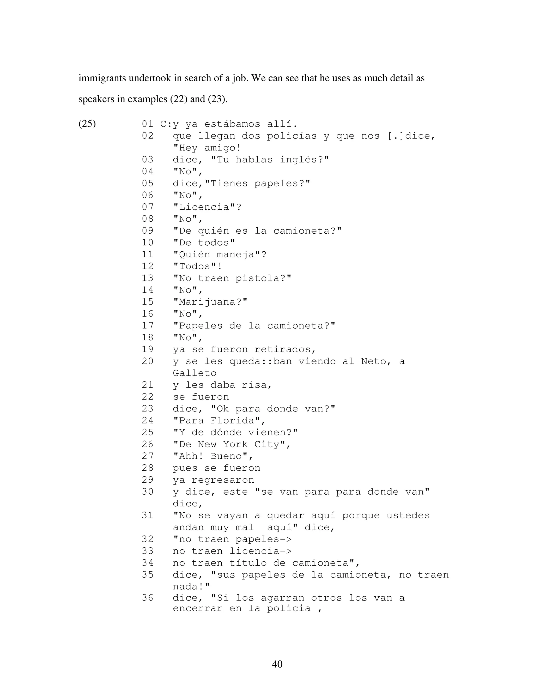 40
immigrants undertook in search of a job. We can see that he uses as much detail as
speakers in examples (22) and (23).
(25) 01 C:y ya estábamos allí.
02 que llegan dos policías y que nos [.]dice,
"Hey amigo!
03 dice, "Tu hablas inglés?"
04 "No",
05 dice,"Tienes papeles?"
06 "No",
07 "Licencia"?
08 "No",
09 "De quién es la camioneta?"
10 "De todos"
11 "Quién maneja"?
12 "Todos"!
13 "No traen pistola?"
14 "No",
15 "Marijuana?"
16 "No",
17 "Papeles de la camioneta?"
18 "No",
19 ya se fueron retirados,
20 y se les queda::ban viendo al Neto, a
Galleto
21 y les daba risa,
22 se fueron
23 dice, "Ok para donde van?"
24 "Para Florida",
25 "Y de dónde vienen?"
26 "De New York City",
27 "Ahh! Bueno",
28 pues se fueron
29 ya regresaron
30 y dice, este "se van para para donde van"
dice,
31 "No se vayan a quedar aquí porque ustedes
andan muy mal aquí" dice,
32 "no traen papeles->
33 no traen licencia->
34 no traen título de camioneta",
35 dice, "sus papeles de la camioneta, no traen
nada!"
36 dice, "Si los agarran otros los van a
encerrar en la policia ,
 