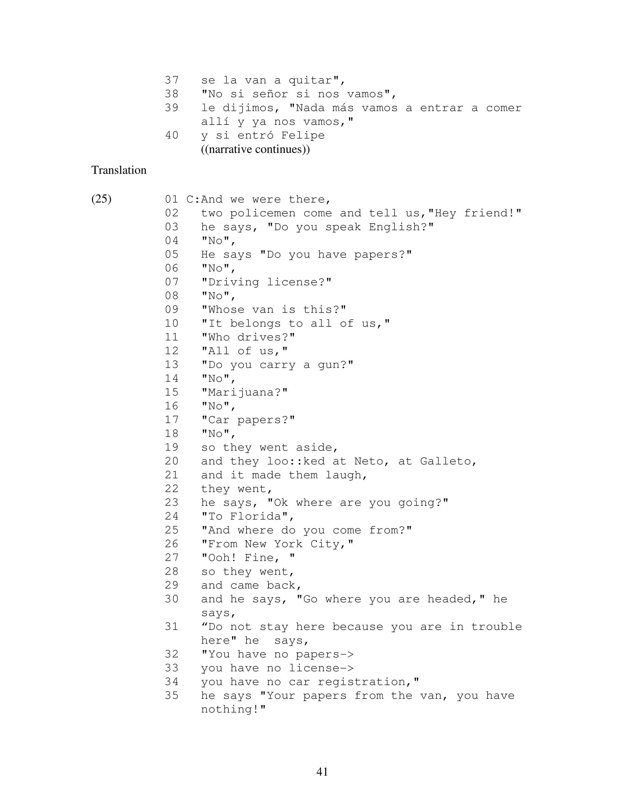 41
37 se la van a quitar",
38 "No si señor si nos vamos",
39 le dijimos, "Nada más vamos a entrar a comer
allí y ya nos vamos,"
40 y si entró Felipe
((narrative continues))
Translation
(25) 01 C:And we were there,
02 two policemen come and tell us,"Hey friend!"
03 he says, "Do you speak English?"
04 "No",
05 He says "Do you have papers?"
06 "No",
07 "Driving license?"
08 "No",
09 "Whose van is this?"
10 "It belongs to all of us,"
11 "Who drives?"
12 "All of us,"
13 "Do you carry a gun?"
14 "No",
15 "Marijuana?"
16 "No",
17 "Car papers?"
18 "No",
19 so they went aside,
20 and they loo::ked at Neto, at Galleto,
21 and it made them laugh,
22 they went,
23 he says, "Ok where are you going?"
24 "To Florida",
25 "And where do you come from?"
26 "From New York City,"
27 "Ooh! Fine, "
28 so they went,
29 and came back,
30 and he says, "Go where you are headed," he
says,
31 “Do not stay here because you are in trouble
here" he says,
32 "You have no papers->
33 you have no license->
34 you have no car registration,"
35 he says "Your papers from the van, you have
nothing!"
 
