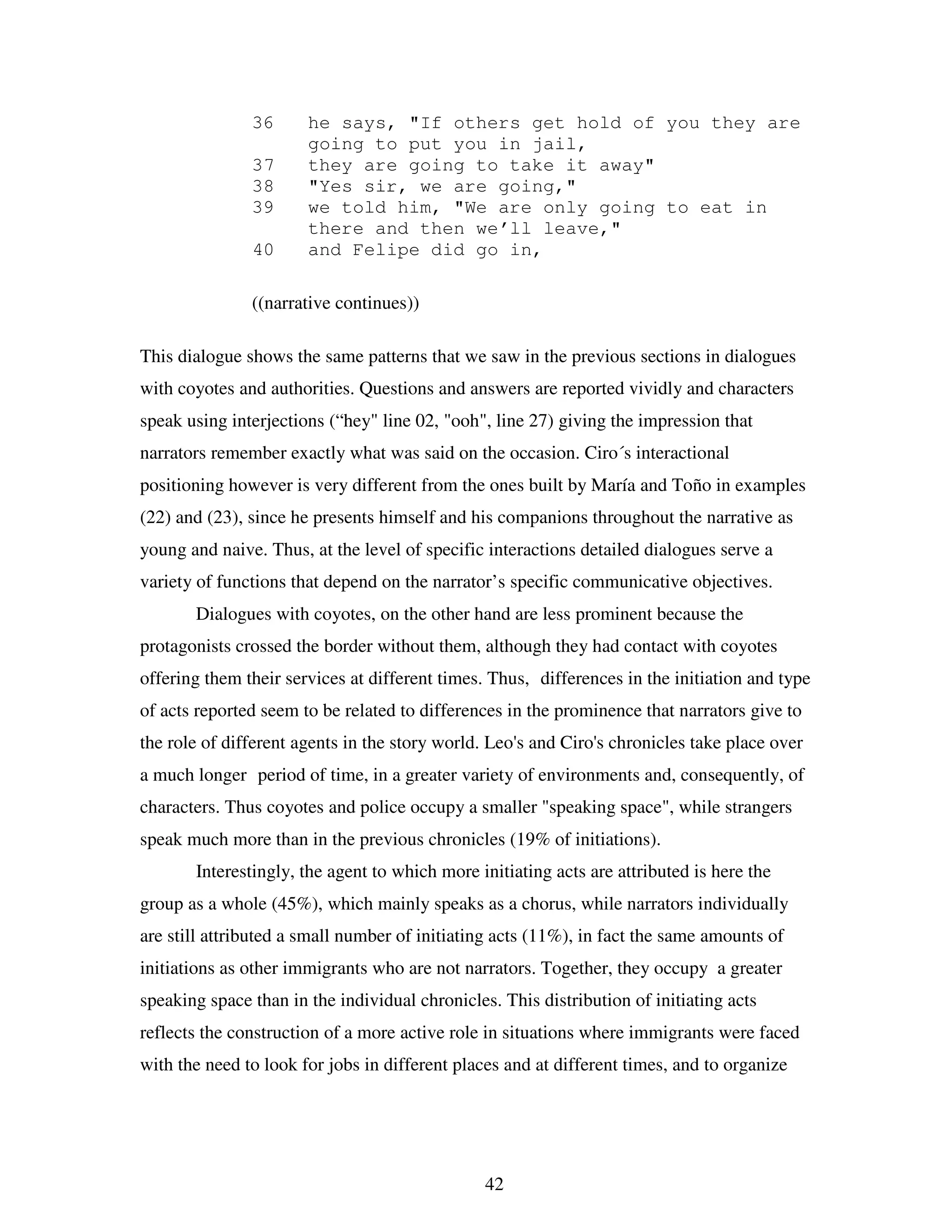 42
36 he says, "If others get hold of you they are
going to put you in jail,
37 they are going to take it away"
38 "Yes sir, we are going,"
39 we told him, "We are only going to eat in
there and then we’ll leave,"
40 and Felipe did go in,
((narrative continues))
This dialogue shows the same patterns that we saw in the previous sections in dialogues
with coyotes and authorities. Questions and answers are reported vividly and characters
speak using interjections (“hey" line 02, "ooh", line 27) giving the impression that
narrators remember exactly what was said on the occasion. Ciro´s interactional
positioning however is very different from the ones built by María and Toño in examples
(22) and (23), since he presents himself and his companions throughout the narrative as
young and naive. Thus, at the level of specific interactions detailed dialogues serve a
variety of functions that depend on the narrator’s specific communicative objectives.
Dialogues with coyotes, on the other hand are less prominent because the
protagonists crossed the border without them, although they had contact with coyotes
offering them their services at different times. Thus, differences in the initiation and type
of acts reported seem to be related to differences in the prominence that narrators give to
the role of different agents in the story world. Leo's and Ciro's chronicles take place over
a much longer period of time, in a greater variety of environments and, consequently, of
characters. Thus coyotes and police occupy a smaller "speaking space", while strangers
speak much more than in the previous chronicles (19% of initiations).
Interestingly, the agent to which more initiating acts are attributed is here the
group as a whole (45%), which mainly speaks as a chorus, while narrators individually
are still attributed a small number of initiating acts (11%), in fact the same amounts of
initiations as other immigrants who are not narrators. Together, they occupy a greater
speaking space than in the individual chronicles. This distribution of initiating acts
reflects the construction of a more active role in situations where immigrants were faced
with the need to look for jobs in different places and at different times, and to organize
 