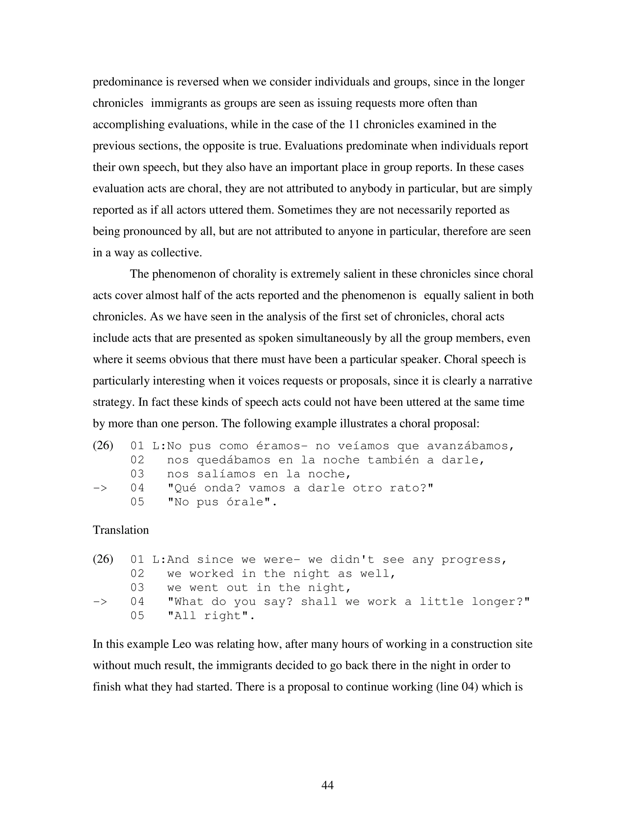 44
predominance is reversed when we consider individuals and groups, since in the longer
chronicles immigrants as groups are seen as issuing requests more often than
accomplishing evaluations, while in the case of the 11 chronicles examined in the
previous sections, the opposite is true. Evaluations predominate when individuals report
their own speech, but they also have an important place in group reports. In these cases
evaluation acts are choral, they are not attributed to anybody in particular, but are simply
reported as if all actors uttered them. Sometimes they are not necessarily reported as
being pronounced by all, but are not attributed to anyone in particular, therefore are seen
in a way as collective.
The phenomenon of chorality is extremely salient in these chronicles since choral
acts cover almost half of the acts reported and the phenomenon is equally salient in both
chronicles. As we have seen in the analysis of the first set of chronicles, choral acts
include acts that are presented as spoken simultaneously by all the group members, even
where it seems obvious that there must have been a particular speaker. Choral speech is
particularly interesting when it voices requests or proposals, since it is clearly a narrative
strategy. In fact these kinds of speech acts could not have been uttered at the same time
by more than one person. The following example illustrates a choral proposal:
(26) 01 L:No pus como éramos- no veíamos que avanzábamos,
02 nos quedábamos en la noche también a darle,
03 nos salíamos en la noche,
-> 04 "Qué onda? vamos a darle otro rato?"
05 "No pus órale".
Translation
(26) 01 L:And since we were- we didn't see any progress,
02 we worked in the night as well,
03 we went out in the night,
-> 04 "What do you say? shall we work a little longer?"
05 "All right".
In this example Leo was relating how, after many hours of working in a construction site
without much result, the immigrants decided to go back there in the night in order to
finish what they had started. There is a proposal to continue working (line 04) which is
 