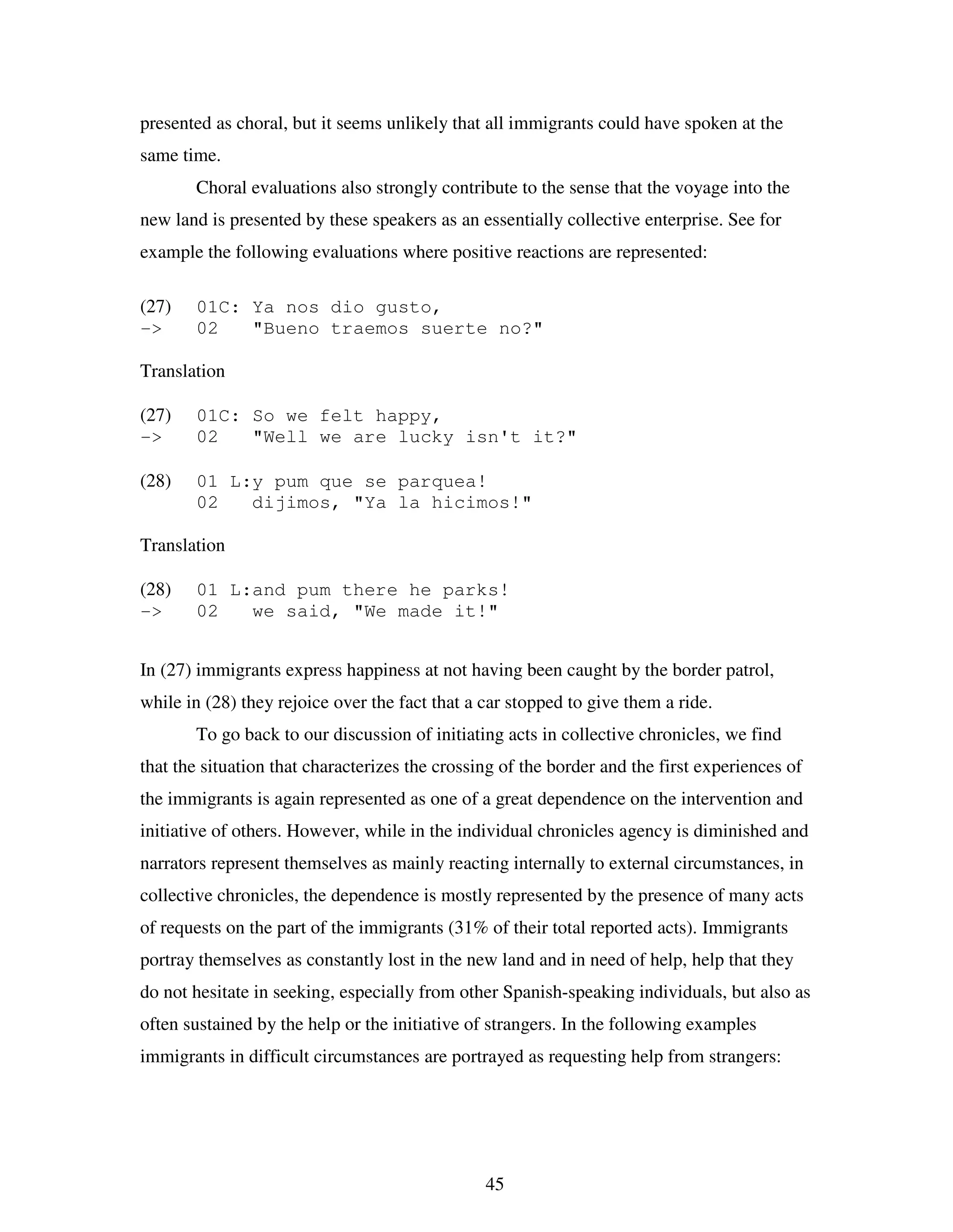 45
presented as choral, but it seems unlikely that all immigrants could have spoken at the
same time.
Choral evaluations also strongly contribute to the sense that the voyage into the
new land is presented by these speakers as an essentially collective enterprise. See for
example the following evaluations where positive reactions are represented:
(27) 01C: Ya nos dio gusto,
-> 02 "Bueno traemos suerte no?"
Translation
(27) 01C: So we felt happy,
-> 02 "Well we are lucky isn't it?"
(28) 01 L:y pum que se parquea!
02 dijimos, "Ya la hicimos!"
Translation
(28) 01 L:and pum there he parks!
-> 02 we said, "We made it!"
In (27) immigrants express happiness at not having been caught by the border patrol,
while in (28) they rejoice over the fact that a car stopped to give them a ride.
To go back to our discussion of initiating acts in collective chronicles, we find
that the situation that characterizes the crossing of the border and the first experiences of
the immigrants is again represented as one of a great dependence on the intervention and
initiative of others. However, while in the individual chronicles agency is diminished and
narrators represent themselves as mainly reacting internally to external circumstances, in
collective chronicles, the dependence is mostly represented by the presence of many acts
of requests on the part of the immigrants (31% of their total reported acts). Immigrants
portray themselves as constantly lost in the new land and in need of help, help that they
do not hesitate in seeking, especially from other Spanish-speaking individuals, but also as
often sustained by the help or the initiative of strangers. In the following examples
immigrants in difficult circumstances are portrayed as requesting help from strangers:
 