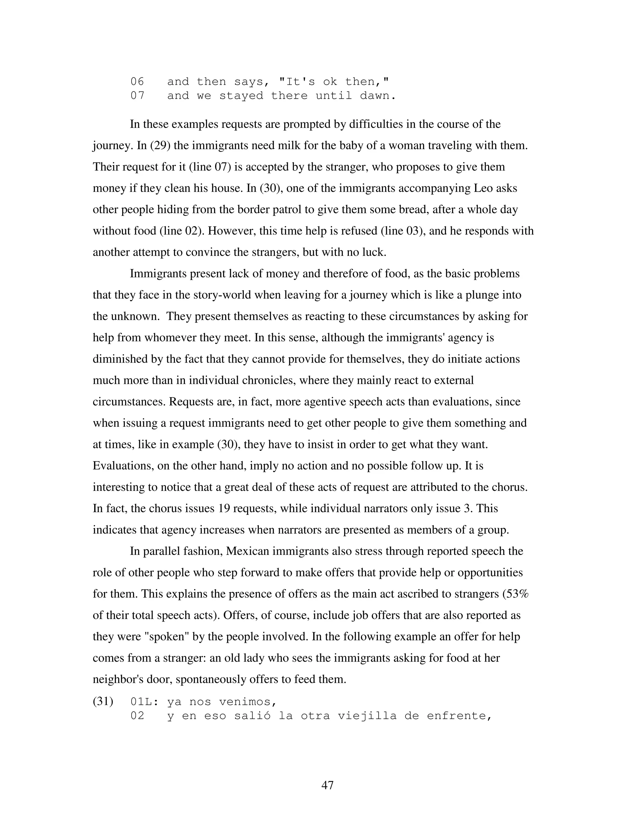 47
06 and then says, "It's ok then,"
07 and we stayed there until dawn.
In these examples requests are prompted by difficulties in the course of the
journey. In (29) the immigrants need milk for the baby of a woman traveling with them.
Their request for it (line 07) is accepted by the stranger, who proposes to give them
money if they clean his house. In (30), one of the immigrants accompanying Leo asks
other people hiding from the border patrol to give them some bread, after a whole day
without food (line 02). However, this time help is refused (line 03), and he responds with
another attempt to convince the strangers, but with no luck.
Immigrants present lack of money and therefore of food, as the basic problems
that they face in the story-world when leaving for a journey which is like a plunge into
the unknown. They present themselves as reacting to these circumstances by asking for
help from whomever they meet. In this sense, although the immigrants' agency is
diminished by the fact that they cannot provide for themselves, they do initiate actions
much more than in individual chronicles, where they mainly react to external
circumstances. Requests are, in fact, more agentive speech acts than evaluations, since
when issuing a request immigrants need to get other people to give them something and
at times, like in example (30), they have to insist in order to get what they want.
Evaluations, on the other hand, imply no action and no possible follow up. It is
interesting to notice that a great deal of these acts of request are attributed to the chorus.
In fact, the chorus issues 19 requests, while individual narrators only issue 3. This
indicates that agency increases when narrators are presented as members of a group.
In parallel fashion, Mexican immigrants also stress through reported speech the
role of other people who step forward to make offers that provide help or opportunities
for them. This explains the presence of offers as the main act ascribed to strangers (53%
of their total speech acts). Offers, of course, include job offers that are also reported as
they were "spoken" by the people involved. In the following example an offer for help
comes from a stranger: an old lady who sees the immigrants asking for food at her
neighbor's door, spontaneously offers to feed them.
(31) 01L: ya nos venimos,
02 y en eso salió la otra viejilla de enfrente,
 
