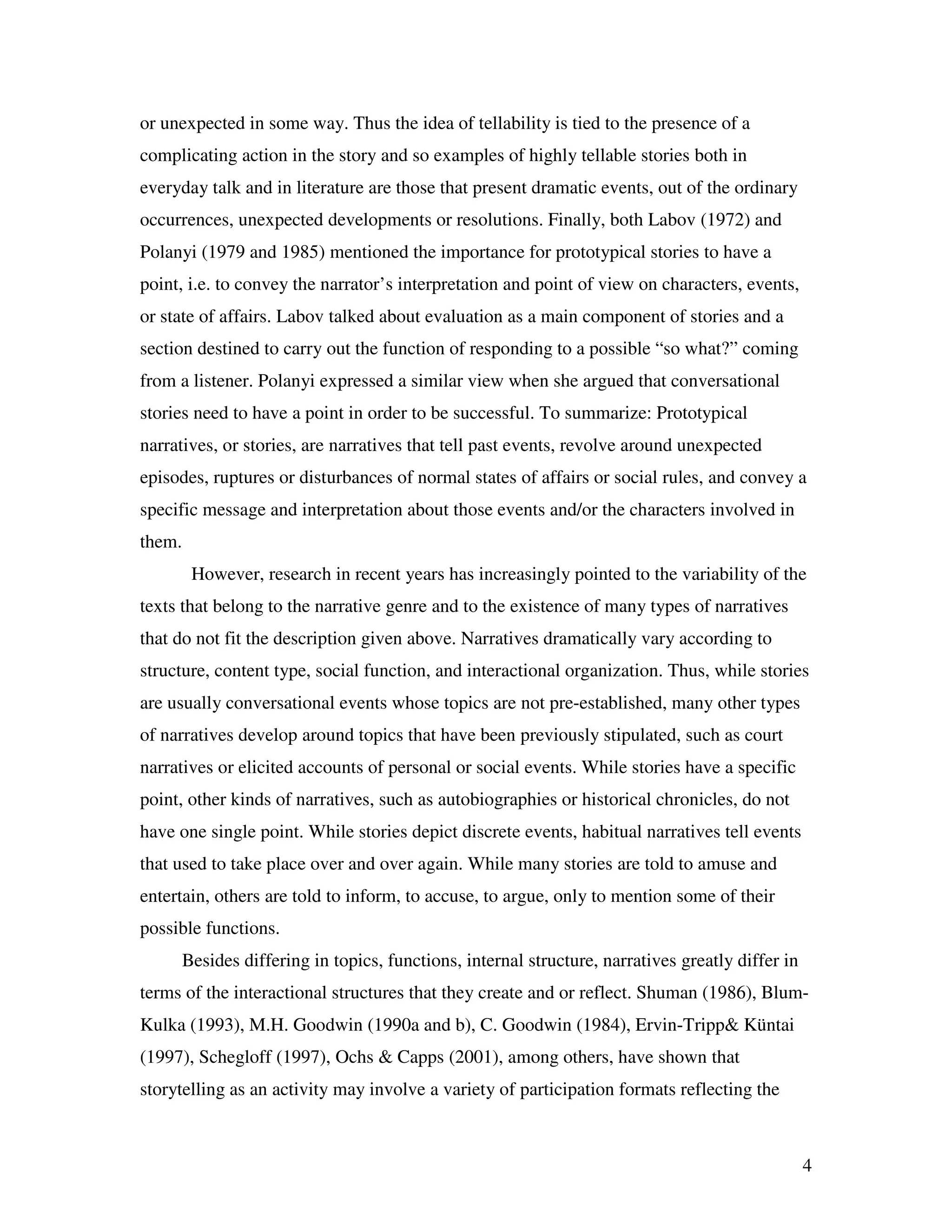 4
or unexpected in some way. Thus the idea of tellability is tied to the presence of a
complicating action in the story and so examples of highly tellable stories both in
everyday talk and in literature are those that present dramatic events, out of the ordinary
occurrences, unexpected developments or resolutions. Finally, both Labov (1972) and
Polanyi (1979 and 1985) mentioned the importance for prototypical stories to have a
point, i.e. to convey the narrator’s interpretation and point of view on characters, events,
or state of affairs. Labov talked about evaluation as a main component of stories and a
section destined to carry out the function of responding to a possible “so what?” coming
from a listener. Polanyi expressed a similar view when she argued that conversational
stories need to have a point in order to be successful. To summarize: Prototypical
narratives, or stories, are narratives that tell past events, revolve around unexpected
episodes, ruptures or disturbances of normal states of affairs or social rules, and convey a
specific message and interpretation about those events and/or the characters involved in
them.
However, research in recent years has increasingly pointed to the variability of the
texts that belong to the narrative genre and to the existence of many types of narratives
that do not fit the description given above. Narratives dramatically vary according to
structure, content type, social function, and interactional organization. Thus, while stories
are usually conversational events whose topics are not pre-established, many other types
of narratives develop around topics that have been previously stipulated, such as court
narratives or elicited accounts of personal or social events. While stories have a specific
point, other kinds of narratives, such as autobiographies or historical chronicles, do not
have one single point. While stories depict discrete events, habitual narratives tell events
that used to take place over and over again. While many stories are told to amuse and
entertain, others are told to inform, to accuse, to argue, only to mention some of their
possible functions.
Besides differing in topics, functions, internal structure, narratives greatly differ in
terms of the interactional structures that they create and or reflect. Shuman (1986), Blum-
Kulka (1993), M.H. Goodwin (1990a and b), C. Goodwin (1984), Ervin-Tripp& Küntai
(1997), Schegloff (1997), Ochs & Capps (2001), among others, have shown that
storytelling as an activity may involve a variety of participation formats reflecting the
 