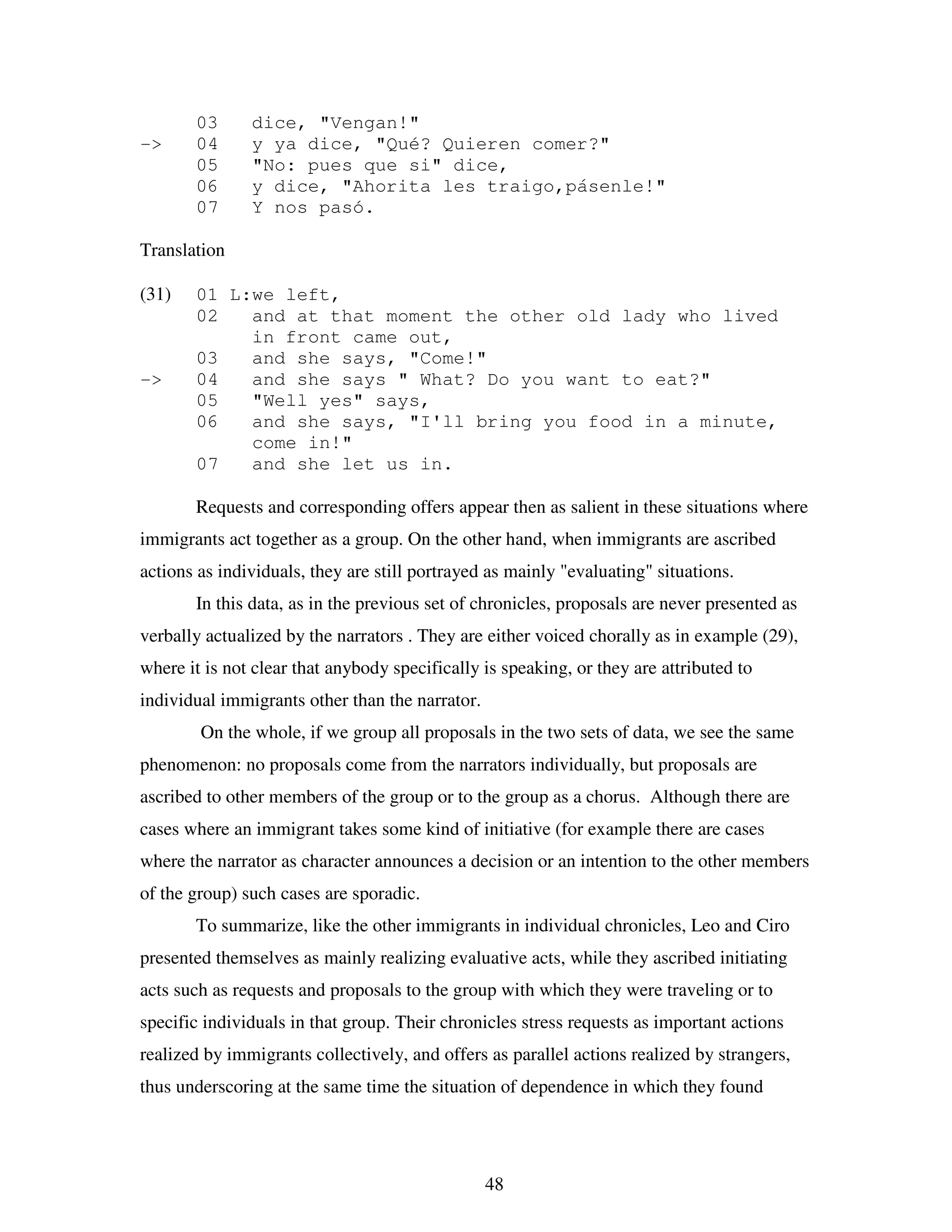 48
03 dice, "Vengan!"
-> 04 y ya dice, "Qué? Quieren comer?"
05 "No: pues que si" dice,
06 y dice, "Ahorita les traigo,pásenle!"
07 Y nos pasó.
Translation
(31) 01 L:we left,
02 and at that moment the other old lady who lived
in front came out,
03 and she says, "Come!"
-> 04 and she says " What? Do you want to eat?"
05 "Well yes" says,
06 and she says, "I'll bring you food in a minute,
come in!"
07 and she let us in.
Requests and corresponding offers appear then as salient in these situations where
immigrants act together as a group. On the other hand, when immigrants are ascribed
actions as individuals, they are still portrayed as mainly "evaluating" situations.
In this data, as in the previous set of chronicles, proposals are never presented as
verbally actualized by the narrators . They are either voiced chorally as in example (29),
where it is not clear that anybody specifically is speaking, or they are attributed to
individual immigrants other than the narrator.
On the whole, if we group all proposals in the two sets of data, we see the same
phenomenon: no proposals come from the narrators individually, but proposals are
ascribed to other members of the group or to the group as a chorus. Although there are
cases where an immigrant takes some kind of initiative (for example there are cases
where the narrator as character announces a decision or an intention to the other members
of the group) such cases are sporadic.
To summarize, like the other immigrants in individual chronicles, Leo and Ciro
presented themselves as mainly realizing evaluative acts, while they ascribed initiating
acts such as requests and proposals to the group with which they were traveling or to
specific individuals in that group. Their chronicles stress requests as important actions
realized by immigrants collectively, and offers as parallel actions realized by strangers,
thus underscoring at the same time the situation of dependence in which they found
 