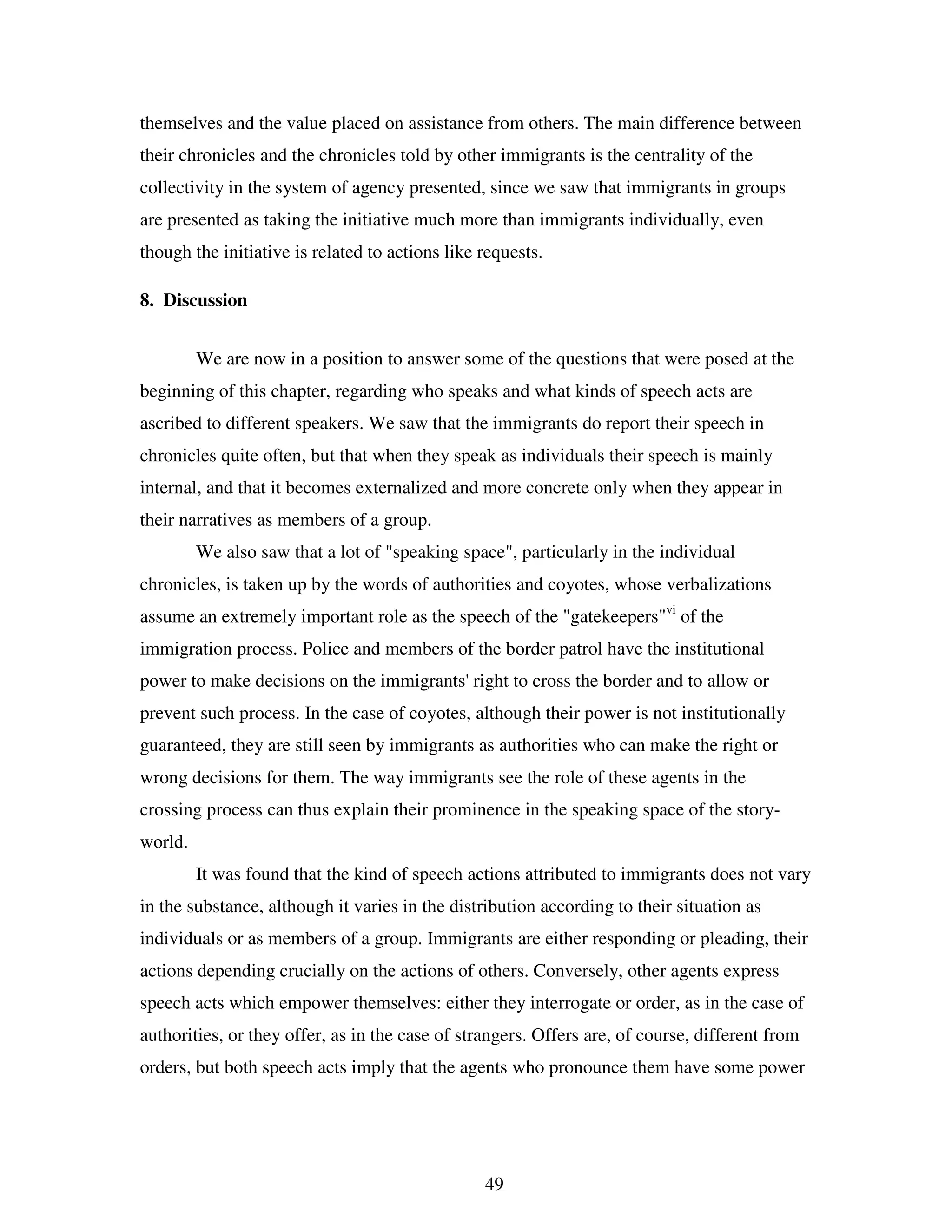 49
themselves and the value placed on assistance from others. The main difference between
their chronicles and the chronicles told by other immigrants is the centrality of the
collectivity in the system of agency presented, since we saw that immigrants in groups
are presented as taking the initiative much more than immigrants individually, even
though the initiative is related to actions like requests.
8. Discussion
We are now in a position to answer some of the questions that were posed at the
beginning of this chapter, regarding who speaks and what kinds of speech acts are
ascribed to different speakers. We saw that the immigrants do report their speech in
chronicles quite often, but that when they speak as individuals their speech is mainly
internal, and that it becomes externalized and more concrete only when they appear in
their narratives as members of a group.
We also saw that a lot of "speaking space", particularly in the individual
chronicles, is taken up by the words of authorities and coyotes, whose verbalizations
assume an extremely important role as the speech of the "gatekeepers"vi
of the
immigration process. Police and members of the border patrol have the institutional
power to make decisions on the immigrants' right to cross the border and to allow or
prevent such process. In the case of coyotes, although their power is not institutionally
guaranteed, they are still seen by immigrants as authorities who can make the right or
wrong decisions for them. The way immigrants see the role of these agents in the
crossing process can thus explain their prominence in the speaking space of the story-
world.
It was found that the kind of speech actions attributed to immigrants does not vary
in the substance, although it varies in the distribution according to their situation as
individuals or as members of a group. Immigrants are either responding or pleading, their
actions depending crucially on the actions of others. Conversely, other agents express
speech acts which empower themselves: either they interrogate or order, as in the case of
authorities, or they offer, as in the case of strangers. Offers are, of course, different from
orders, but both speech acts imply that the agents who pronounce them have some power
 