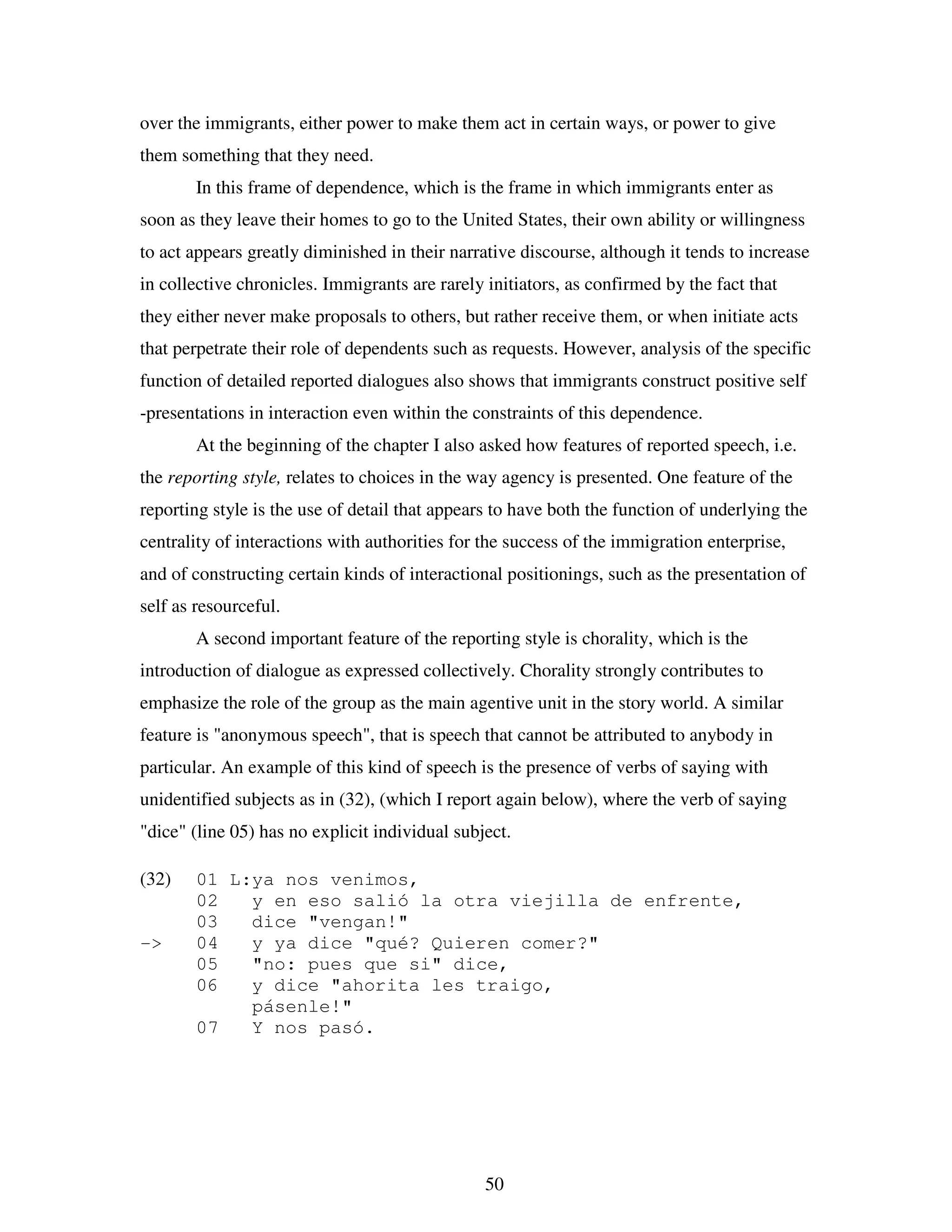 50
over the immigrants, either power to make them act in certain ways, or power to give
them something that they need.
In this frame of dependence, which is the frame in which immigrants enter as
soon as they leave their homes to go to the United States, their own ability or willingness
to act appears greatly diminished in their narrative discourse, although it tends to increase
in collective chronicles. Immigrants are rarely initiators, as confirmed by the fact that
they either never make proposals to others, but rather receive them, or when initiate acts
that perpetrate their role of dependents such as requests. However, analysis of the specific
function of detailed reported dialogues also shows that immigrants construct positive self
-presentations in interaction even within the constraints of this dependence.
At the beginning of the chapter I also asked how features of reported speech, i.e.
the reporting style, relates to choices in the way agency is presented. One feature of the
reporting style is the use of detail that appears to have both the function of underlying the
centrality of interactions with authorities for the success of the immigration enterprise,
and of constructing certain kinds of interactional positionings, such as the presentation of
self as resourceful.
A second important feature of the reporting style is chorality, which is the
introduction of dialogue as expressed collectively. Chorality strongly contributes to
emphasize the role of the group as the main agentive unit in the story world. A similar
feature is "anonymous speech", that is speech that cannot be attributed to anybody in
particular. An example of this kind of speech is the presence of verbs of saying with
unidentified subjects as in (32), (which I report again below), where the verb of saying
"dice" (line 05) has no explicit individual subject.
(32) 01 L:ya nos venimos,
02 y en eso salió la otra viejilla de enfrente,
03 dice "vengan!"
-> 04 y ya dice "qué? Quieren comer?"
05 "no: pues que si" dice,
06 y dice "ahorita les traigo,
pásenle!"
07 Y nos pasó.
 
