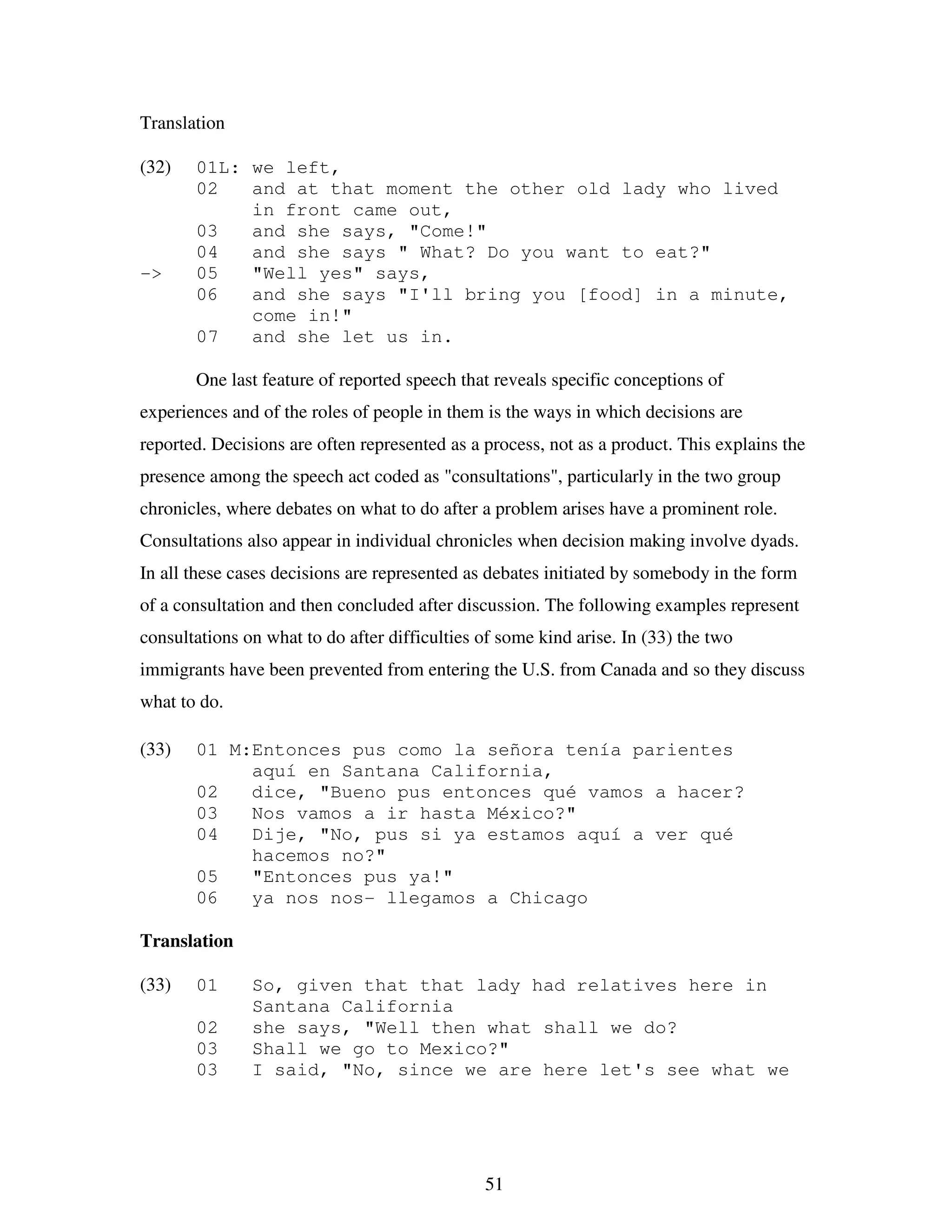 51
Translation
(32) 01L: we left,
02 and at that moment the other old lady who lived
in front came out,
03 and she says, "Come!"
04 and she says " What? Do you want to eat?"
-> 05 "Well yes" says,
06 and she says "I'll bring you [food] in a minute,
come in!"
07 and she let us in.
One last feature of reported speech that reveals specific conceptions of
experiences and of the roles of people in them is the ways in which decisions are
reported. Decisions are often represented as a process, not as a product. This explains the
presence among the speech act coded as "consultations", particularly in the two group
chronicles, where debates on what to do after a problem arises have a prominent role.
Consultations also appear in individual chronicles when decision making involve dyads.
In all these cases decisions are represented as debates initiated by somebody in the form
of a consultation and then concluded after discussion. The following examples represent
consultations on what to do after difficulties of some kind arise. In (33) the two
immigrants have been prevented from entering the U.S. from Canada and so they discuss
what to do.
(33) 01 M:Entonces pus como la señora tenía parientes
aquí en Santana California,
02 dice, "Bueno pus entonces qué vamos a hacer?
03 Nos vamos a ir hasta México?"
04 Dije, "No, pus si ya estamos aquí a ver qué
hacemos no?"
05 "Entonces pus ya!"
06 ya nos nos- llegamos a Chicago
Translation
(33) 01 So, given that that lady had relatives here in
Santana California
02 she says, "Well then what shall we do?
03 Shall we go to Mexico?"
03 I said, "No, since we are here let's see what we
 