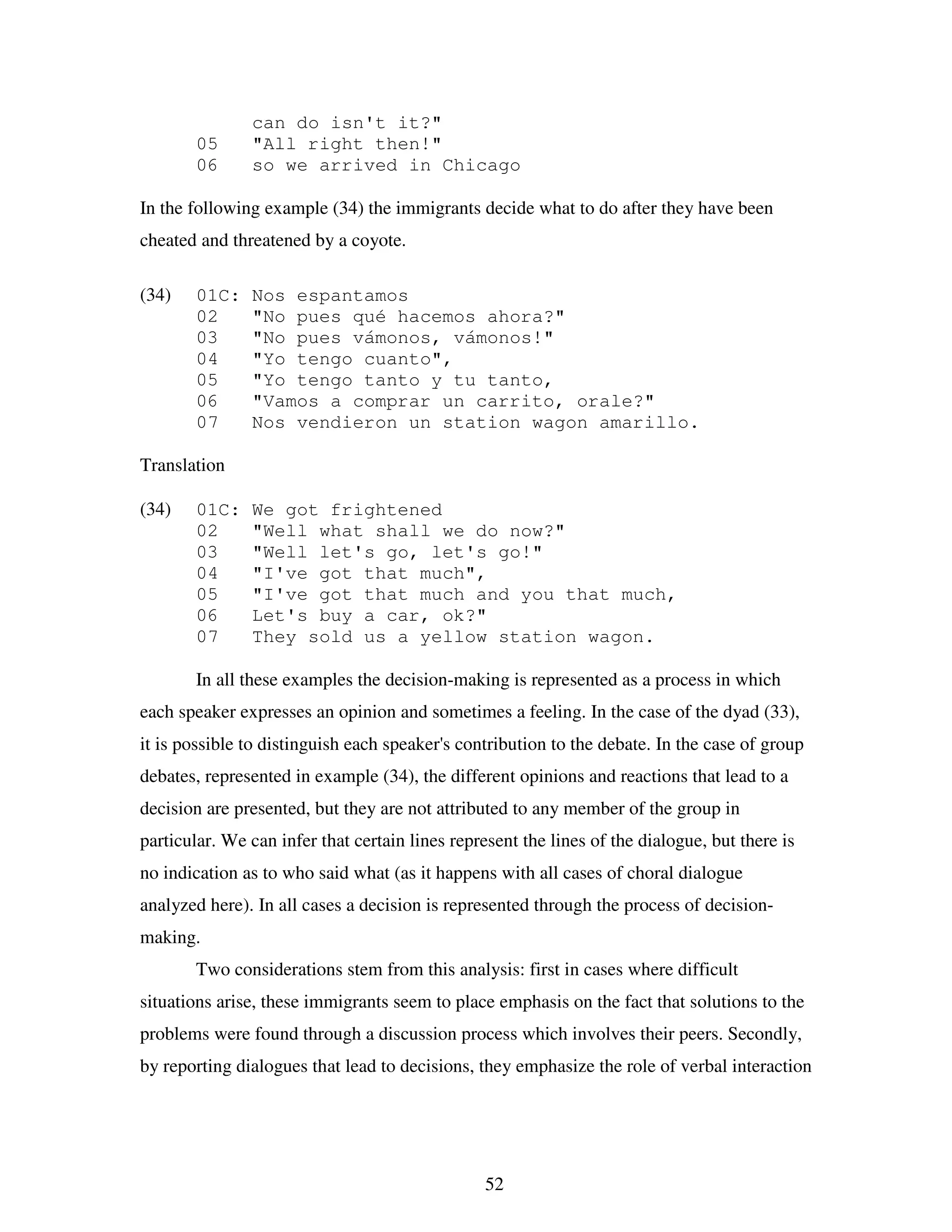 52
can do isn't it?"
05 "All right then!"
06 so we arrived in Chicago
In the following example (34) the immigrants decide what to do after they have been
cheated and threatened by a coyote.
(34) 01C: Nos espantamos
02 "No pues qué hacemos ahora?"
03 "No pues vámonos, vámonos!"
04 "Yo tengo cuanto",
05 "Yo tengo tanto y tu tanto,
06 "Vamos a comprar un carrito, orale?"
07 Nos vendieron un station wagon amarillo.
Translation
(34) 01C: We got frightened
02 "Well what shall we do now?"
03 "Well let's go, let's go!"
04 "I've got that much",
05 "I've got that much and you that much,
06 Let's buy a car, ok?"
07 They sold us a yellow station wagon.
In all these examples the decision-making is represented as a process in which
each speaker expresses an opinion and sometimes a feeling. In the case of the dyad (33),
it is possible to distinguish each speaker's contribution to the debate. In the case of group
debates, represented in example (34), the different opinions and reactions that lead to a
decision are presented, but they are not attributed to any member of the group in
particular. We can infer that certain lines represent the lines of the dialogue, but there is
no indication as to who said what (as it happens with all cases of choral dialogue
analyzed here). In all cases a decision is represented through the process of decision-
making.
Two considerations stem from this analysis: first in cases where difficult
situations arise, these immigrants seem to place emphasis on the fact that solutions to the
problems were found through a discussion process which involves their peers. Secondly,
by reporting dialogues that lead to decisions, they emphasize the role of verbal interaction
 