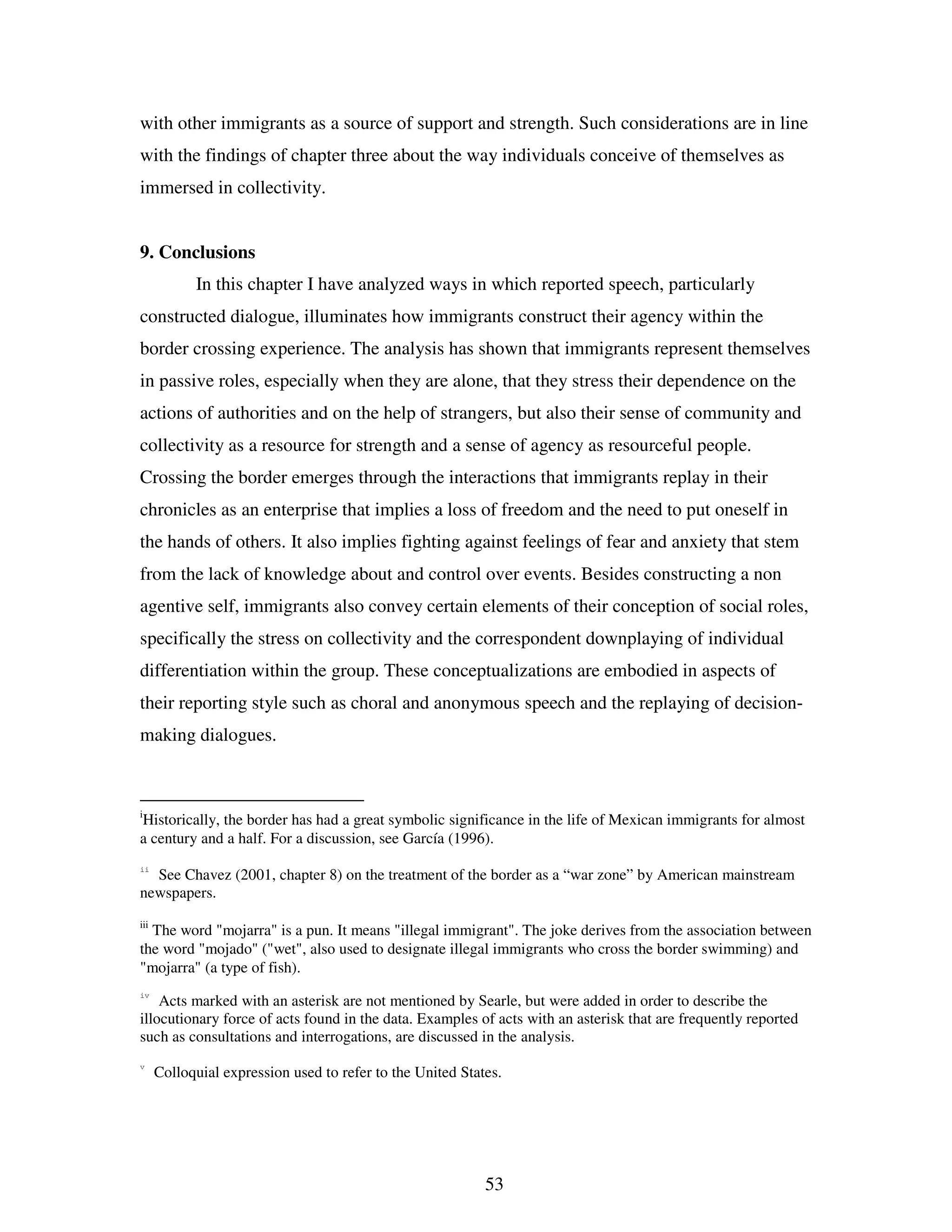 53
with other immigrants as a source of support and strength. Such considerations are in line
with the findings of chapter three about the way individuals conceive of themselves as
immersed in collectivity.
9. Conclusions
In this chapter I have analyzed ways in which reported speech, particularly
constructed dialogue, illuminates how immigrants construct their agency within the
border crossing experience. The analysis has shown that immigrants represent themselves
in passive roles, especially when they are alone, that they stress their dependence on the
actions of authorities and on the help of strangers, but also their sense of community and
collectivity as a resource for strength and a sense of agency as resourceful people.
Crossing the border emerges through the interactions that immigrants replay in their
chronicles as an enterprise that implies a loss of freedom and the need to put oneself in
the hands of others. It also implies fighting against feelings of fear and anxiety that stem
from the lack of knowledge about and control over events. Besides constructing a non
agentive self, immigrants also convey certain elements of their conception of social roles,
specifically the stress on collectivity and the correspondent downplaying of individual
differentiation within the group. These conceptualizations are embodied in aspects of
their reporting style such as choral and anonymous speech and the replaying of decision-
making dialogues.
i
Historically, the border has had a great symbolic significance in the life of Mexican immigrants for almost
a century and a half. For a discussion, see García (1996).
ii
See Chavez (2001, chapter 8) on the treatment of the border as a “war zone” by American mainstream
newspapers.
iii
The word "mojarra" is a pun. It means "illegal immigrant". The joke derives from the association between
the word "mojado" ("wet", also used to designate illegal immigrants who cross the border swimming) and
"mojarra" (a type of fish).
iv
Acts marked with an asterisk are not mentioned by Searle, but were added in order to describe the
illocutionary force of acts found in the data. Examples of acts with an asterisk that are frequently reported
such as consultations and interrogations, are discussed in the analysis.
v
Colloquial expression used to refer to the United States.
 