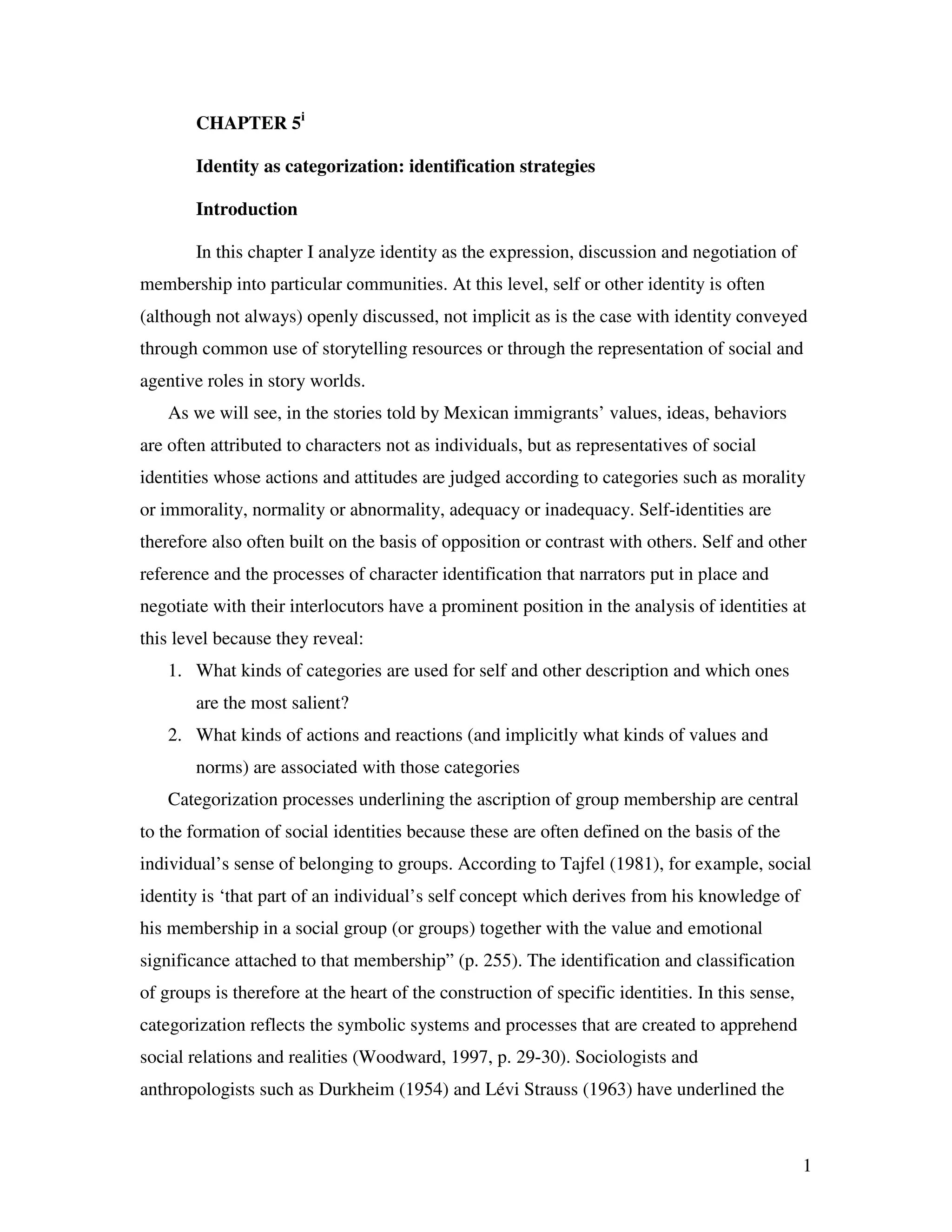 1
CHAPTER 5i
Identity as categorization: identification strategies
Introduction
In this chapter I analyze identity as the expression, discussion and negotiation of
membership into particular communities. At this level, self or other identity is often
(although not always) openly discussed, not implicit as is the case with identity conveyed
through common use of storytelling resources or through the representation of social and
agentive roles in story worlds.
As we will see, in the stories told by Mexican immigrants’ values, ideas, behaviors
are often attributed to characters not as individuals, but as representatives of social
identities whose actions and attitudes are judged according to categories such as morality
or immorality, normality or abnormality, adequacy or inadequacy. Self-identities are
therefore also often built on the basis of opposition or contrast with others. Self and other
reference and the processes of character identification that narrators put in place and
negotiate with their interlocutors have a prominent position in the analysis of identities at
this level because they reveal:
1. What kinds of categories are used for self and other description and which ones
are the most salient?
2. What kinds of actions and reactions (and implicitly what kinds of values and
norms) are associated with those categories
Categorization processes underlining the ascription of group membership are central
to the formation of social identities because these are often defined on the basis of the
individual’s sense of belonging to groups. According to Tajfel (1981), for example, social
identity is ‘that part of an individual’s self concept which derives from his knowledge of
his membership in a social group (or groups) together with the value and emotional
significance attached to that membership” (p. 255). The identification and classification
of groups is therefore at the heart of the construction of specific identities. In this sense,
categorization reflects the symbolic systems and processes that are created to apprehend
social relations and realities (Woodward, 1997, p. 29-30). Sociologists and
anthropologists such as Durkheim (1954) and Lévi Strauss (1963) have underlined the
 