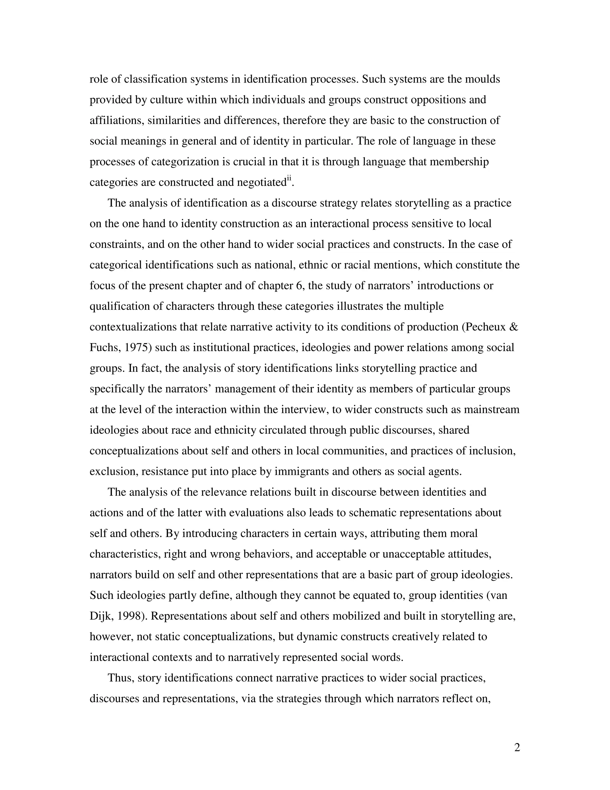 2
role of classification systems in identification processes. Such systems are the moulds
provided by culture within which individuals and groups construct oppositions and
affiliations, similarities and differences, therefore they are basic to the construction of
social meanings in general and of identity in particular. The role of language in these
processes of categorization is crucial in that it is through language that membership
categories are constructed and negotiatedii
.
The analysis of identification as a discourse strategy relates storytelling as a practice
on the one hand to identity construction as an interactional process sensitive to local
constraints, and on the other hand to wider social practices and constructs. In the case of
categorical identifications such as national, ethnic or racial mentions, which constitute the
focus of the present chapter and of chapter 6, the study of narrators’ introductions or
qualification of characters through these categories illustrates the multiple
contextualizations that relate narrative activity to its conditions of production (Pecheux &
Fuchs, 1975) such as institutional practices, ideologies and power relations among social
groups. In fact, the analysis of story identifications links storytelling practice and
specifically the narrators’ management of their identity as members of particular groups
at the level of the interaction within the interview, to wider constructs such as mainstream
ideologies about race and ethnicity circulated through public discourses, shared
conceptualizations about self and others in local communities, and practices of inclusion,
exclusion, resistance put into place by immigrants and others as social agents.
The analysis of the relevance relations built in discourse between identities and
actions and of the latter with evaluations also leads to schematic representations about
self and others. By introducing characters in certain ways, attributing them moral
characteristics, right and wrong behaviors, and acceptable or unacceptable attitudes,
narrators build on self and other representations that are a basic part of group ideologies.
Such ideologies partly define, although they cannot be equated to, group identities (van
Dijk, 1998). Representations about self and others mobilized and built in storytelling are,
however, not static conceptualizations, but dynamic constructs creatively related to
interactional contexts and to narratively represented social words.
Thus, story identifications connect narrative practices to wider social practices,
discourses and representations, via the strategies through which narrators reflect on,
 