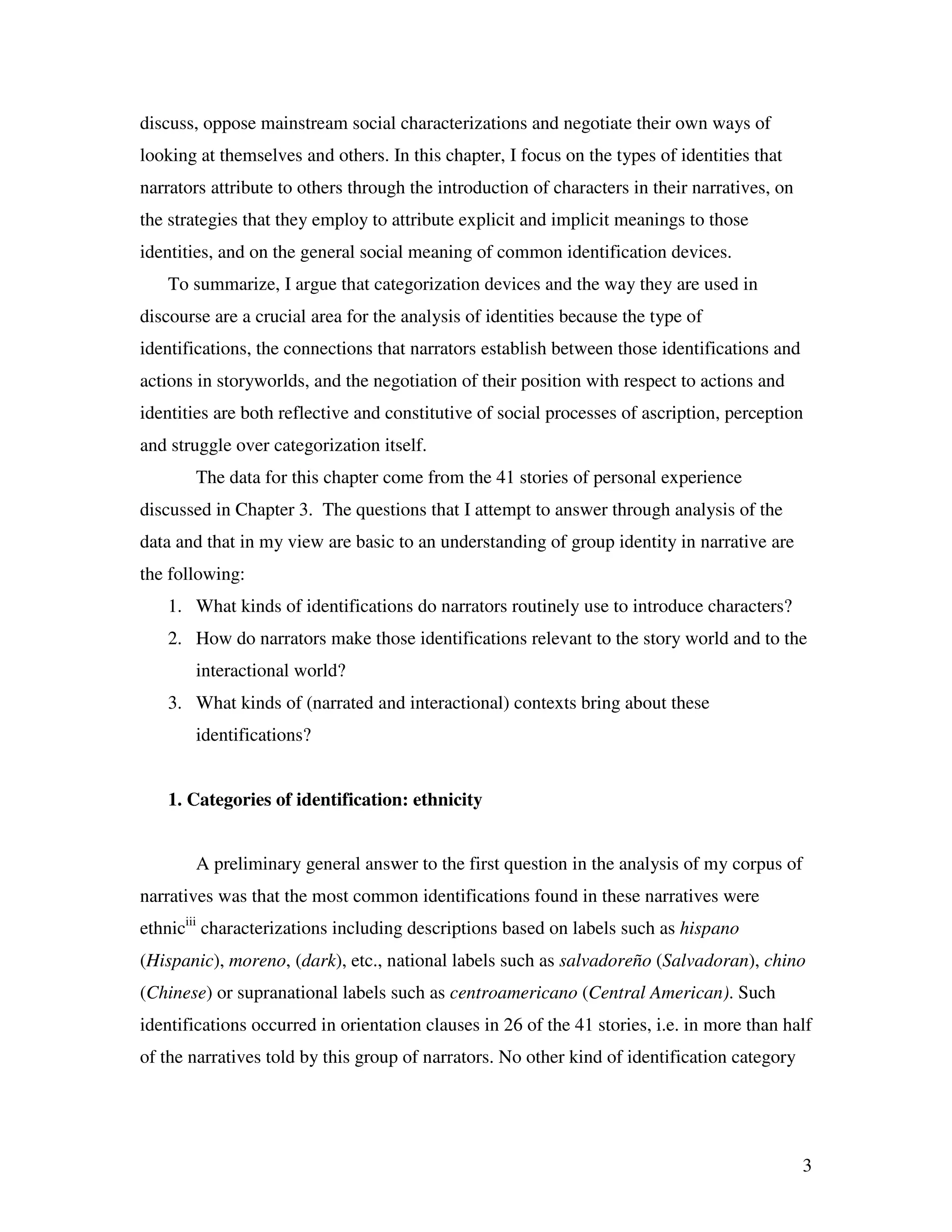3
discuss, oppose mainstream social characterizations and negotiate their own ways of
looking at themselves and others. In this chapter, I focus on the types of identities that
narrators attribute to others through the introduction of characters in their narratives, on
the strategies that they employ to attribute explicit and implicit meanings to those
identities, and on the general social meaning of common identification devices.
To summarize, I argue that categorization devices and the way they are used in
discourse are a crucial area for the analysis of identities because the type of
identifications, the connections that narrators establish between those identifications and
actions in storyworlds, and the negotiation of their position with respect to actions and
identities are both reflective and constitutive of social processes of ascription, perception
and struggle over categorization itself.
The data for this chapter come from the 41 stories of personal experience
discussed in Chapter 3. The questions that I attempt to answer through analysis of the
data and that in my view are basic to an understanding of group identity in narrative are
the following:
1. What kinds of identifications do narrators routinely use to introduce characters?
2. How do narrators make those identifications relevant to the story world and to the
interactional world?
3. What kinds of (narrated and interactional) contexts bring about these
identifications?
1. Categories of identification: ethnicity
A preliminary general answer to the first question in the analysis of my corpus of
narratives was that the most common identifications found in these narratives were
ethniciii
characterizations including descriptions based on labels such as hispano
(Hispanic), moreno, (dark), etc., national labels such as salvadoreño (Salvadoran), chino
(Chinese) or supranational labels such as centroamericano (Central American). Such
identifications occurred in orientation clauses in 26 of the 41 stories, i.e. in more than half
of the narratives told by this group of narrators. No other kind of identification category
 