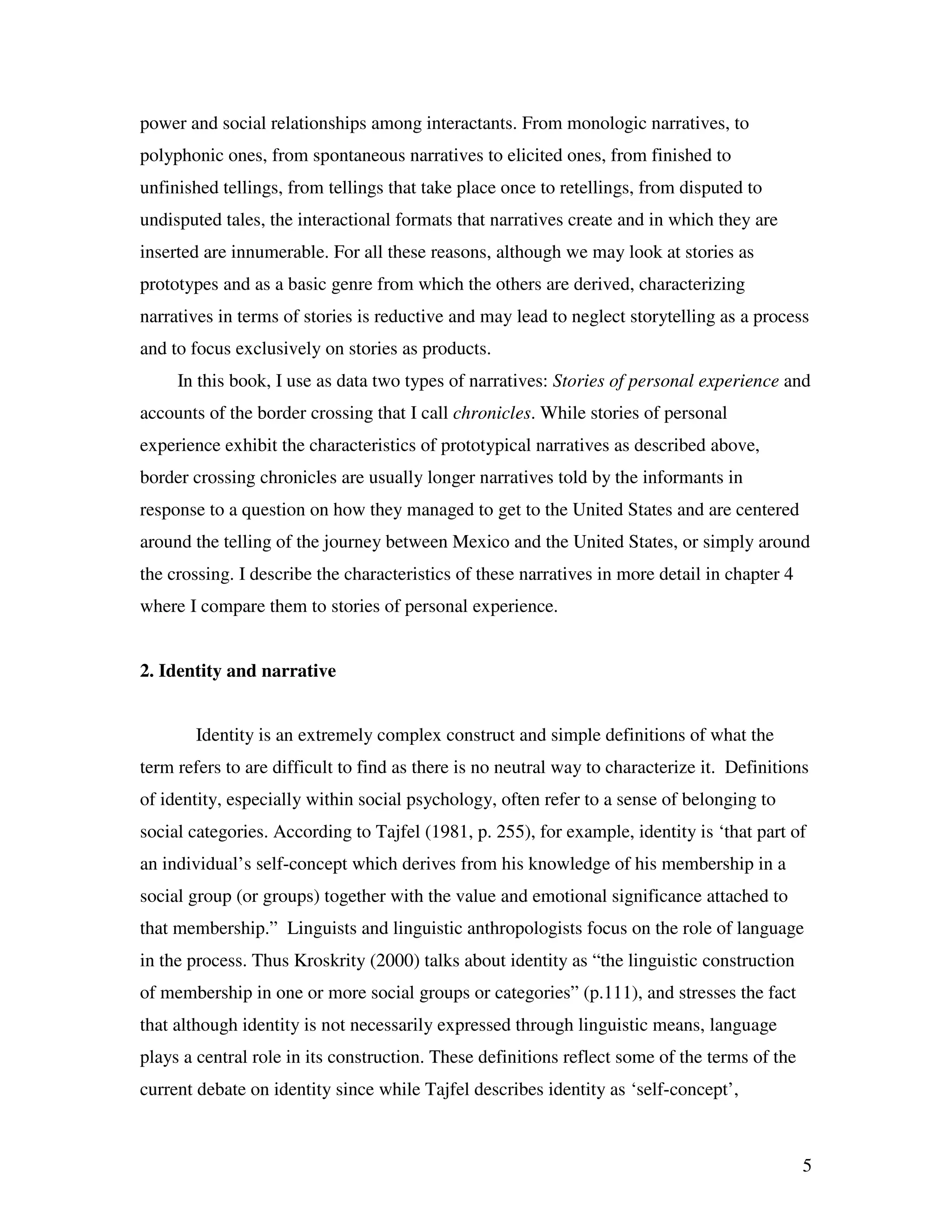 5
power and social relationships among interactants. From monologic narratives, to
polyphonic ones, from spontaneous narratives to elicited ones, from finished to
unfinished tellings, from tellings that take place once to retellings, from disputed to
undisputed tales, the interactional formats that narratives create and in which they are
inserted are innumerable. For all these reasons, although we may look at stories as
prototypes and as a basic genre from which the others are derived, characterizing
narratives in terms of stories is reductive and may lead to neglect storytelling as a process
and to focus exclusively on stories as products.
In this book, I use as data two types of narratives: Stories of personal experience and
accounts of the border crossing that I call chronicles. While stories of personal
experience exhibit the characteristics of prototypical narratives as described above,
border crossing chronicles are usually longer narratives told by the informants in
response to a question on how they managed to get to the United States and are centered
around the telling of the journey between Mexico and the United States, or simply around
the crossing. I describe the characteristics of these narratives in more detail in chapter 4
where I compare them to stories of personal experience.
2. Identity and narrative
Identity is an extremely complex construct and simple definitions of what the
term refers to are difficult to find as there is no neutral way to characterize it. Definitions
of identity, especially within social psychology, often refer to a sense of belonging to
social categories. According to Tajfel (1981, p. 255), for example, identity is ‘that part of
an individual’s self-concept which derives from his knowledge of his membership in a
social group (or groups) together with the value and emotional significance attached to
that membership.” Linguists and linguistic anthropologists focus on the role of language
in the process. Thus Kroskrity (2000) talks about identity as “the linguistic construction
of membership in one or more social groups or categories” (p.111), and stresses the fact
that although identity is not necessarily expressed through linguistic means, language
plays a central role in its construction. These definitions reflect some of the terms of the
current debate on identity since while Tajfel describes identity as ‘self-concept’,
 