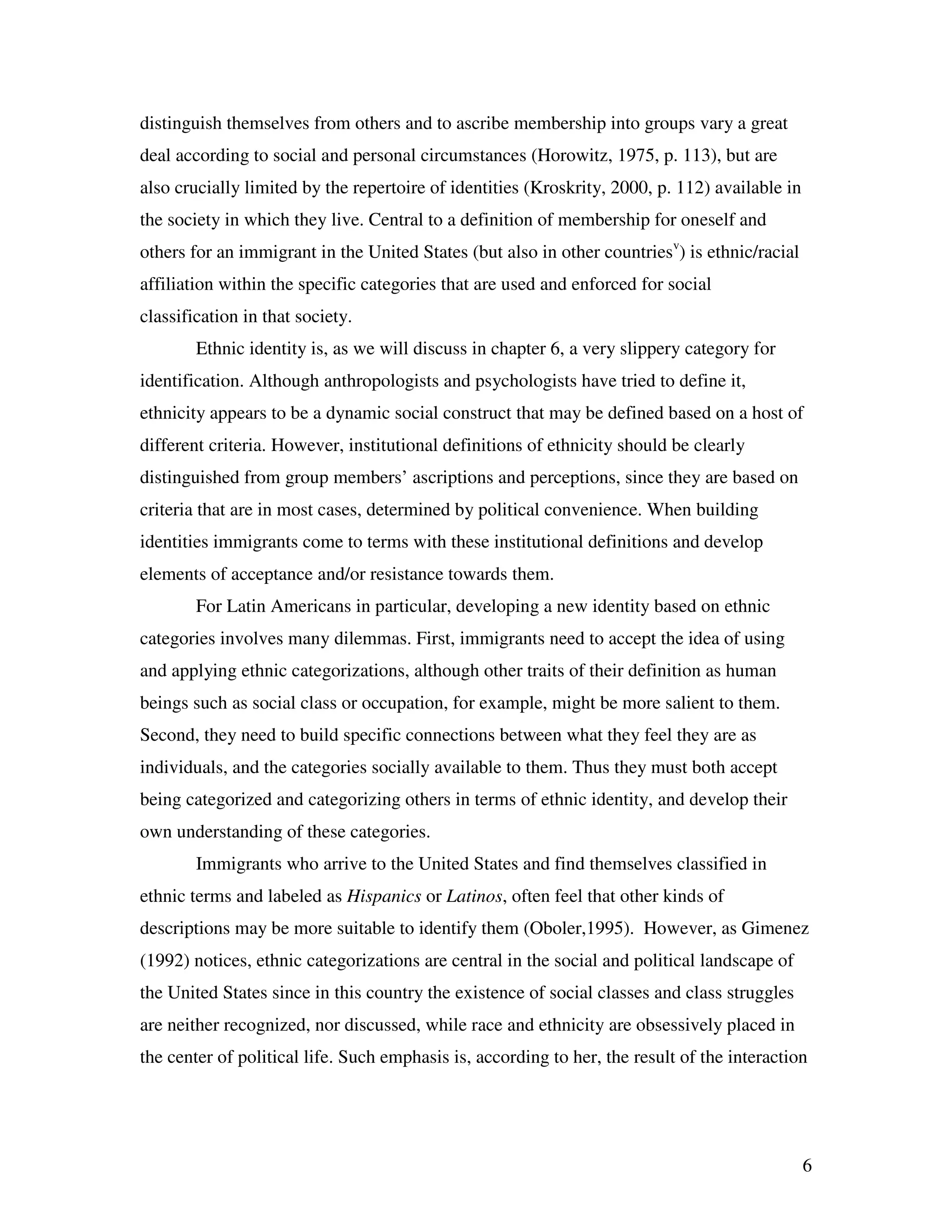6
distinguish themselves from others and to ascribe membership into groups vary a great
deal according to social and personal circumstances (Horowitz, 1975, p. 113), but are
also crucially limited by the repertoire of identities (Kroskrity, 2000, p. 112) available in
the society in which they live. Central to a definition of membership for oneself and
others for an immigrant in the United States (but also in other countriesv
) is ethnic/racial
affiliation within the specific categories that are used and enforced for social
classification in that society.
Ethnic identity is, as we will discuss in chapter 6, a very slippery category for
identification. Although anthropologists and psychologists have tried to define it,
ethnicity appears to be a dynamic social construct that may be defined based on a host of
different criteria. However, institutional definitions of ethnicity should be clearly
distinguished from group members’ ascriptions and perceptions, since they are based on
criteria that are in most cases, determined by political convenience. When building
identities immigrants come to terms with these institutional definitions and develop
elements of acceptance and/or resistance towards them.
For Latin Americans in particular, developing a new identity based on ethnic
categories involves many dilemmas. First, immigrants need to accept the idea of using
and applying ethnic categorizations, although other traits of their definition as human
beings such as social class or occupation, for example, might be more salient to them.
Second, they need to build specific connections between what they feel they are as
individuals, and the categories socially available to them. Thus they must both accept
being categorized and categorizing others in terms of ethnic identity, and develop their
own understanding of these categories.
Immigrants who arrive to the United States and find themselves classified in
ethnic terms and labeled as Hispanics or Latinos, often feel that other kinds of
descriptions may be more suitable to identify them (Oboler,1995). However, as Gimenez
(1992) notices, ethnic categorizations are central in the social and political landscape of
the United States since in this country the existence of social classes and class struggles
are neither recognized, nor discussed, while race and ethnicity are obsessively placed in
the center of political life. Such emphasis is, according to her, the result of the interaction
 