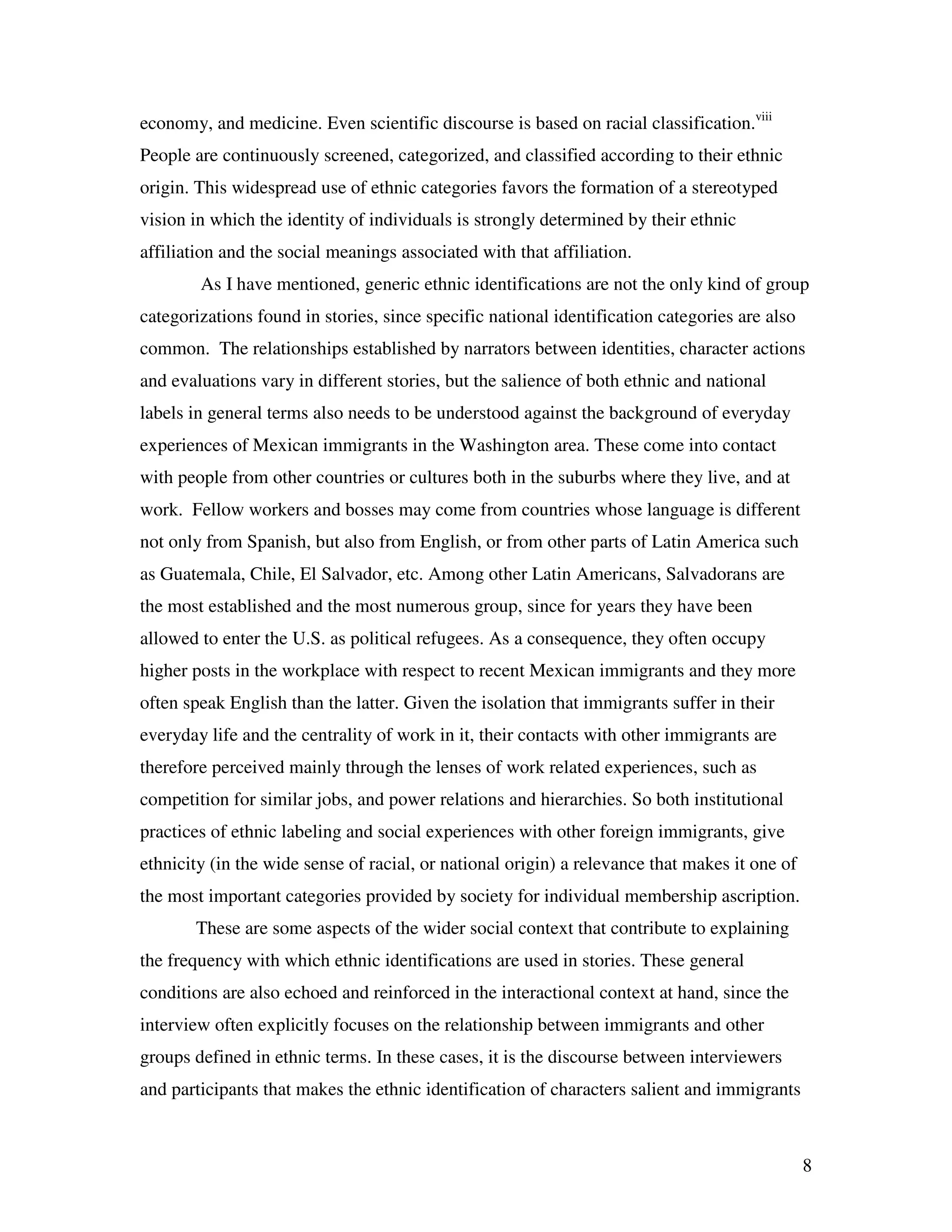 8
economy, and medicine. Even scientific discourse is based on racial classification.viii
People are continuously screened, categorized, and classified according to their ethnic
origin. This widespread use of ethnic categories favors the formation of a stereotyped
vision in which the identity of individuals is strongly determined by their ethnic
affiliation and the social meanings associated with that affiliation.
As I have mentioned, generic ethnic identifications are not the only kind of group
categorizations found in stories, since specific national identification categories are also
common. The relationships established by narrators between identities, character actions
and evaluations vary in different stories, but the salience of both ethnic and national
labels in general terms also needs to be understood against the background of everyday
experiences of Mexican immigrants in the Washington area. These come into contact
with people from other countries or cultures both in the suburbs where they live, and at
work. Fellow workers and bosses may come from countries whose language is different
not only from Spanish, but also from English, or from other parts of Latin America such
as Guatemala, Chile, El Salvador, etc. Among other Latin Americans, Salvadorans are
the most established and the most numerous group, since for years they have been
allowed to enter the U.S. as political refugees. As a consequence, they often occupy
higher posts in the workplace with respect to recent Mexican immigrants and they more
often speak English than the latter. Given the isolation that immigrants suffer in their
everyday life and the centrality of work in it, their contacts with other immigrants are
therefore perceived mainly through the lenses of work related experiences, such as
competition for similar jobs, and power relations and hierarchies. So both institutional
practices of ethnic labeling and social experiences with other foreign immigrants, give
ethnicity (in the wide sense of racial, or national origin) a relevance that makes it one of
the most important categories provided by society for individual membership ascription.
These are some aspects of the wider social context that contribute to explaining
the frequency with which ethnic identifications are used in stories. These general
conditions are also echoed and reinforced in the interactional context at hand, since the
interview often explicitly focuses on the relationship between immigrants and other
groups defined in ethnic terms. In these cases, it is the discourse between interviewers
and participants that makes the ethnic identification of characters salient and immigrants
 