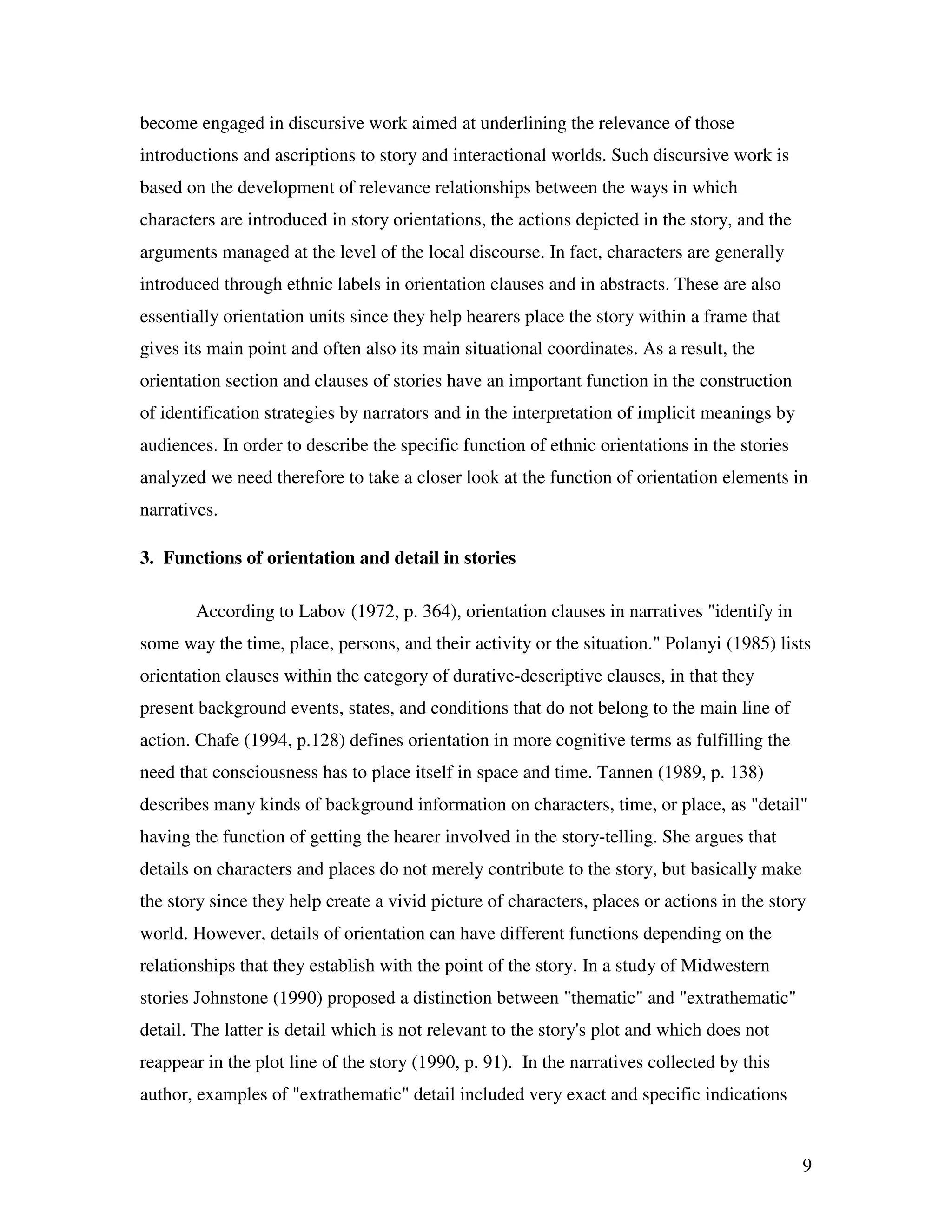 9
become engaged in discursive work aimed at underlining the relevance of those
introductions and ascriptions to story and interactional worlds. Such discursive work is
based on the development of relevance relationships between the ways in which
characters are introduced in story orientations, the actions depicted in the story, and the
arguments managed at the level of the local discourse. In fact, characters are generally
introduced through ethnic labels in orientation clauses and in abstracts. These are also
essentially orientation units since they help hearers place the story within a frame that
gives its main point and often also its main situational coordinates. As a result, the
orientation section and clauses of stories have an important function in the construction
of identification strategies by narrators and in the interpretation of implicit meanings by
audiences. In order to describe the specific function of ethnic orientations in the stories
analyzed we need therefore to take a closer look at the function of orientation elements in
narratives.
3. Functions of orientation and detail in stories
According to Labov (1972, p. 364), orientation clauses in narratives "identify in
some way the time, place, persons, and their activity or the situation." Polanyi (1985) lists
orientation clauses within the category of durative-descriptive clauses, in that they
present background events, states, and conditions that do not belong to the main line of
action. Chafe (1994, p.128) defines orientation in more cognitive terms as fulfilling the
need that consciousness has to place itself in space and time. Tannen (1989, p. 138)
describes many kinds of background information on characters, time, or place, as "detail"
having the function of getting the hearer involved in the story-telling. She argues that
details on characters and places do not merely contribute to the story, but basically make
the story since they help create a vivid picture of characters, places or actions in the story
world. However, details of orientation can have different functions depending on the
relationships that they establish with the point of the story. In a study of Midwestern
stories Johnstone (1990) proposed a distinction between "thematic" and "extrathematic"
detail. The latter is detail which is not relevant to the story's plot and which does not
reappear in the plot line of the story (1990, p. 91). In the narratives collected by this
author, examples of "extrathematic" detail included very exact and specific indications
 