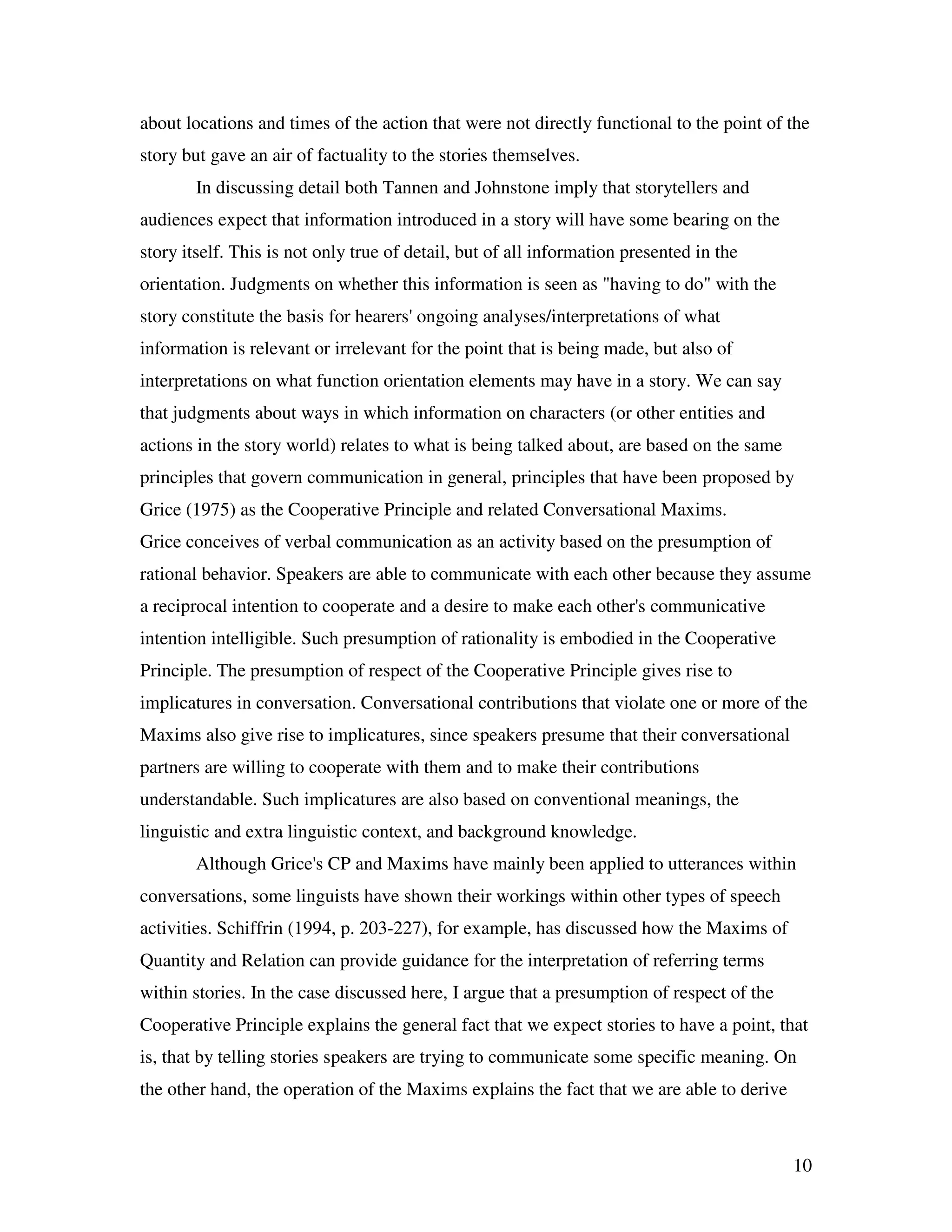 10
about locations and times of the action that were not directly functional to the point of the
story but gave an air of factuality to the stories themselves.
In discussing detail both Tannen and Johnstone imply that storytellers and
audiences expect that information introduced in a story will have some bearing on the
story itself. This is not only true of detail, but of all information presented in the
orientation. Judgments on whether this information is seen as "having to do" with the
story constitute the basis for hearers' ongoing analyses/interpretations of what
information is relevant or irrelevant for the point that is being made, but also of
interpretations on what function orientation elements may have in a story. We can say
that judgments about ways in which information on characters (or other entities and
actions in the story world) relates to what is being talked about, are based on the same
principles that govern communication in general, principles that have been proposed by
Grice (1975) as the Cooperative Principle and related Conversational Maxims.
Grice conceives of verbal communication as an activity based on the presumption of
rational behavior. Speakers are able to communicate with each other because they assume
a reciprocal intention to cooperate and a desire to make each other's communicative
intention intelligible. Such presumption of rationality is embodied in the Cooperative
Principle. The presumption of respect of the Cooperative Principle gives rise to
implicatures in conversation. Conversational contributions that violate one or more of the
Maxims also give rise to implicatures, since speakers presume that their conversational
partners are willing to cooperate with them and to make their contributions
understandable. Such implicatures are also based on conventional meanings, the
linguistic and extra linguistic context, and background knowledge.
Although Grice's CP and Maxims have mainly been applied to utterances within
conversations, some linguists have shown their workings within other types of speech
activities. Schiffrin (1994, p. 203-227), for example, has discussed how the Maxims of
Quantity and Relation can provide guidance for the interpretation of referring terms
within stories. In the case discussed here, I argue that a presumption of respect of the
Cooperative Principle explains the general fact that we expect stories to have a point, that
is, that by telling stories speakers are trying to communicate some specific meaning. On
the other hand, the operation of the Maxims explains the fact that we are able to derive
 