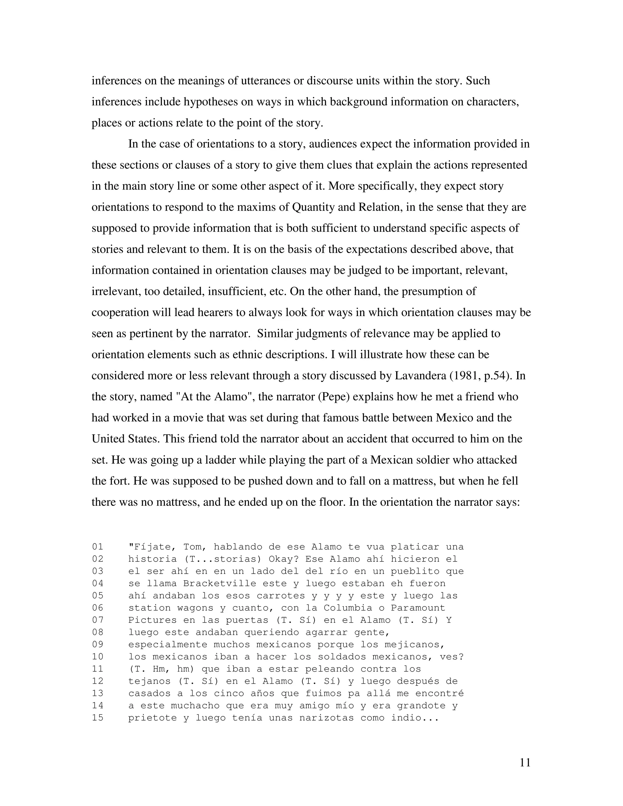 11
inferences on the meanings of utterances or discourse units within the story. Such
inferences include hypotheses on ways in which background information on characters,
places or actions relate to the point of the story.
In the case of orientations to a story, audiences expect the information provided in
these sections or clauses of a story to give them clues that explain the actions represented
in the main story line or some other aspect of it. More specifically, they expect story
orientations to respond to the maxims of Quantity and Relation, in the sense that they are
supposed to provide information that is both sufficient to understand specific aspects of
stories and relevant to them. It is on the basis of the expectations described above, that
information contained in orientation clauses may be judged to be important, relevant,
irrelevant, too detailed, insufficient, etc. On the other hand, the presumption of
cooperation will lead hearers to always look for ways in which orientation clauses may be
seen as pertinent by the narrator. Similar judgments of relevance may be applied to
orientation elements such as ethnic descriptions. I will illustrate how these can be
considered more or less relevant through a story discussed by Lavandera (1981, p.54). In
the story, named "At the Alamo", the narrator (Pepe) explains how he met a friend who
had worked in a movie that was set during that famous battle between Mexico and the
United States. This friend told the narrator about an accident that occurred to him on the
set. He was going up a ladder while playing the part of a Mexican soldier who attacked
the fort. He was supposed to be pushed down and to fall on a mattress, but when he fell
there was no mattress, and he ended up on the floor. In the orientation the narrator says:
01 "Fíjate, Tom, hablando de ese Alamo te vua platicar una
02 historia (T...storias) Okay? Ese Alamo ahí hicieron el
03 el ser ahí en en un lado del del río en un pueblito que
04 se llama Bracketville este y luego estaban eh fueron
05 ahí andaban los esos carrotes y y y y este y luego las
06 station wagons y cuanto, con la Columbia o Paramount
07 Pictures en las puertas (T. Sí) en el Alamo (T. Sí) Y
08 luego este andaban queriendo agarrar gente,
09 especialmente muchos mexicanos porque los mejicanos,
10 los mexicanos iban a hacer los soldados mexicanos, ves?
11 (T. Hm, hm) que iban a estar peleando contra los
12 tejanos (T. Sí) en el Alamo (T. Sí) y luego después de
13 casados a los cinco años que fuimos pa allá me encontré
14 a este muchacho que era muy amigo mío y era grandote y
15 prietote y luego tenía unas narizotas como indio...
 