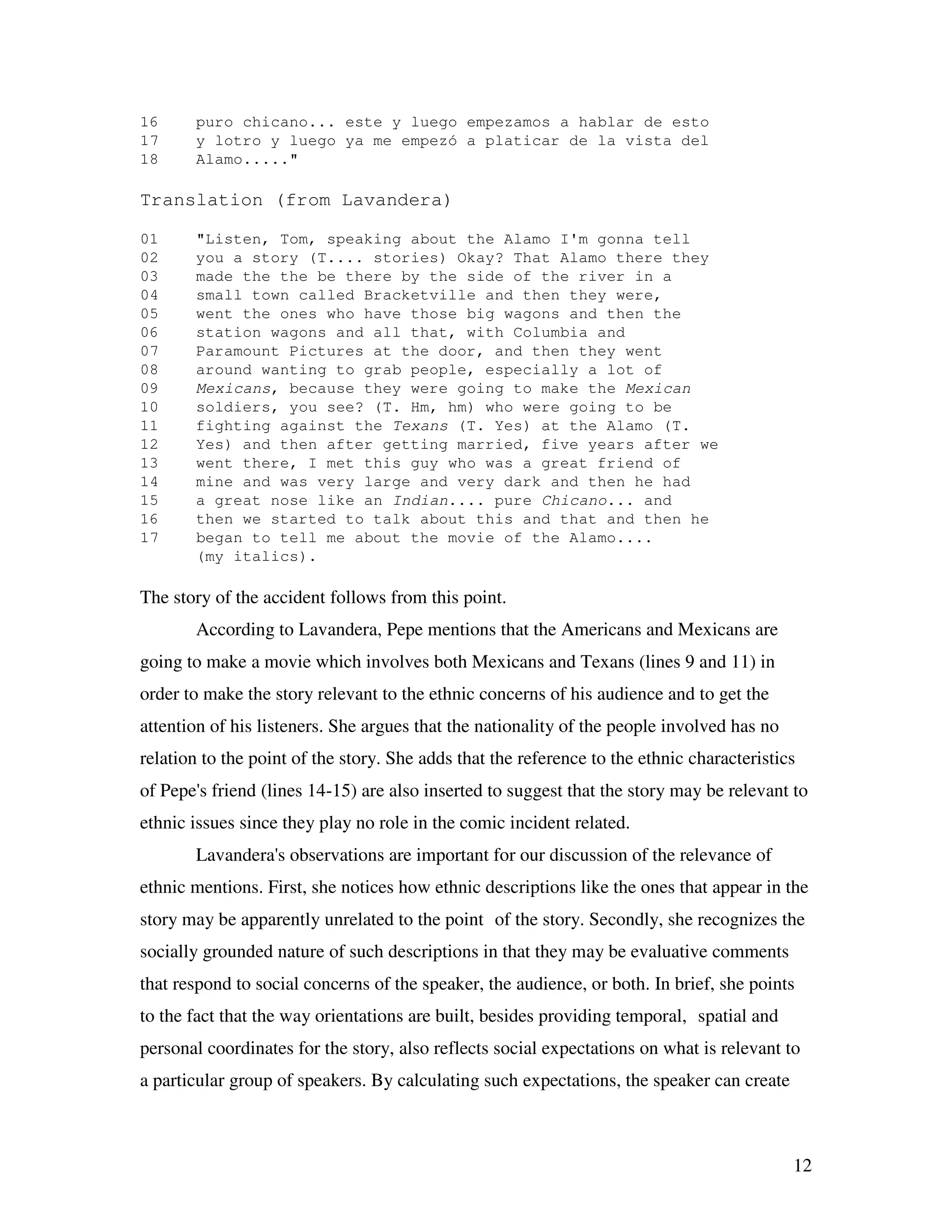 12
16 puro chicano... este y luego empezamos a hablar de esto
17 y lotro y luego ya me empezó a platicar de la vista del
18 Alamo....."
Translation (from Lavandera)
01 "Listen, Tom, speaking about the Alamo I'm gonna tell
02 you a story (T.... stories) Okay? That Alamo there they
03 made the the be there by the side of the river in a
04 small town called Bracketville and then they were,
05 went the ones who have those big wagons and then the
06 station wagons and all that, with Columbia and
07 Paramount Pictures at the door, and then they went
08 around wanting to grab people, especially a lot of
09 Mexicans, because they were going to make the Mexican
10 soldiers, you see? (T. Hm, hm) who were going to be
11 fighting against the Texans (T. Yes) at the Alamo (T.
12 Yes) and then after getting married, five years after we
13 went there, I met this guy who was a great friend of
14 mine and was very large and very dark and then he had
15 a great nose like an Indian.... pure Chicano... and
16 then we started to talk about this and that and then he
17 began to tell me about the movie of the Alamo....
(my italics).
The story of the accident follows from this point.
According to Lavandera, Pepe mentions that the Americans and Mexicans are
going to make a movie which involves both Mexicans and Texans (lines 9 and 11) in
order to make the story relevant to the ethnic concerns of his audience and to get the
attention of his listeners. She argues that the nationality of the people involved has no
relation to the point of the story. She adds that the reference to the ethnic characteristics
of Pepe's friend (lines 14-15) are also inserted to suggest that the story may be relevant to
ethnic issues since they play no role in the comic incident related.
Lavandera's observations are important for our discussion of the relevance of
ethnic mentions. First, she notices how ethnic descriptions like the ones that appear in the
story may be apparently unrelated to the point of the story. Secondly, she recognizes the
socially grounded nature of such descriptions in that they may be evaluative comments
that respond to social concerns of the speaker, the audience, or both. In brief, she points
to the fact that the way orientations are built, besides providing temporal, spatial and
personal coordinates for the story, also reflects social expectations on what is relevant to
a particular group of speakers. By calculating such expectations, the speaker can create
 