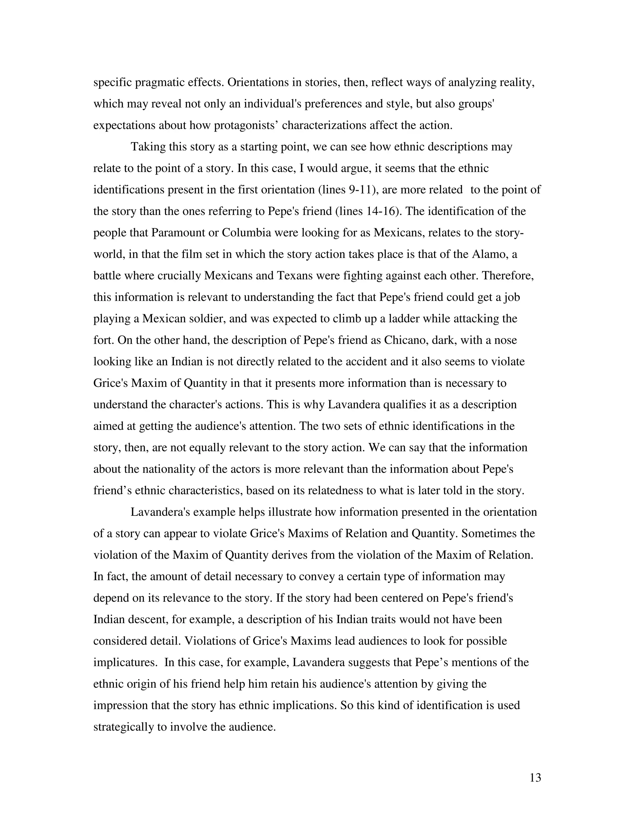 13
specific pragmatic effects. Orientations in stories, then, reflect ways of analyzing reality,
which may reveal not only an individual's preferences and style, but also groups'
expectations about how protagonists’ characterizations affect the action.
Taking this story as a starting point, we can see how ethnic descriptions may
relate to the point of a story. In this case, I would argue, it seems that the ethnic
identifications present in the first orientation (lines 9-11), are more related to the point of
the story than the ones referring to Pepe's friend (lines 14-16). The identification of the
people that Paramount or Columbia were looking for as Mexicans, relates to the story-
world, in that the film set in which the story action takes place is that of the Alamo, a
battle where crucially Mexicans and Texans were fighting against each other. Therefore,
this information is relevant to understanding the fact that Pepe's friend could get a job
playing a Mexican soldier, and was expected to climb up a ladder while attacking the
fort. On the other hand, the description of Pepe's friend as Chicano, dark, with a nose
looking like an Indian is not directly related to the accident and it also seems to violate
Grice's Maxim of Quantity in that it presents more information than is necessary to
understand the character's actions. This is why Lavandera qualifies it as a description
aimed at getting the audience's attention. The two sets of ethnic identifications in the
story, then, are not equally relevant to the story action. We can say that the information
about the nationality of the actors is more relevant than the information about Pepe's
friend’s ethnic characteristics, based on its relatedness to what is later told in the story.
Lavandera's example helps illustrate how information presented in the orientation
of a story can appear to violate Grice's Maxims of Relation and Quantity. Sometimes the
violation of the Maxim of Quantity derives from the violation of the Maxim of Relation.
In fact, the amount of detail necessary to convey a certain type of information may
depend on its relevance to the story. If the story had been centered on Pepe's friend's
Indian descent, for example, a description of his Indian traits would not have been
considered detail. Violations of Grice's Maxims lead audiences to look for possible
implicatures. In this case, for example, Lavandera suggests that Pepe’s mentions of the
ethnic origin of his friend help him retain his audience's attention by giving the
impression that the story has ethnic implications. So this kind of identification is used
strategically to involve the audience.
 