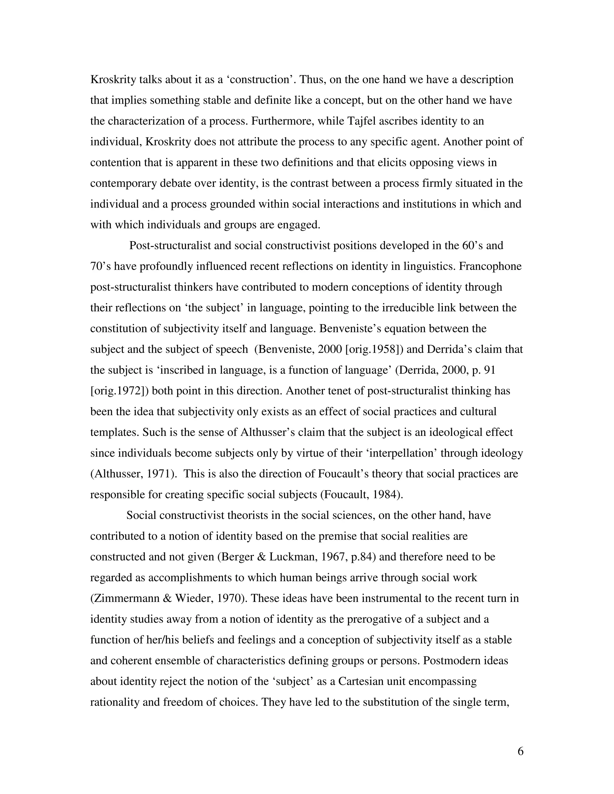 6
Kroskrity talks about it as a ‘construction’. Thus, on the one hand we have a description
that implies something stable and definite like a concept, but on the other hand we have
the characterization of a process. Furthermore, while Tajfel ascribes identity to an
individual, Kroskrity does not attribute the process to any specific agent. Another point of
contention that is apparent in these two definitions and that elicits opposing views in
contemporary debate over identity, is the contrast between a process firmly situated in the
individual and a process grounded within social interactions and institutions in which and
with which individuals and groups are engaged.
Post-structuralist and social constructivist positions developed in the 60’s and
70’s have profoundly influenced recent reflections on identity in linguistics. Francophone
post-structuralist thinkers have contributed to modern conceptions of identity through
their reflections on ‘the subject’ in language, pointing to the irreducible link between the
constitution of subjectivity itself and language. Benveniste’s equation between the
subject and the subject of speech (Benveniste, 2000 [orig.1958]) and Derrida’s claim that
the subject is ‘inscribed in language, is a function of language’ (Derrida, 2000, p. 91
[orig.1972]) both point in this direction. Another tenet of post-structuralist thinking has
been the idea that subjectivity only exists as an effect of social practices and cultural
templates. Such is the sense of Althusser’s claim that the subject is an ideological effect
since individuals become subjects only by virtue of their ‘interpellation’ through ideology
(Althusser, 1971). This is also the direction of Foucault’s theory that social practices are
responsible for creating specific social subjects (Foucault, 1984).
Social constructivist theorists in the social sciences, on the other hand, have
contributed to a notion of identity based on the premise that social realities are
constructed and not given (Berger & Luckman, 1967, p.84) and therefore need to be
regarded as accomplishments to which human beings arrive through social work
(Zimmermann & Wieder, 1970). These ideas have been instrumental to the recent turn in
identity studies away from a notion of identity as the prerogative of a subject and a
function of her/his beliefs and feelings and a conception of subjectivity itself as a stable
and coherent ensemble of characteristics defining groups or persons. Postmodern ideas
about identity reject the notion of the ‘subject’ as a Cartesian unit encompassing
rationality and freedom of choices. They have led to the substitution of the single term,
 