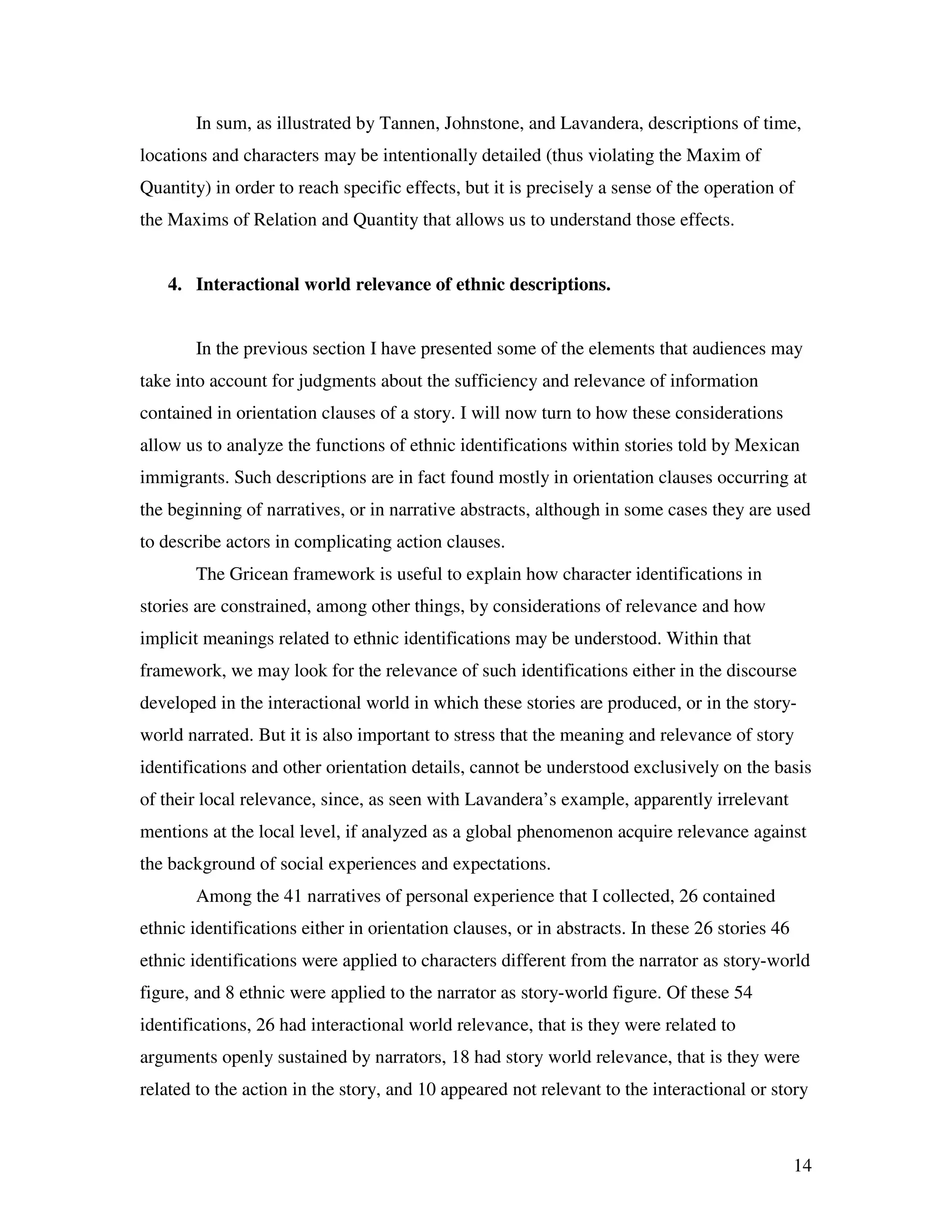 14
In sum, as illustrated by Tannen, Johnstone, and Lavandera, descriptions of time,
locations and characters may be intentionally detailed (thus violating the Maxim of
Quantity) in order to reach specific effects, but it is precisely a sense of the operation of
the Maxims of Relation and Quantity that allows us to understand those effects.
4. Interactional world relevance of ethnic descriptions.
In the previous section I have presented some of the elements that audiences may
take into account for judgments about the sufficiency and relevance of information
contained in orientation clauses of a story. I will now turn to how these considerations
allow us to analyze the functions of ethnic identifications within stories told by Mexican
immigrants. Such descriptions are in fact found mostly in orientation clauses occurring at
the beginning of narratives, or in narrative abstracts, although in some cases they are used
to describe actors in complicating action clauses.
The Gricean framework is useful to explain how character identifications in
stories are constrained, among other things, by considerations of relevance and how
implicit meanings related to ethnic identifications may be understood. Within that
framework, we may look for the relevance of such identifications either in the discourse
developed in the interactional world in which these stories are produced, or in the story-
world narrated. But it is also important to stress that the meaning and relevance of story
identifications and other orientation details, cannot be understood exclusively on the basis
of their local relevance, since, as seen with Lavandera’s example, apparently irrelevant
mentions at the local level, if analyzed as a global phenomenon acquire relevance against
the background of social experiences and expectations.
Among the 41 narratives of personal experience that I collected, 26 contained
ethnic identifications either in orientation clauses, or in abstracts. In these 26 stories 46
ethnic identifications were applied to characters different from the narrator as story-world
figure, and 8 ethnic were applied to the narrator as story-world figure. Of these 54
identifications, 26 had interactional world relevance, that is they were related to
arguments openly sustained by narrators, 18 had story world relevance, that is they were
related to the action in the story, and 10 appeared not relevant to the interactional or story
 