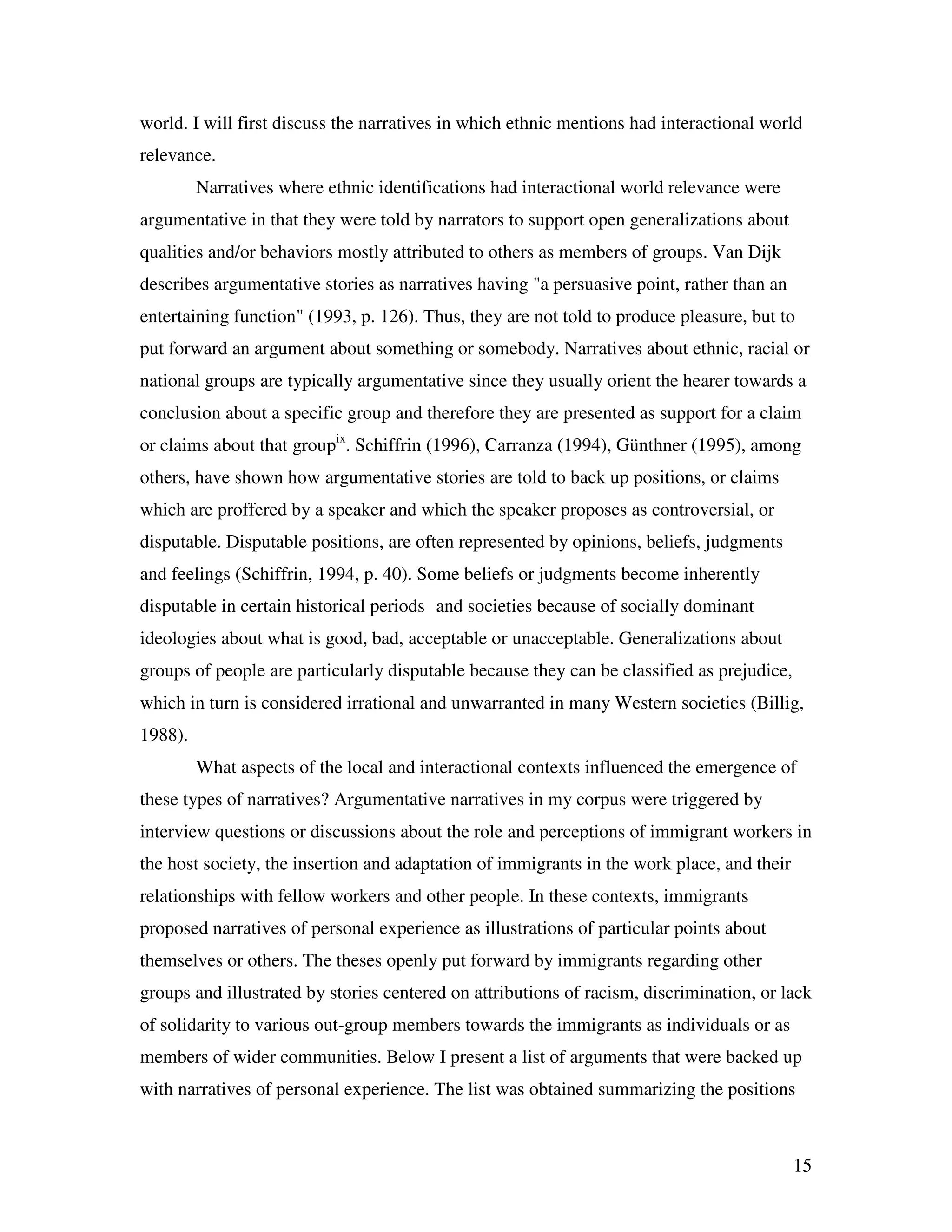15
world. I will first discuss the narratives in which ethnic mentions had interactional world
relevance.
Narratives where ethnic identifications had interactional world relevance were
argumentative in that they were told by narrators to support open generalizations about
qualities and/or behaviors mostly attributed to others as members of groups. Van Dijk
describes argumentative stories as narratives having "a persuasive point, rather than an
entertaining function" (1993, p. 126). Thus, they are not told to produce pleasure, but to
put forward an argument about something or somebody. Narratives about ethnic, racial or
national groups are typically argumentative since they usually orient the hearer towards a
conclusion about a specific group and therefore they are presented as support for a claim
or claims about that groupix
. Schiffrin (1996), Carranza (1994), Günthner (1995), among
others, have shown how argumentative stories are told to back up positions, or claims
which are proffered by a speaker and which the speaker proposes as controversial, or
disputable. Disputable positions, are often represented by opinions, beliefs, judgments
and feelings (Schiffrin, 1994, p. 40). Some beliefs or judgments become inherently
disputable in certain historical periods and societies because of socially dominant
ideologies about what is good, bad, acceptable or unacceptable. Generalizations about
groups of people are particularly disputable because they can be classified as prejudice,
which in turn is considered irrational and unwarranted in many Western societies (Billig,
1988).
What aspects of the local and interactional contexts influenced the emergence of
these types of narratives? Argumentative narratives in my corpus were triggered by
interview questions or discussions about the role and perceptions of immigrant workers in
the host society, the insertion and adaptation of immigrants in the work place, and their
relationships with fellow workers and other people. In these contexts, immigrants
proposed narratives of personal experience as illustrations of particular points about
themselves or others. The theses openly put forward by immigrants regarding other
groups and illustrated by stories centered on attributions of racism, discrimination, or lack
of solidarity to various out-group members towards the immigrants as individuals or as
members of wider communities. Below I present a list of arguments that were backed up
with narratives of personal experience. The list was obtained summarizing the positions
 