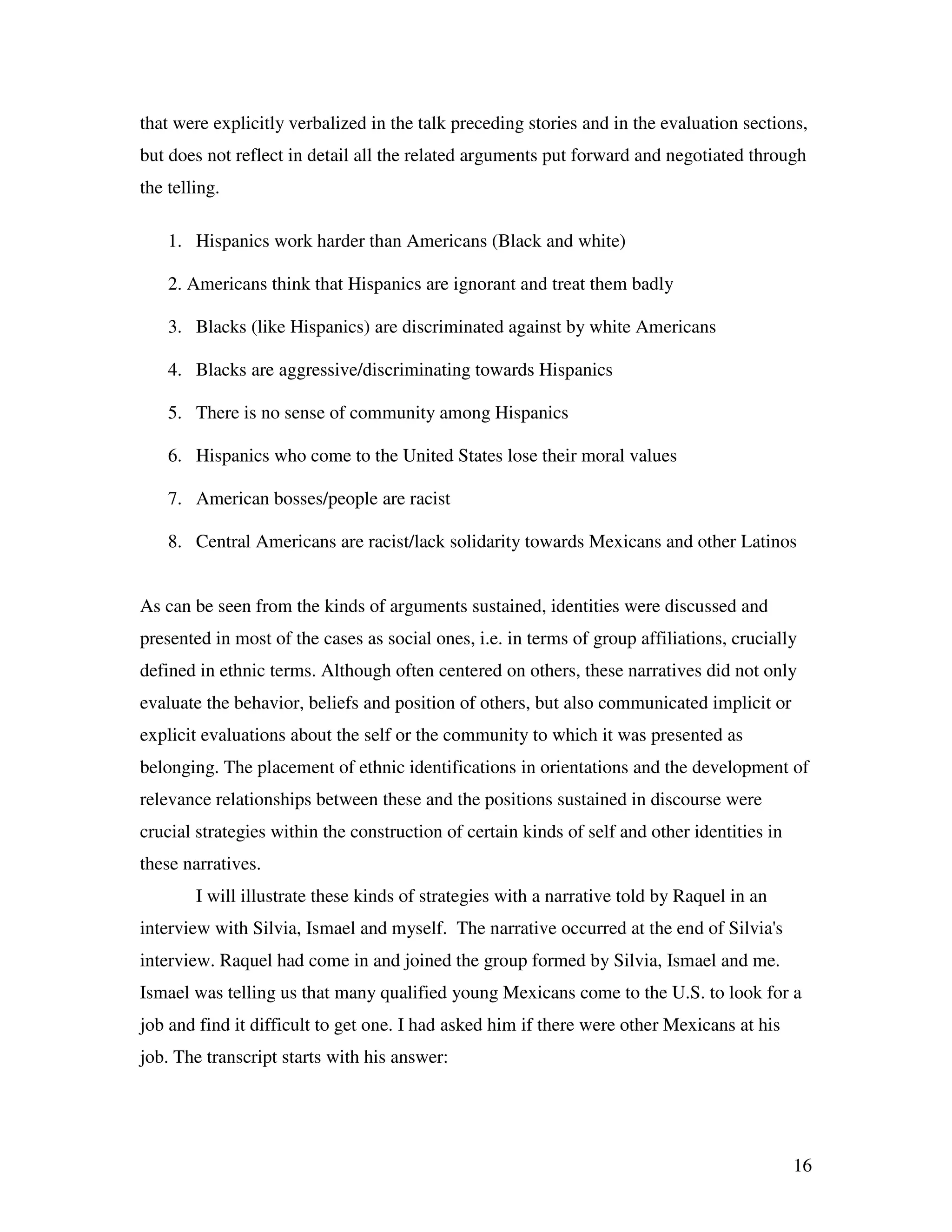 16
that were explicitly verbalized in the talk preceding stories and in the evaluation sections,
but does not reflect in detail all the related arguments put forward and negotiated through
the telling.
1. Hispanics work harder than Americans (Black and white)
2. Americans think that Hispanics are ignorant and treat them badly
3. Blacks (like Hispanics) are discriminated against by white Americans
4. Blacks are aggressive/discriminating towards Hispanics
5. There is no sense of community among Hispanics
6. Hispanics who come to the United States lose their moral values
7. American bosses/people are racist
8. Central Americans are racist/lack solidarity towards Mexicans and other Latinos
As can be seen from the kinds of arguments sustained, identities were discussed and
presented in most of the cases as social ones, i.e. in terms of group affiliations, crucially
defined in ethnic terms. Although often centered on others, these narratives did not only
evaluate the behavior, beliefs and position of others, but also communicated implicit or
explicit evaluations about the self or the community to which it was presented as
belonging. The placement of ethnic identifications in orientations and the development of
relevance relationships between these and the positions sustained in discourse were
crucial strategies within the construction of certain kinds of self and other identities in
these narratives.
I will illustrate these kinds of strategies with a narrative told by Raquel in an
interview with Silvia, Ismael and myself. The narrative occurred at the end of Silvia's
interview. Raquel had come in and joined the group formed by Silvia, Ismael and me.
Ismael was telling us that many qualified young Mexicans come to the U.S. to look for a
job and find it difficult to get one. I had asked him if there were other Mexicans at his
job. The transcript starts with his answer:
 