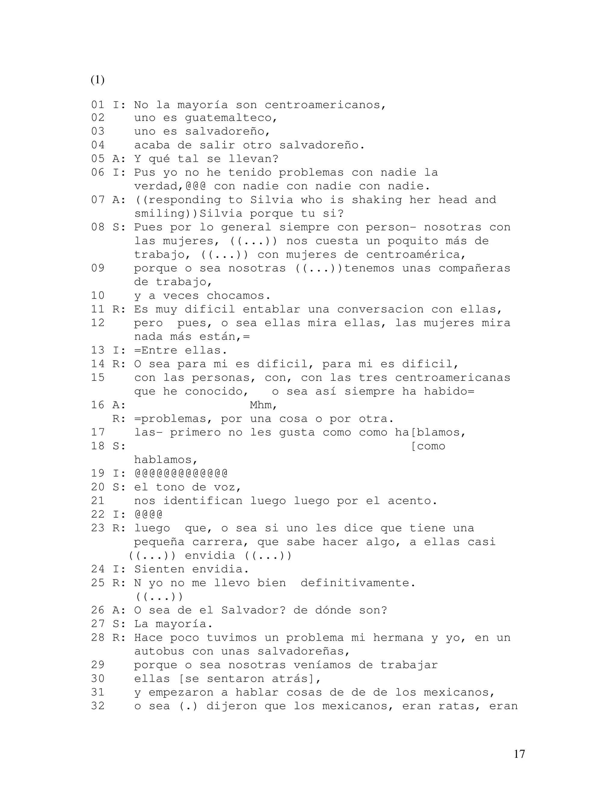 17
(1)
01 I: No la mayoría son centroamericanos,
02 uno es guatemalteco,
03 uno es salvadoreño,
04 acaba de salir otro salvadoreño.
05 A: Y qué tal se llevan?
06 I: Pus yo no he tenido problemas con nadie la
verdad,@@@ con nadie con nadie con nadie.
07 A: ((responding to Silvia who is shaking her head and
smiling))Silvia porque tu si?
08 S: Pues por lo general siempre con person- nosotras con
las mujeres, ((...)) nos cuesta un poquito más de
trabajo, ((...)) con mujeres de centroamérica,
09 porque o sea nosotras ((...))tenemos unas compañeras
de trabajo,
10 y a veces chocamos.
11 R: Es muy dificil entablar una conversacion con ellas,
12 pero pues, o sea ellas mira ellas, las mujeres mira
nada más están,=
13 I: =Entre ellas.
14 R: O sea para mi es dificil, para mi es dificil,
15 con las personas, con, con las tres centroamericanas
que he conocido, o sea así siempre ha habido=
16 A: Mhm,
R: =problemas, por una cosa o por otra.
17 las- primero no les gusta como como ha[blamos,
18 S: [como
hablamos,
19 I: @@@@@@@@@@@@@
20 S: el tono de voz,
21 nos identifican luego luego por el acento.
22 I: @@@@
23 R: luego que, o sea si uno les dice que tiene una
pequeña carrera, que sabe hacer algo, a ellas casi
((...)) envidia ((...))
24 I: Sienten envidia.
25 R: N yo no me llevo bien definitivamente.
((...))
26 A: O sea de el Salvador? de dónde son?
27 S: La mayoría.
28 R: Hace poco tuvimos un problema mi hermana y yo, en un
autobus con unas salvadoreñas,
29 porque o sea nosotras veníamos de trabajar
30 ellas [se sentaron atrás],
31 y empezaron a hablar cosas de de de los mexicanos,
32 o sea (.) dijeron que los mexicanos, eran ratas, eran
 