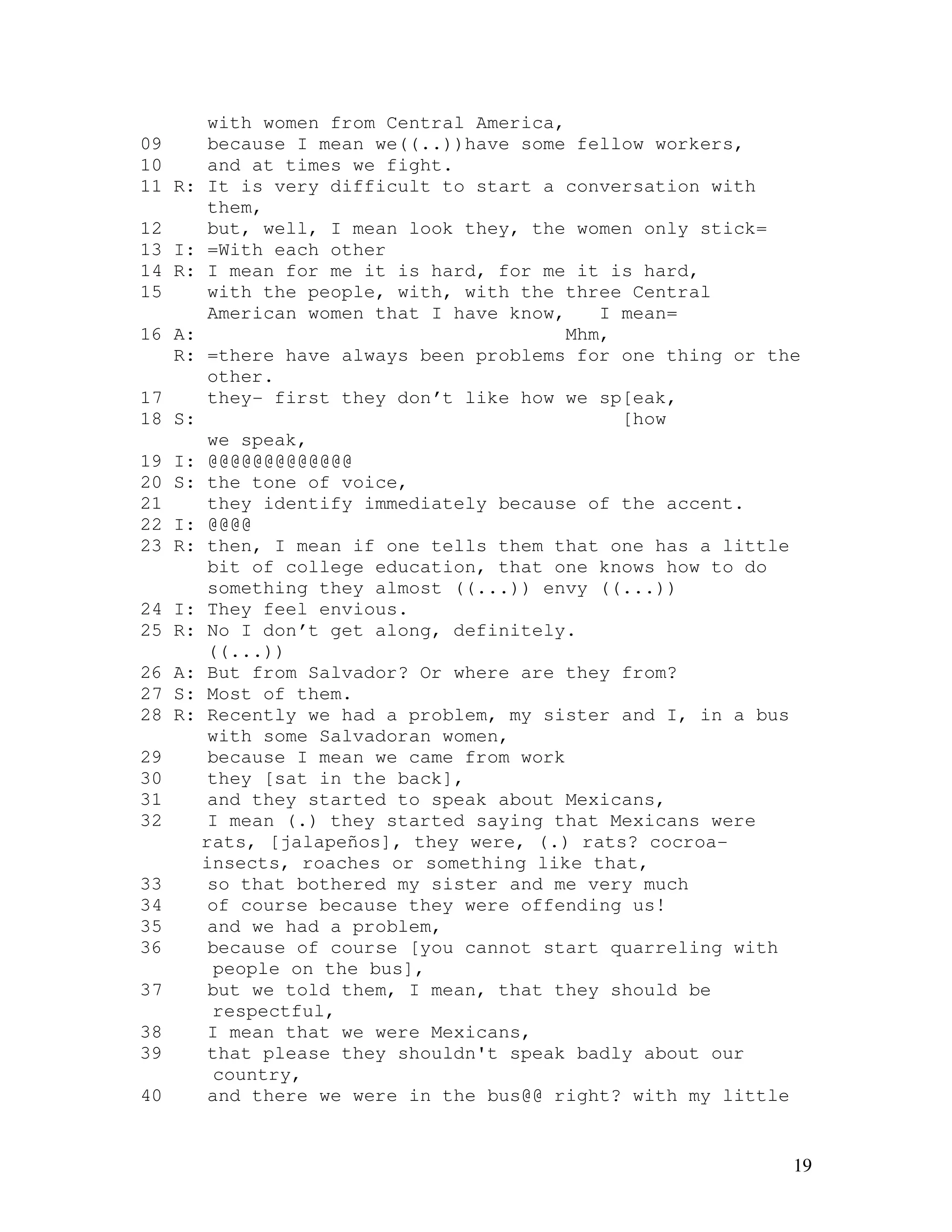 19
with women from Central America,
09 because I mean we((..))have some fellow workers,
10 and at times we fight.
11 R: It is very difficult to start a conversation with
them,
12 but, well, I mean look they, the women only stick=
13 I: =With each other
14 R: I mean for me it is hard, for me it is hard,
15 with the people, with, with the three Central
American women that I have know, I mean=
16 A: Mhm,
R: =there have always been problems for one thing or the
other.
17 they- first they don’t like how we sp[eak,
18 S: [how
we speak,
19 I: @@@@@@@@@@@@@
20 S: the tone of voice,
21 they identify immediately because of the accent.
22 I: @@@@
23 R: then, I mean if one tells them that one has a little
bit of college education, that one knows how to do
something they almost ((...)) envy ((...))
24 I: They feel envious.
25 R: No I don’t get along, definitely.
((...))
26 A: But from Salvador? Or where are they from?
27 S: Most of them.
28 R: Recently we had a problem, my sister and I, in a bus
with some Salvadoran women,
29 because I mean we came from work
30 they [sat in the back],
31 and they started to speak about Mexicans,
32 I mean (.) they started saying that Mexicans were
rats, [jalapeños], they were, (.) rats? cocroa-
insects, roaches or something like that,
33 so that bothered my sister and me very much
34 of course because they were offending us!
35 and we had a problem,
36 because of course [you cannot start quarreling with
people on the bus],
37 but we told them, I mean, that they should be
respectful,
38 I mean that we were Mexicans,
39 that please they shouldn't speak badly about our
country,
40 and there we were in the bus@@ right? with my little
 