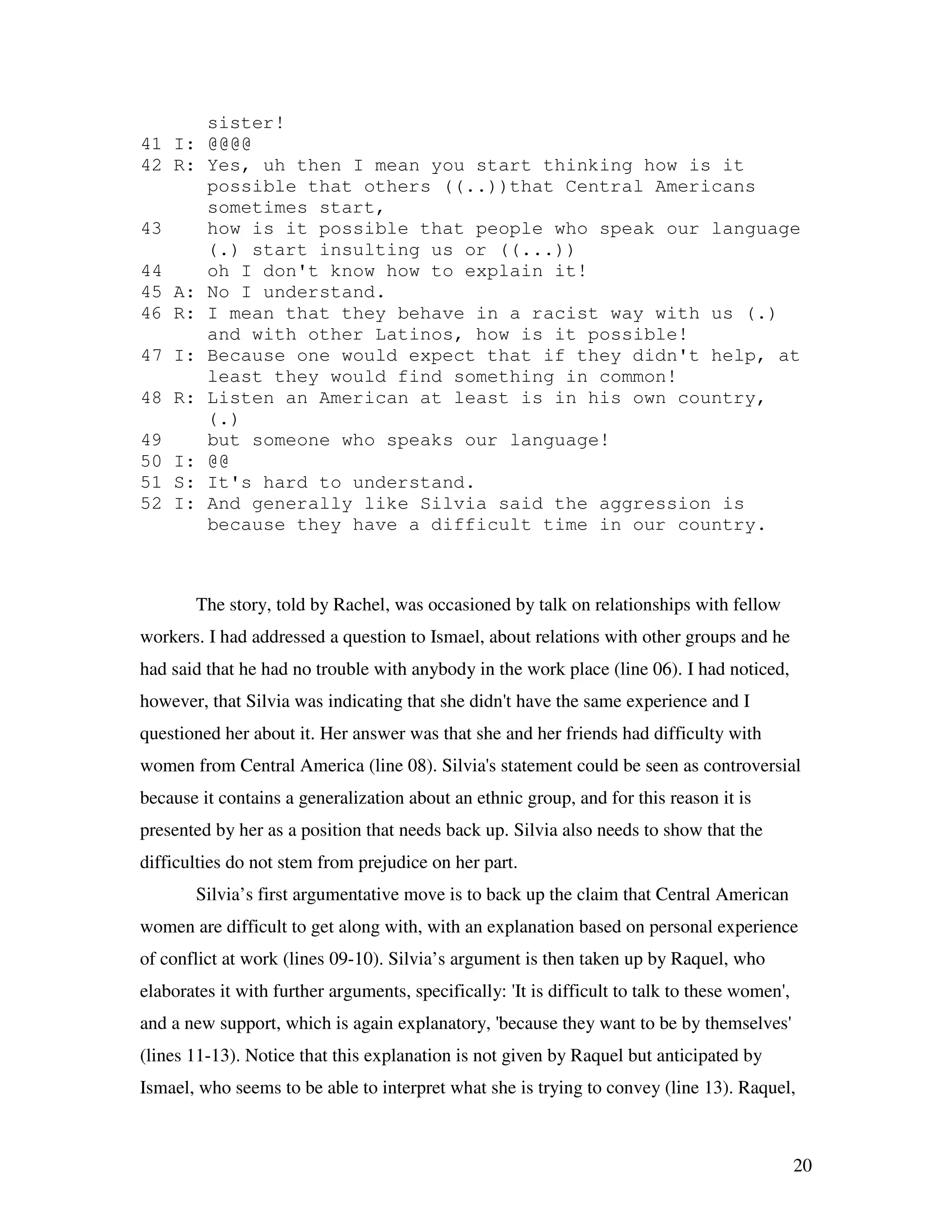 20
sister!
41 I: @@@@
42 R: Yes, uh then I mean you start thinking how is it
possible that others ((..))that Central Americans
sometimes start,
43 how is it possible that people who speak our language
(.) start insulting us or ((...))
44 oh I don't know how to explain it!
45 A: No I understand.
46 R: I mean that they behave in a racist way with us (.)
and with other Latinos, how is it possible!
47 I: Because one would expect that if they didn't help, at
least they would find something in common!
48 R: Listen an American at least is in his own country,
(.)
49 but someone who speaks our language!
50 I: @@
51 S: It's hard to understand.
52 I: And generally like Silvia said the aggression is
because they have a difficult time in our country.
The story, told by Rachel, was occasioned by talk on relationships with fellow
workers. I had addressed a question to Ismael, about relations with other groups and he
had said that he had no trouble with anybody in the work place (line 06). I had noticed,
however, that Silvia was indicating that she didn't have the same experience and I
questioned her about it. Her answer was that she and her friends had difficulty with
women from Central America (line 08). Silvia's statement could be seen as controversial
because it contains a generalization about an ethnic group, and for this reason it is
presented by her as a position that needs back up. Silvia also needs to show that the
difficulties do not stem from prejudice on her part.
Silvia’s first argumentative move is to back up the claim that Central American
women are difficult to get along with, with an explanation based on personal experience
of conflict at work (lines 09-10). Silvia’s argument is then taken up by Raquel, who
elaborates it with further arguments, specifically: 'It is difficult to talk to these women',
and a new support, which is again explanatory, 'because they want to be by themselves'
(lines 11-13). Notice that this explanation is not given by Raquel but anticipated by
Ismael, who seems to be able to interpret what she is trying to convey (line 13). Raquel,
 