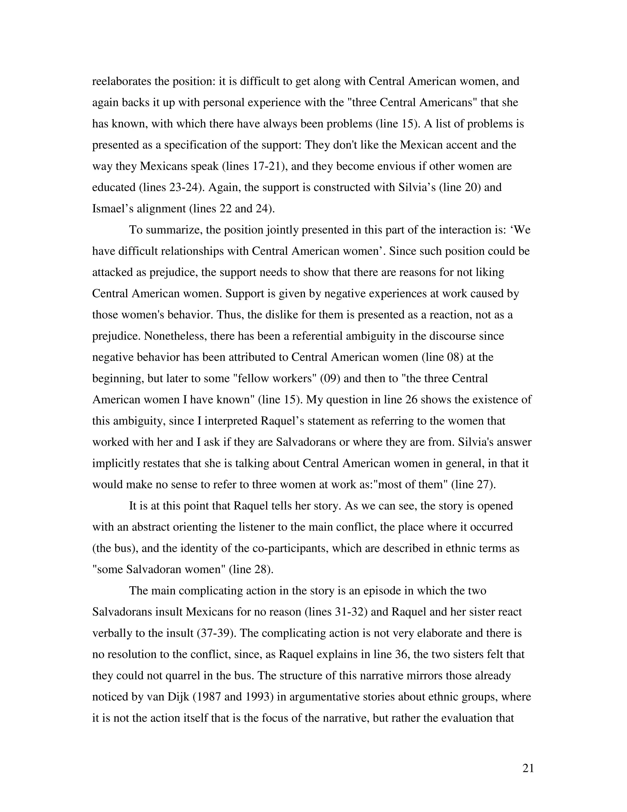 21
reelaborates the position: it is difficult to get along with Central American women, and
again backs it up with personal experience with the "three Central Americans" that she
has known, with which there have always been problems (line 15). A list of problems is
presented as a specification of the support: They don't like the Mexican accent and the
way they Mexicans speak (lines 17-21), and they become envious if other women are
educated (lines 23-24). Again, the support is constructed with Silvia’s (line 20) and
Ismael’s alignment (lines 22 and 24).
To summarize, the position jointly presented in this part of the interaction is: ‘We
have difficult relationships with Central American women’. Since such position could be
attacked as prejudice, the support needs to show that there are reasons for not liking
Central American women. Support is given by negative experiences at work caused by
those women's behavior. Thus, the dislike for them is presented as a reaction, not as a
prejudice. Nonetheless, there has been a referential ambiguity in the discourse since
negative behavior has been attributed to Central American women (line 08) at the
beginning, but later to some "fellow workers" (09) and then to "the three Central
American women I have known" (line 15). My question in line 26 shows the existence of
this ambiguity, since I interpreted Raquel’s statement as referring to the women that
worked with her and I ask if they are Salvadorans or where they are from. Silvia's answer
implicitly restates that she is talking about Central American women in general, in that it
would make no sense to refer to three women at work as:"most of them" (line 27).
It is at this point that Raquel tells her story. As we can see, the story is opened
with an abstract orienting the listener to the main conflict, the place where it occurred
(the bus), and the identity of the co-participants, which are described in ethnic terms as
"some Salvadoran women" (line 28).
The main complicating action in the story is an episode in which the two
Salvadorans insult Mexicans for no reason (lines 31-32) and Raquel and her sister react
verbally to the insult (37-39). The complicating action is not very elaborate and there is
no resolution to the conflict, since, as Raquel explains in line 36, the two sisters felt that
they could not quarrel in the bus. The structure of this narrative mirrors those already
noticed by van Dijk (1987 and 1993) in argumentative stories about ethnic groups, where
it is not the action itself that is the focus of the narrative, but rather the evaluation that
 