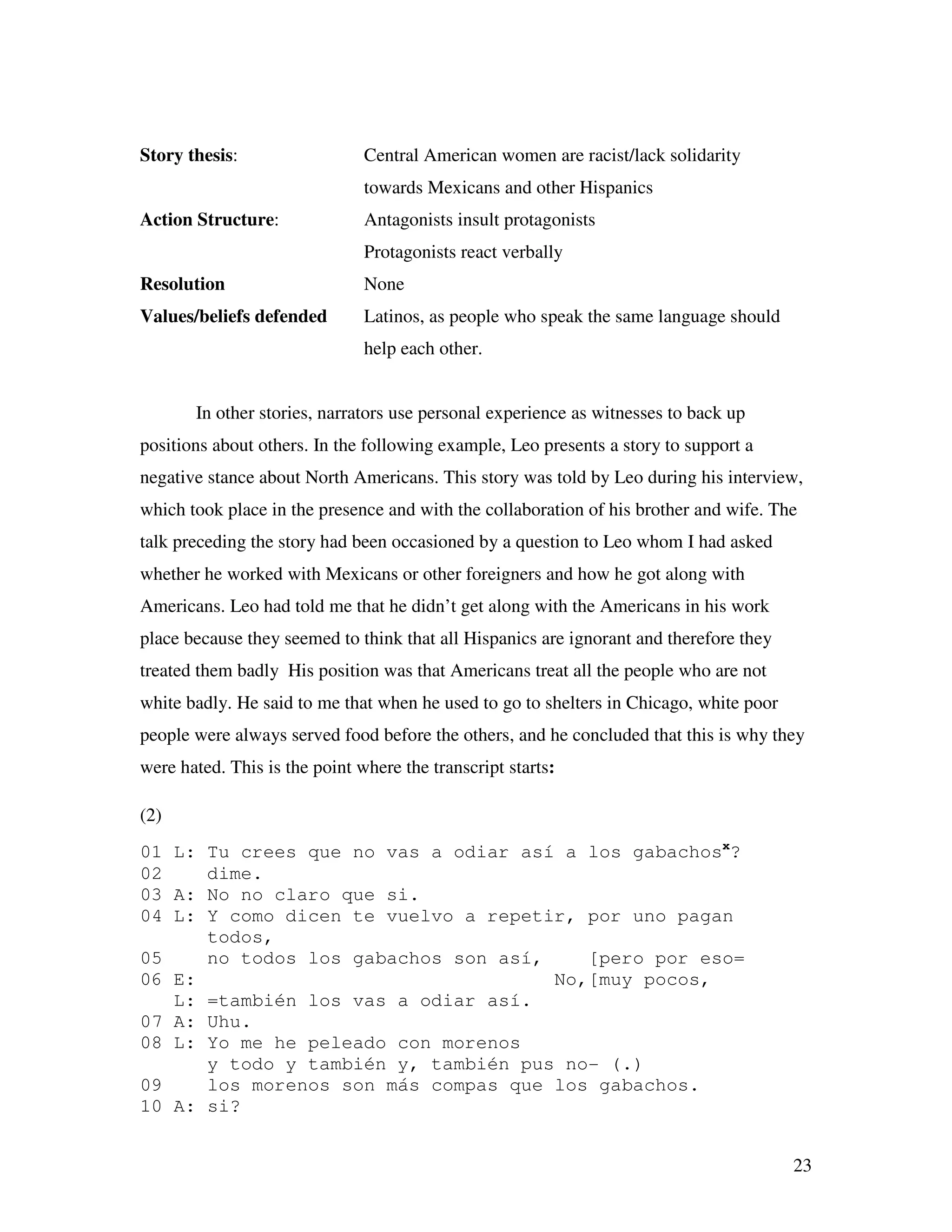 23
Story thesis: Central American women are racist/lack solidarity
towards Mexicans and other Hispanics
Action Structure: Antagonists insult protagonists
Protagonists react verbally
Resolution None
Values/beliefs defended Latinos, as people who speak the same language should
help each other.
In other stories, narrators use personal experience as witnesses to back up
positions about others. In the following example, Leo presents a story to support a
negative stance about North Americans. This story was told by Leo during his interview,
which took place in the presence and with the collaboration of his brother and wife. The
talk preceding the story had been occasioned by a question to Leo whom I had asked
whether he worked with Mexicans or other foreigners and how he got along with
Americans. Leo had told me that he didn’t get along with the Americans in his work
place because they seemed to think that all Hispanics are ignorant and therefore they
treated them badly His position was that Americans treat all the people who are not
white badly. He said to me that when he used to go to shelters in Chicago, white poor
people were always served food before the others, and he concluded that this is why they
were hated. This is the point where the transcript starts:
(2)
01 L: Tu crees que no vas a odiar así a los gabachosx
?
02 dime.
03 A: No no claro que si.
04 L: Y como dicen te vuelvo a repetir, por uno pagan
todos,
05 no todos los gabachos son así, [pero por eso=
06 E: No,[muy pocos,
L: =también los vas a odiar así.
07 A: Uhu.
08 L: Yo me he peleado con morenos
y todo y también y, también pus no- (.)
09 los morenos son más compas que los gabachos.
10 A: si?
 