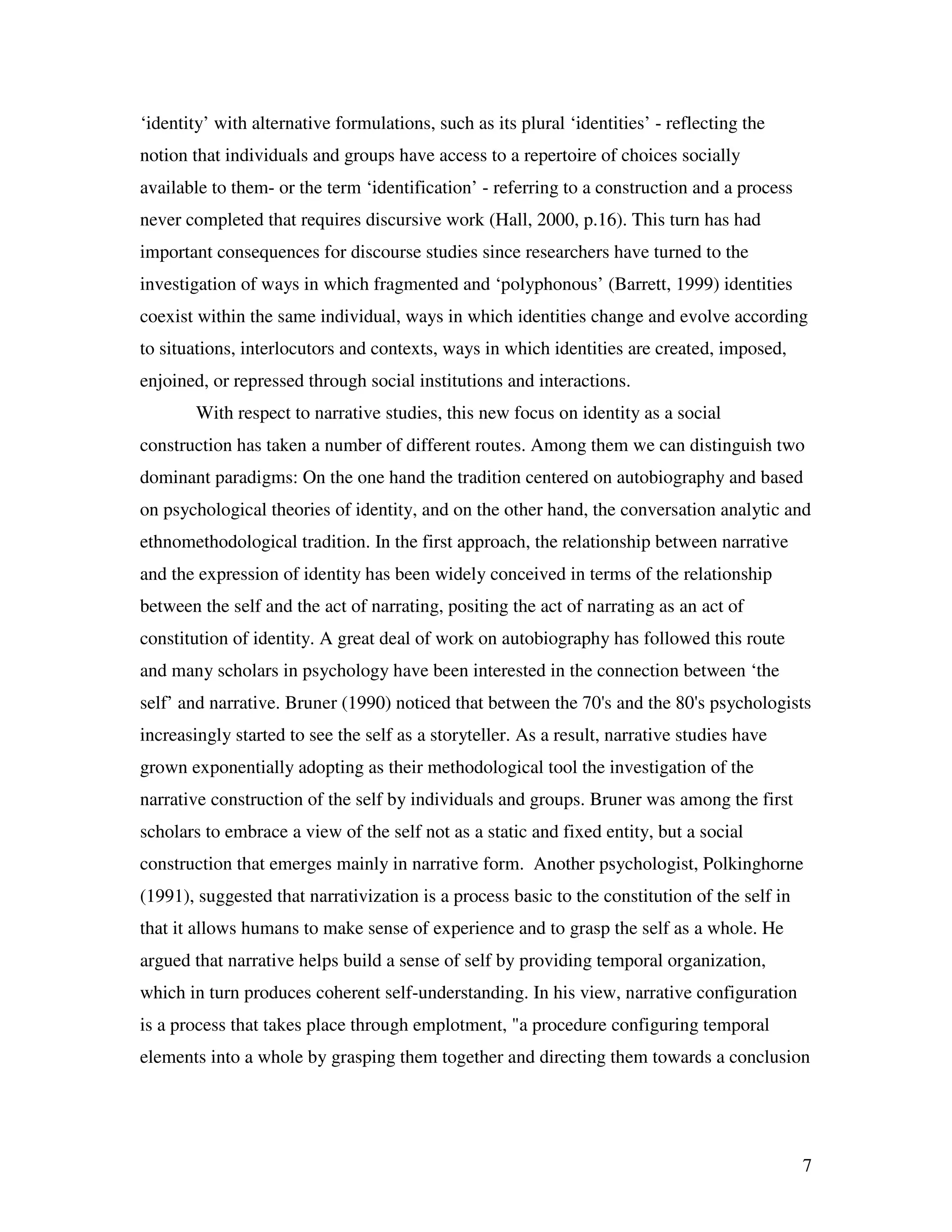 7
‘identity’ with alternative formulations, such as its plural ‘identities’ - reflecting the
notion that individuals and groups have access to a repertoire of choices socially
available to them- or the term ‘identification’ - referring to a construction and a process
never completed that requires discursive work (Hall, 2000, p.16). This turn has had
important consequences for discourse studies since researchers have turned to the
investigation of ways in which fragmented and ‘polyphonous’ (Barrett, 1999) identities
coexist within the same individual, ways in which identities change and evolve according
to situations, interlocutors and contexts, ways in which identities are created, imposed,
enjoined, or repressed through social institutions and interactions.
With respect to narrative studies, this new focus on identity as a social
construction has taken a number of different routes. Among them we can distinguish two
dominant paradigms: On the one hand the tradition centered on autobiography and based
on psychological theories of identity, and on the other hand, the conversation analytic and
ethnomethodological tradition. In the first approach, the relationship between narrative
and the expression of identity has been widely conceived in terms of the relationship
between the self and the act of narrating, positing the act of narrating as an act of
constitution of identity. A great deal of work on autobiography has followed this route
and many scholars in psychology have been interested in the connection between ‘the
self’ and narrative. Bruner (1990) noticed that between the 70's and the 80's psychologists
increasingly started to see the self as a storyteller. As a result, narrative studies have
grown exponentially adopting as their methodological tool the investigation of the
narrative construction of the self by individuals and groups. Bruner was among the first
scholars to embrace a view of the self not as a static and fixed entity, but a social
construction that emerges mainly in narrative form. Another psychologist, Polkinghorne
(1991), suggested that narrativization is a process basic to the constitution of the self in
that it allows humans to make sense of experience and to grasp the self as a whole. He
argued that narrative helps build a sense of self by providing temporal organization,
which in turn produces coherent self-understanding. In his view, narrative configuration
is a process that takes place through emplotment, "a procedure configuring temporal
elements into a whole by grasping them together and directing them towards a conclusion
 