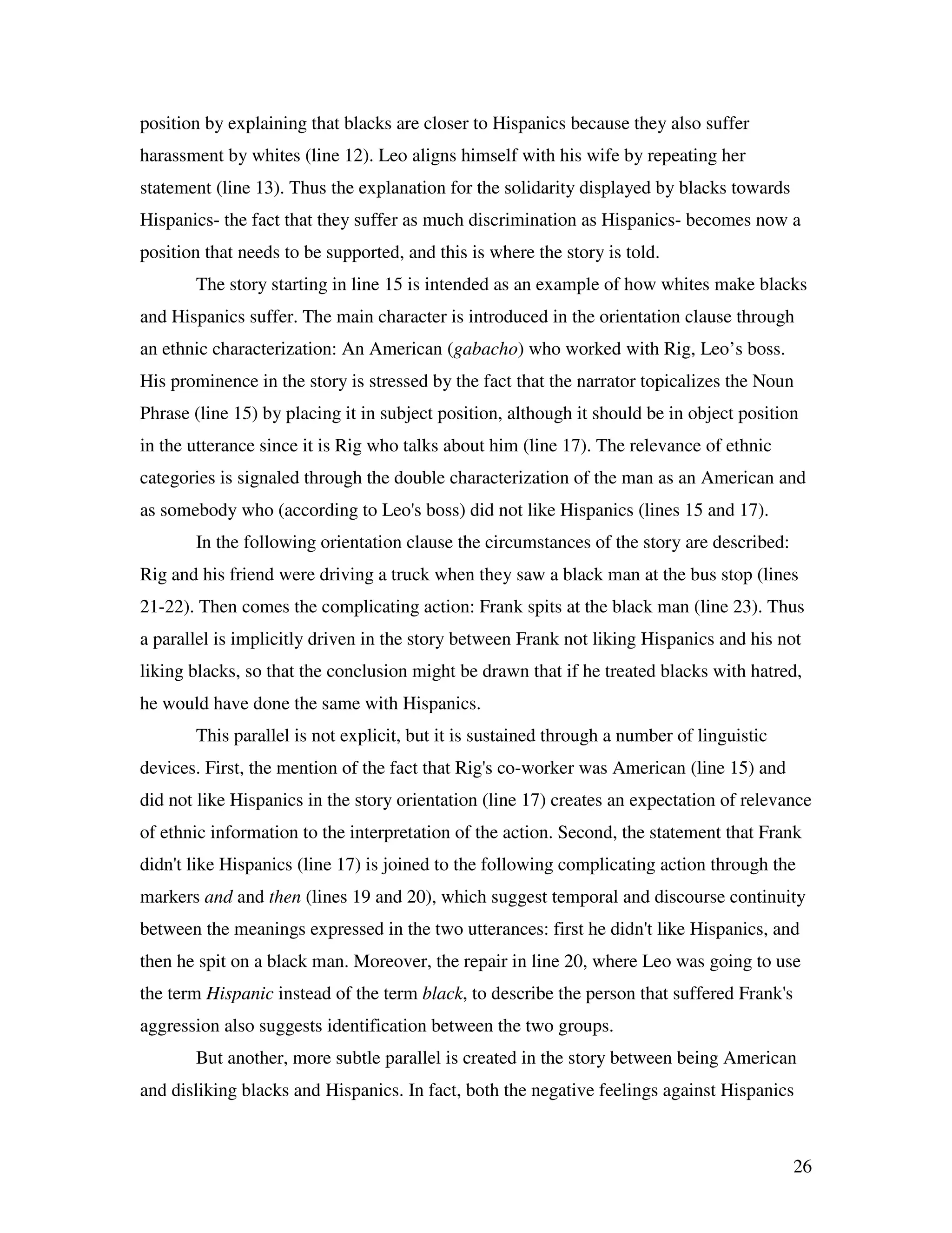 26
position by explaining that blacks are closer to Hispanics because they also suffer
harassment by whites (line 12). Leo aligns himself with his wife by repeating her
statement (line 13). Thus the explanation for the solidarity displayed by blacks towards
Hispanics- the fact that they suffer as much discrimination as Hispanics- becomes now a
position that needs to be supported, and this is where the story is told.
The story starting in line 15 is intended as an example of how whites make blacks
and Hispanics suffer. The main character is introduced in the orientation clause through
an ethnic characterization: An American (gabacho) who worked with Rig, Leo’s boss.
His prominence in the story is stressed by the fact that the narrator topicalizes the Noun
Phrase (line 15) by placing it in subject position, although it should be in object position
in the utterance since it is Rig who talks about him (line 17). The relevance of ethnic
categories is signaled through the double characterization of the man as an American and
as somebody who (according to Leo's boss) did not like Hispanics (lines 15 and 17).
In the following orientation clause the circumstances of the story are described:
Rig and his friend were driving a truck when they saw a black man at the bus stop (lines
21-22). Then comes the complicating action: Frank spits at the black man (line 23). Thus
a parallel is implicitly driven in the story between Frank not liking Hispanics and his not
liking blacks, so that the conclusion might be drawn that if he treated blacks with hatred,
he would have done the same with Hispanics.
This parallel is not explicit, but it is sustained through a number of linguistic
devices. First, the mention of the fact that Rig's co-worker was American (line 15) and
did not like Hispanics in the story orientation (line 17) creates an expectation of relevance
of ethnic information to the interpretation of the action. Second, the statement that Frank
didn't like Hispanics (line 17) is joined to the following complicating action through the
markers and and then (lines 19 and 20), which suggest temporal and discourse continuity
between the meanings expressed in the two utterances: first he didn't like Hispanics, and
then he spit on a black man. Moreover, the repair in line 20, where Leo was going to use
the term Hispanic instead of the term black, to describe the person that suffered Frank's
aggression also suggests identification between the two groups.
But another, more subtle parallel is created in the story between being American
and disliking blacks and Hispanics. In fact, both the negative feelings against Hispanics
 
