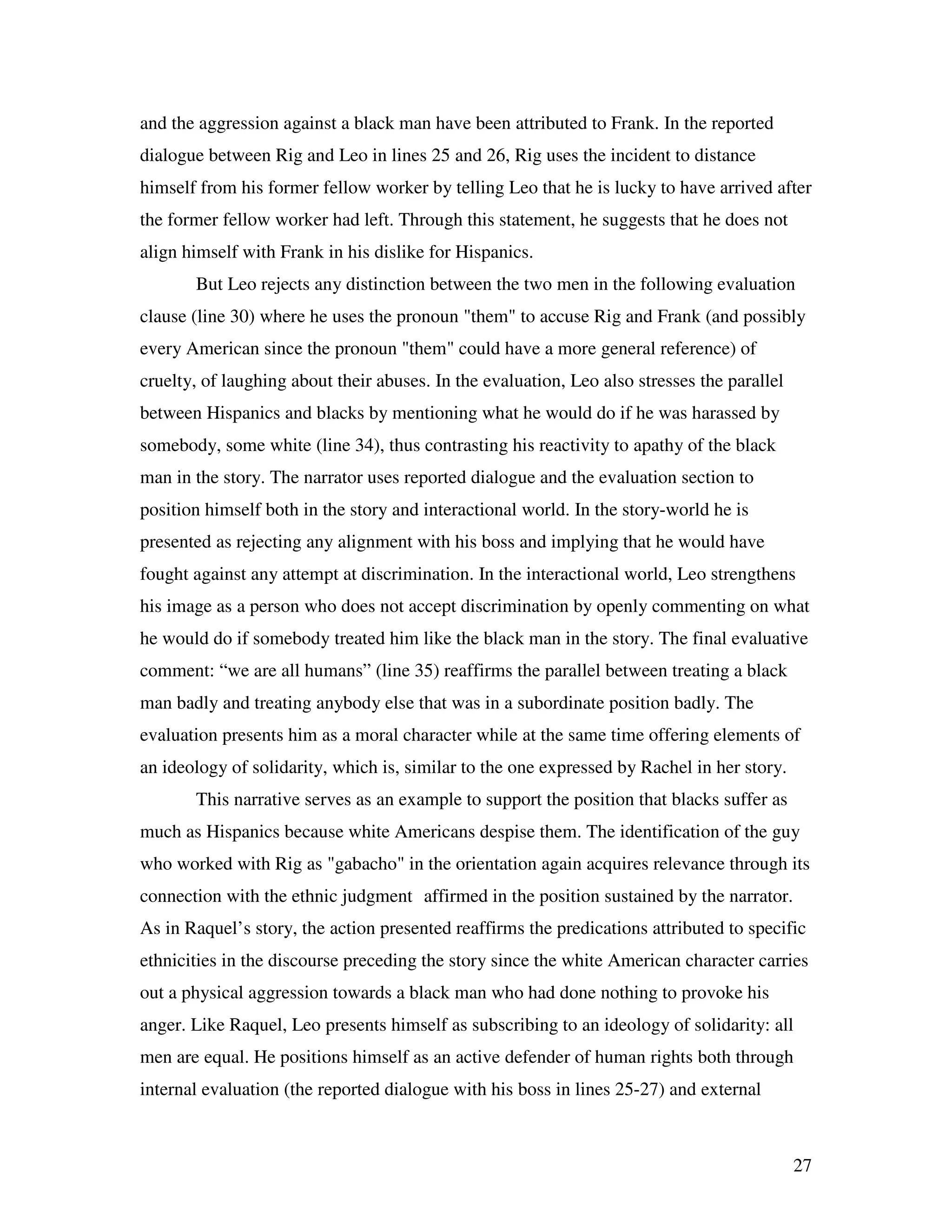 27
and the aggression against a black man have been attributed to Frank. In the reported
dialogue between Rig and Leo in lines 25 and 26, Rig uses the incident to distance
himself from his former fellow worker by telling Leo that he is lucky to have arrived after
the former fellow worker had left. Through this statement, he suggests that he does not
align himself with Frank in his dislike for Hispanics.
But Leo rejects any distinction between the two men in the following evaluation
clause (line 30) where he uses the pronoun "them" to accuse Rig and Frank (and possibly
every American since the pronoun "them" could have a more general reference) of
cruelty, of laughing about their abuses. In the evaluation, Leo also stresses the parallel
between Hispanics and blacks by mentioning what he would do if he was harassed by
somebody, some white (line 34), thus contrasting his reactivity to apathy of the black
man in the story. The narrator uses reported dialogue and the evaluation section to
position himself both in the story and interactional world. In the story-world he is
presented as rejecting any alignment with his boss and implying that he would have
fought against any attempt at discrimination. In the interactional world, Leo strengthens
his image as a person who does not accept discrimination by openly commenting on what
he would do if somebody treated him like the black man in the story. The final evaluative
comment: “we are all humans” (line 35) reaffirms the parallel between treating a black
man badly and treating anybody else that was in a subordinate position badly. The
evaluation presents him as a moral character while at the same time offering elements of
an ideology of solidarity, which is, similar to the one expressed by Rachel in her story.
This narrative serves as an example to support the position that blacks suffer as
much as Hispanics because white Americans despise them. The identification of the guy
who worked with Rig as "gabacho" in the orientation again acquires relevance through its
connection with the ethnic judgment affirmed in the position sustained by the narrator.
As in Raquel’s story, the action presented reaffirms the predications attributed to specific
ethnicities in the discourse preceding the story since the white American character carries
out a physical aggression towards a black man who had done nothing to provoke his
anger. Like Raquel, Leo presents himself as subscribing to an ideology of solidarity: all
men are equal. He positions himself as an active defender of human rights both through
internal evaluation (the reported dialogue with his boss in lines 25-27) and external
 