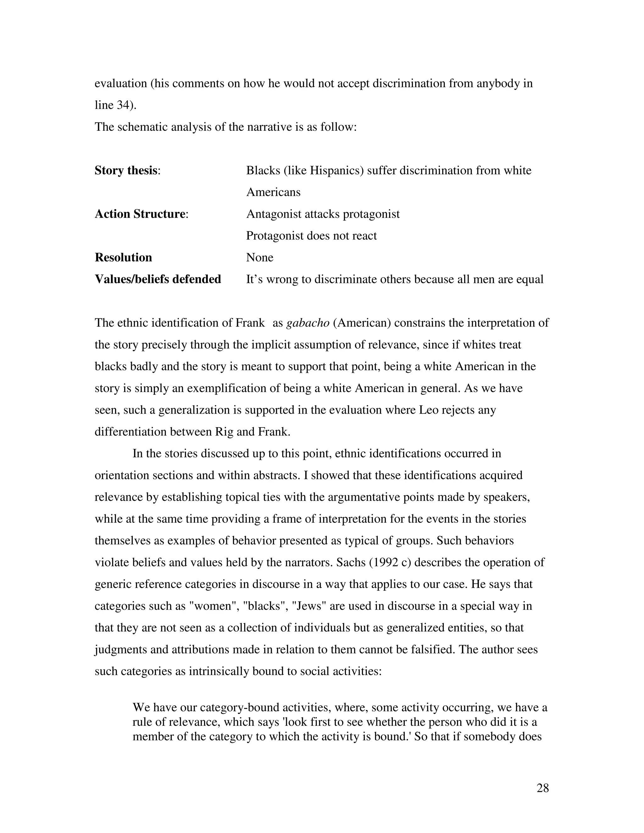 28
evaluation (his comments on how he would not accept discrimination from anybody in
line 34).
The schematic analysis of the narrative is as follow:
Story thesis: Blacks (like Hispanics) suffer discrimination from white
Americans
Action Structure: Antagonist attacks protagonist
Protagonist does not react
Resolution None
Values/beliefs defended It’s wrong to discriminate others because all men are equal
The ethnic identification of Frank as gabacho (American) constrains the interpretation of
the story precisely through the implicit assumption of relevance, since if whites treat
blacks badly and the story is meant to support that point, being a white American in the
story is simply an exemplification of being a white American in general. As we have
seen, such a generalization is supported in the evaluation where Leo rejects any
differentiation between Rig and Frank.
In the stories discussed up to this point, ethnic identifications occurred in
orientation sections and within abstracts. I showed that these identifications acquired
relevance by establishing topical ties with the argumentative points made by speakers,
while at the same time providing a frame of interpretation for the events in the stories
themselves as examples of behavior presented as typical of groups. Such behaviors
violate beliefs and values held by the narrators. Sachs (1992 c) describes the operation of
generic reference categories in discourse in a way that applies to our case. He says that
categories such as "women", "blacks", "Jews" are used in discourse in a special way in
that they are not seen as a collection of individuals but as generalized entities, so that
judgments and attributions made in relation to them cannot be falsified. The author sees
such categories as intrinsically bound to social activities:
We have our category-bound activities, where, some activity occurring, we have a
rule of relevance, which says 'look first to see whether the person who did it is a
member of the category to which the activity is bound.' So that if somebody does
 