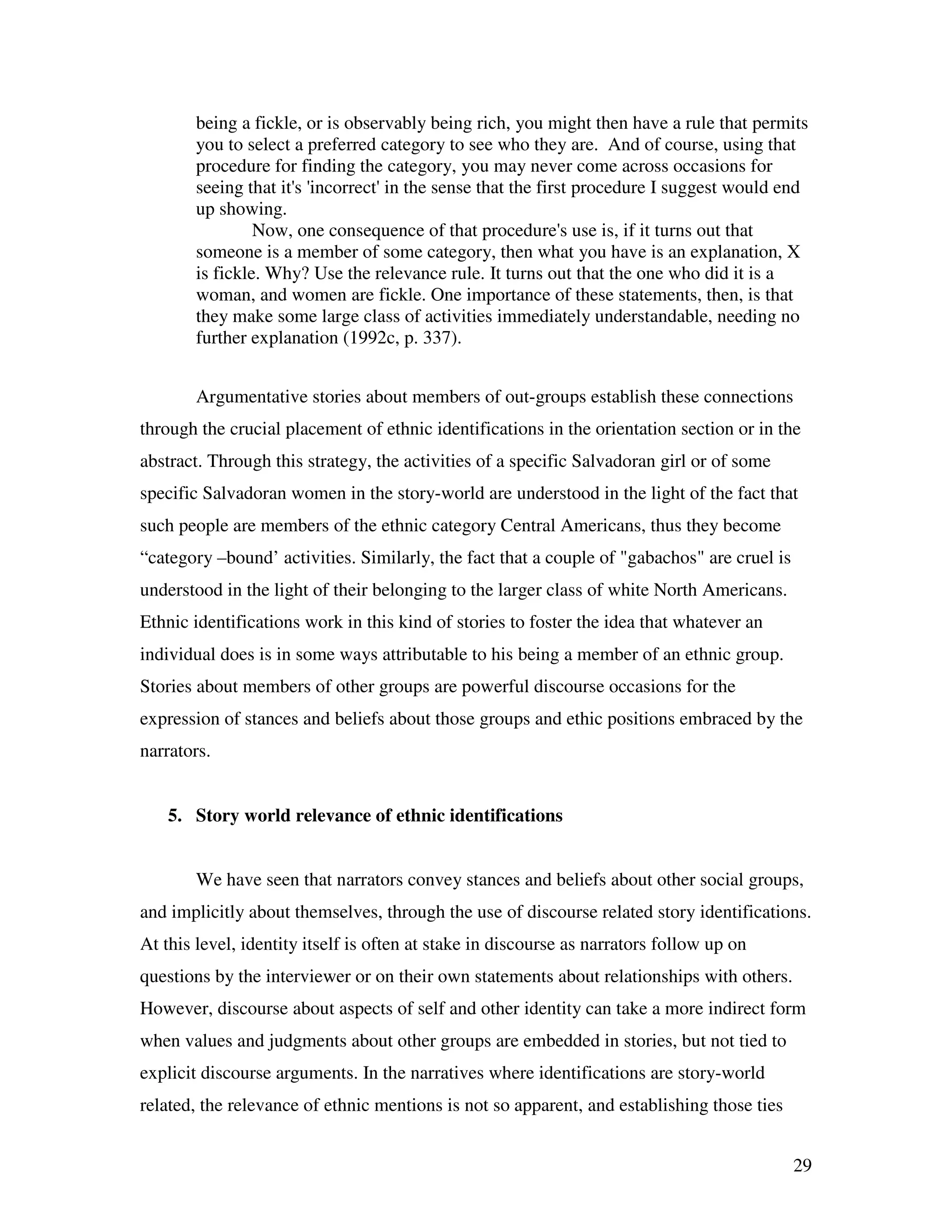 29
being a fickle, or is observably being rich, you might then have a rule that permits
you to select a preferred category to see who they are. And of course, using that
procedure for finding the category, you may never come across occasions for
seeing that it's 'incorrect' in the sense that the first procedure I suggest would end
up showing.
Now, one consequence of that procedure's use is, if it turns out that
someone is a member of some category, then what you have is an explanation, X
is fickle. Why? Use the relevance rule. It turns out that the one who did it is a
woman, and women are fickle. One importance of these statements, then, is that
they make some large class of activities immediately understandable, needing no
further explanation (1992c, p. 337).
Argumentative stories about members of out-groups establish these connections
through the crucial placement of ethnic identifications in the orientation section or in the
abstract. Through this strategy, the activities of a specific Salvadoran girl or of some
specific Salvadoran women in the story-world are understood in the light of the fact that
such people are members of the ethnic category Central Americans, thus they become
“category –bound’ activities. Similarly, the fact that a couple of "gabachos" are cruel is
understood in the light of their belonging to the larger class of white North Americans.
Ethnic identifications work in this kind of stories to foster the idea that whatever an
individual does is in some ways attributable to his being a member of an ethnic group.
Stories about members of other groups are powerful discourse occasions for the
expression of stances and beliefs about those groups and ethic positions embraced by the
narrators.
5. Story world relevance of ethnic identifications
We have seen that narrators convey stances and beliefs about other social groups,
and implicitly about themselves, through the use of discourse related story identifications.
At this level, identity itself is often at stake in discourse as narrators follow up on
questions by the interviewer or on their own statements about relationships with others.
However, discourse about aspects of self and other identity can take a more indirect form
when values and judgments about other groups are embedded in stories, but not tied to
explicit discourse arguments. In the narratives where identifications are story-world
related, the relevance of ethnic mentions is not so apparent, and establishing those ties
 