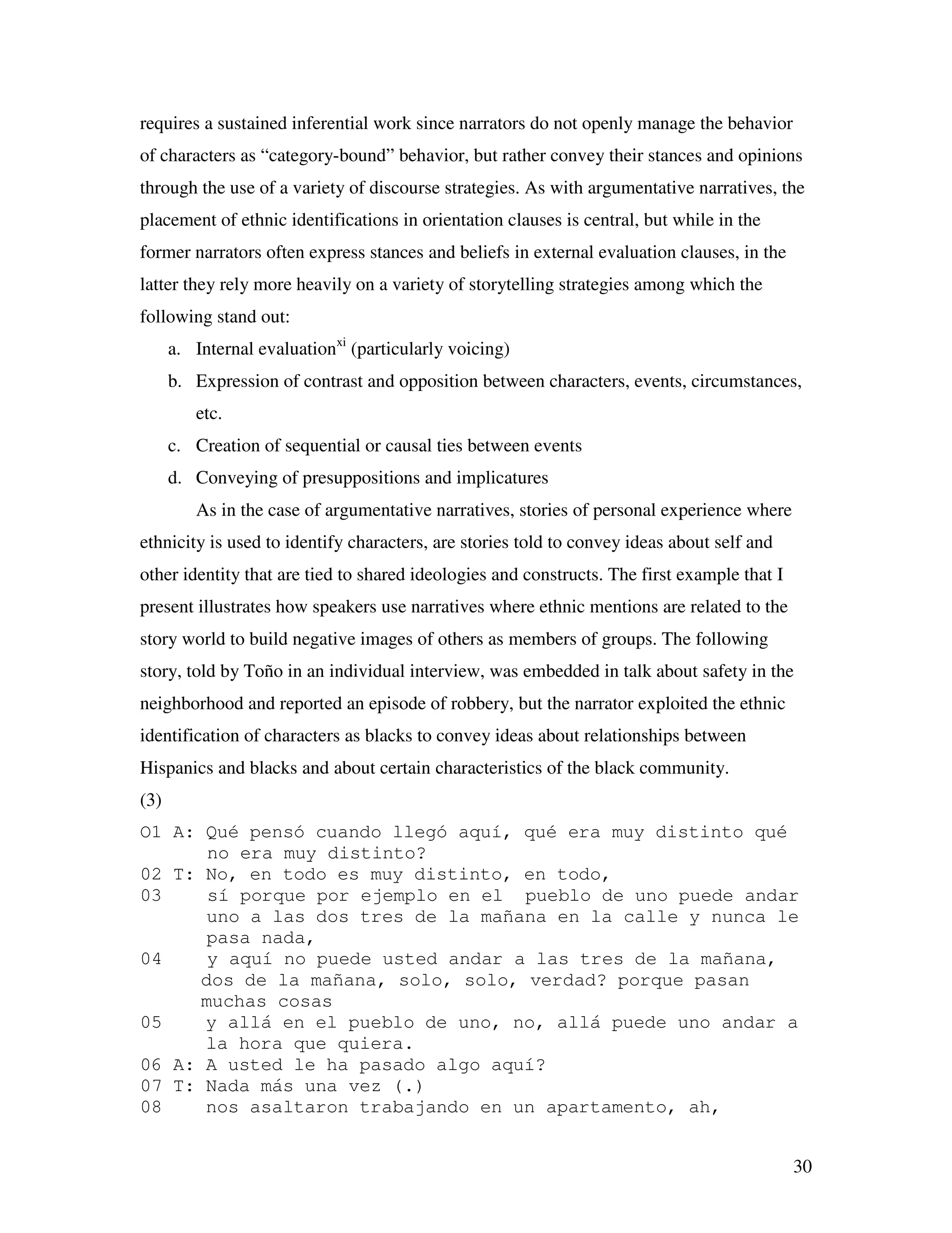 30
requires a sustained inferential work since narrators do not openly manage the behavior
of characters as “category-bound” behavior, but rather convey their stances and opinions
through the use of a variety of discourse strategies. As with argumentative narratives, the
placement of ethnic identifications in orientation clauses is central, but while in the
former narrators often express stances and beliefs in external evaluation clauses, in the
latter they rely more heavily on a variety of storytelling strategies among which the
following stand out:
a. Internal evaluationxi
(particularly voicing)
b. Expression of contrast and opposition between characters, events, circumstances,
etc.
c. Creation of sequential or causal ties between events
d. Conveying of presuppositions and implicatures
As in the case of argumentative narratives, stories of personal experience where
ethnicity is used to identify characters, are stories told to convey ideas about self and
other identity that are tied to shared ideologies and constructs. The first example that I
present illustrates how speakers use narratives where ethnic mentions are related to the
story world to build negative images of others as members of groups. The following
story, told by Toño in an individual interview, was embedded in talk about safety in the
neighborhood and reported an episode of robbery, but the narrator exploited the ethnic
identification of characters as blacks to convey ideas about relationships between
Hispanics and blacks and about certain characteristics of the black community.
(3)
O1 A: Qué pensó cuando llegó aquí, qué era muy distinto qué
no era muy distinto?
02 T: No, en todo es muy distinto, en todo,
03 sí porque por ejemplo en el pueblo de uno puede andar
uno a las dos tres de la mañana en la calle y nunca le
pasa nada,
04 y aquí no puede usted andar a las tres de la mañana,
dos de la mañana, solo, solo, verdad? porque pasan
muchas cosas
05 y allá en el pueblo de uno, no, allá puede uno andar a
la hora que quiera.
06 A: A usted le ha pasado algo aquí?
07 T: Nada más una vez (.)
08 nos asaltaron trabajando en un apartamento, ah,
 