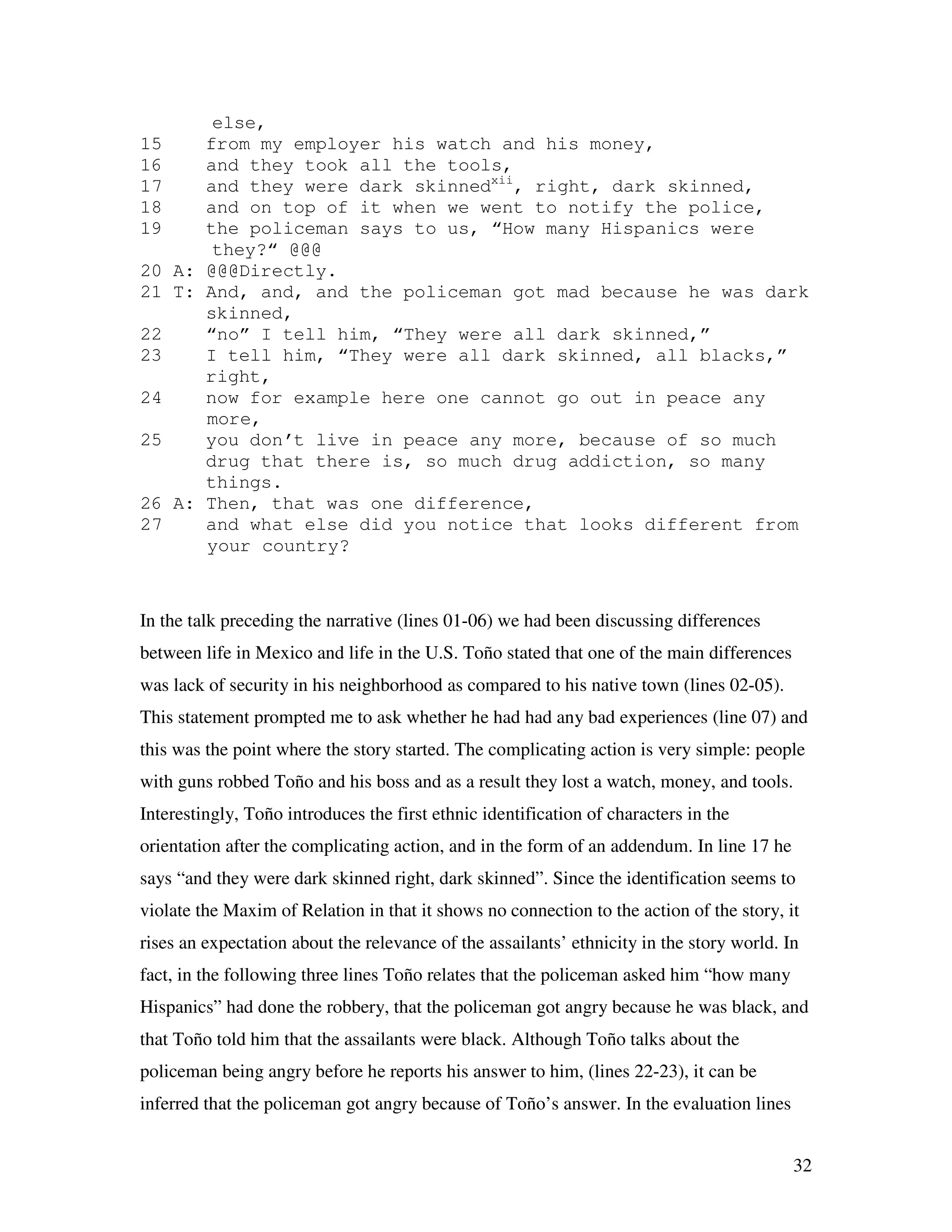 32
else,
15 from my employer his watch and his money,
16 and they took all the tools,
17 and they were dark skinnedxii
, right, dark skinned,
18 and on top of it when we went to notify the police,
19 the policeman says to us, “How many Hispanics were
they?“ @@@
20 A: @@@Directly.
21 T: And, and, and the policeman got mad because he was dark
skinned,
22 “no” I tell him, “They were all dark skinned,”
23 I tell him, “They were all dark skinned, all blacks,”
right,
24 now for example here one cannot go out in peace any
more,
25 you don’t live in peace any more, because of so much
drug that there is, so much drug addiction, so many
things.
26 A: Then, that was one difference,
27 and what else did you notice that looks different from
your country?
In the talk preceding the narrative (lines 01-06) we had been discussing differences
between life in Mexico and life in the U.S. Toño stated that one of the main differences
was lack of security in his neighborhood as compared to his native town (lines 02-05).
This statement prompted me to ask whether he had had any bad experiences (line 07) and
this was the point where the story started. The complicating action is very simple: people
with guns robbed Toño and his boss and as a result they lost a watch, money, and tools.
Interestingly, Toño introduces the first ethnic identification of characters in the
orientation after the complicating action, and in the form of an addendum. In line 17 he
says “and they were dark skinned right, dark skinned”. Since the identification seems to
violate the Maxim of Relation in that it shows no connection to the action of the story, it
rises an expectation about the relevance of the assailants’ ethnicity in the story world. In
fact, in the following three lines Toño relates that the policeman asked him “how many
Hispanics” had done the robbery, that the policeman got angry because he was black, and
that Toño told him that the assailants were black. Although Toño talks about the
policeman being angry before he reports his answer to him, (lines 22-23), it can be
inferred that the policeman got angry because of Toño’s answer. In the evaluation lines
 