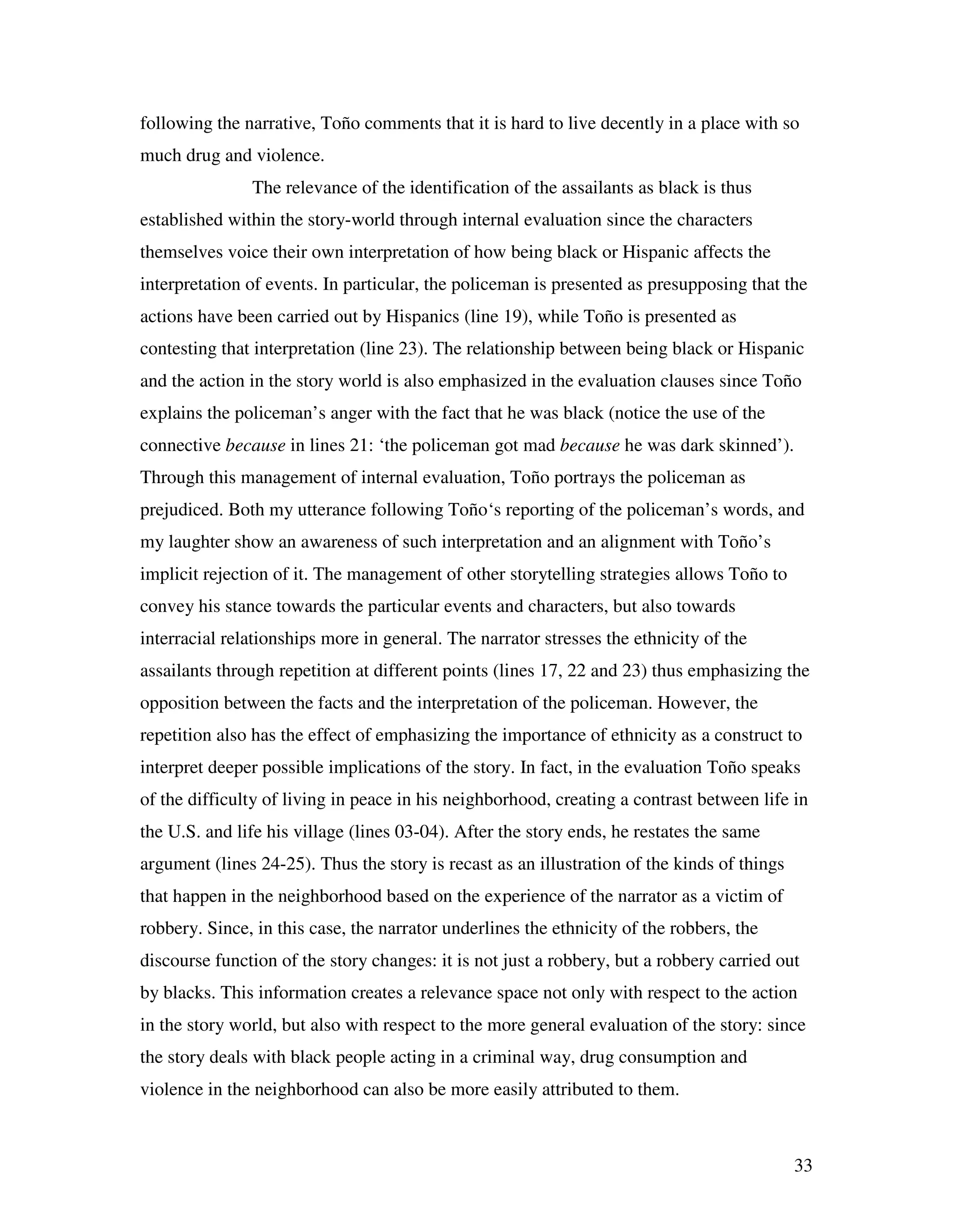 33
following the narrative, Toño comments that it is hard to live decently in a place with so
much drug and violence.
The relevance of the identification of the assailants as black is thus
established within the story-world through internal evaluation since the characters
themselves voice their own interpretation of how being black or Hispanic affects the
interpretation of events. In particular, the policeman is presented as presupposing that the
actions have been carried out by Hispanics (line 19), while Toño is presented as
contesting that interpretation (line 23). The relationship between being black or Hispanic
and the action in the story world is also emphasized in the evaluation clauses since Toño
explains the policeman’s anger with the fact that he was black (notice the use of the
connective because in lines 21: ‘the policeman got mad because he was dark skinned’).
Through this management of internal evaluation, Toño portrays the policeman as
prejudiced. Both my utterance following Toño‘s reporting of the policeman’s words, and
my laughter show an awareness of such interpretation and an alignment with Toño’s
implicit rejection of it. The management of other storytelling strategies allows Toño to
convey his stance towards the particular events and characters, but also towards
interracial relationships more in general. The narrator stresses the ethnicity of the
assailants through repetition at different points (lines 17, 22 and 23) thus emphasizing the
opposition between the facts and the interpretation of the policeman. However, the
repetition also has the effect of emphasizing the importance of ethnicity as a construct to
interpret deeper possible implications of the story. In fact, in the evaluation Toño speaks
of the difficulty of living in peace in his neighborhood, creating a contrast between life in
the U.S. and life his village (lines 03-04). After the story ends, he restates the same
argument (lines 24-25). Thus the story is recast as an illustration of the kinds of things
that happen in the neighborhood based on the experience of the narrator as a victim of
robbery. Since, in this case, the narrator underlines the ethnicity of the robbers, the
discourse function of the story changes: it is not just a robbery, but a robbery carried out
by blacks. This information creates a relevance space not only with respect to the action
in the story world, but also with respect to the more general evaluation of the story: since
the story deals with black people acting in a criminal way, drug consumption and
violence in the neighborhood can also be more easily attributed to them.
 